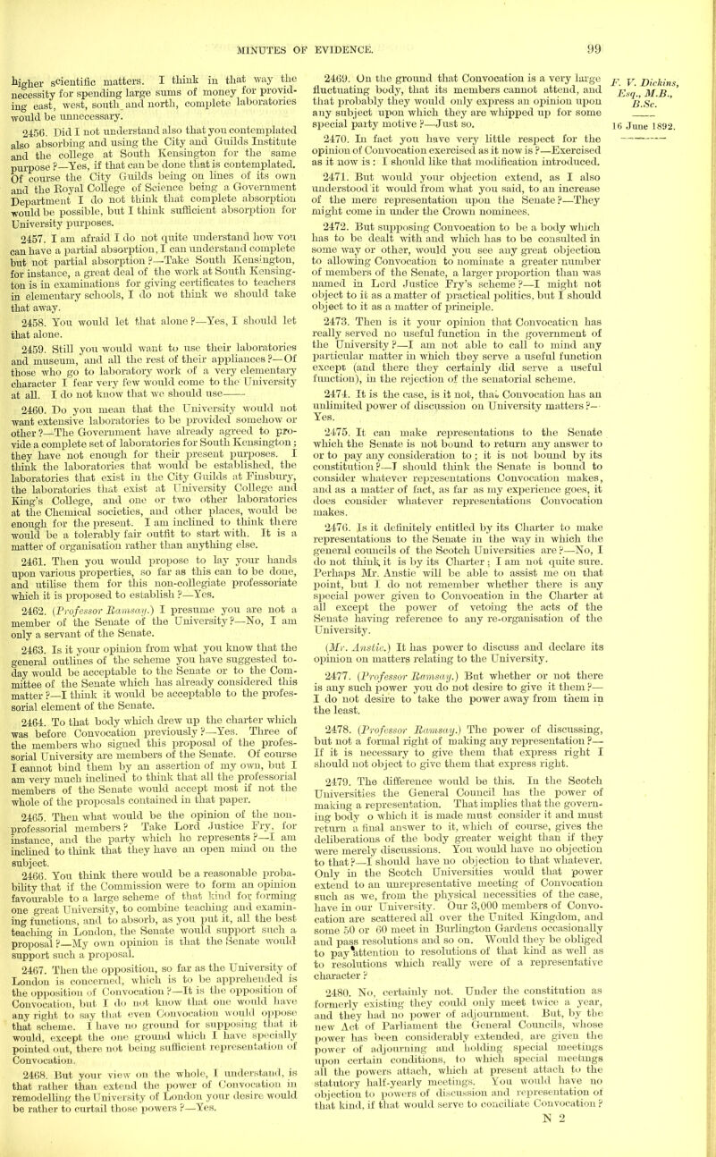 higher scientific matters. I think in that way the necessity for spending large sums of money for provid- ing east, west, south, and north, complete laboratories would be unnecessary. 2456. Did I not understand also that you contemplated also absorbing and using the City and Guilds Institute and the college at South Kensington for the same purpose ? Yes, if that can be done that is contemplated. Of course the City Guilds being on lines of its own and the Royal College of Science being a Government Department I do not think that complete absorption •would be possible, but I think sufficient absorption for University purposes. 2457. I am afraid I do not quite understand how vou can have a partial absorption, I can understand complete but not partial absorption ?—Take South Kensington, for instance, a great deal of the work at South Kensing- ton is in examinations for giving certificates to teachers in elementary schools, I do not think we should take that away. 2458. You would let that alone ?—Yes, I should let that alone. 2459. Still you would want to use their laboratories and museum, and all the rest of their appliances?—Of those who go to laboratory work of a very elementary character I fear very few would come to the University at all. I do not know that we should use 2460. Do you mean that the University would not want extensive laboratories to be provided somehow or other ?—The Government have already agreed to pro- vide a complete set of laboratories for South Kensington; they have not enough for their present purposes. I think the laboratories that would be established, the laboratories that exist in the City Guilds at Finsbury, the laboratories that exist at University College and King's College, and one or two other laboratories at the Chemical societies, and other places, would be enough for the present. I am inclined to think there would be a tolerably fair outfit to start with. It is a matter of organisation rather than anything else. 2461. Then you would propose to lay your hands upon various properties, so far as this can to be done, and utilise them for this non-collegiate professoriate which it is proposed to establish ?—Yes. 2462. (Professor Ramsay.) I presume you are not a member of the Senate of the University ?—No, I am only a servant of the Senate. 2463. Is it your opinion from what you know that the general outlines of the scheme you have suggested to- day would be acceptable to the Senate or to the Com- mittee of the Senate which has already considered this matter ?—I think it would be acceptable to the profes- sorial element of the Senate. 2464. To that body which drew up the charter which was before Convocation previously ?—Yes. Three of the members who signed this proposal of the profes- sorial University are members of the Senate. Of course I cannot bind them by an assertion of my own, but I am very much inclined to think that all the professorial members of the Senate would accept most if not the whole of the proposals contained in that paper. 2465. Then what would be the opinion of the non- professorial members? Take Lord Justice Fry, for instance, and the party which ho represents ?— I am inclined to think that they have an open mmd on the subject. 2466. You think there would be a reasonable proba- bility that if the Commission, were to form an opinion favourable to a large scheme of that kind for forming one great University, to combine teaching and examin- ing functions, and to absorb, as you put it, all the best teaching in London, the Senate would support such a proposal ? My own opinion is that the Senate would support such a proposal. 2467. Then the opposition, so far as the University of London is concerned, which is to be apprehended is the opposition of Convocation ?—It is the opposition of Convocation, but I do not know that one would have any right to say that even Convocation would oppose that scheme. 1 have no ground for supposing that it would, except the one ground which I have specially pointed out, there not being sufficient representation of Convocation. 2468. But your view on the whole, I understand, is that rather than extend the power of Convocation in remodelling the University of London your desire would be rather to curtail those powers ?—Yes. 2469. On the ground that Convocation is a very large j? y Dickini fluctuating body, that its members cannot attend, and •' jyj j$ that probably they would only express an opinion upon B.Sc. ' any subject upon which they are whipped up for some special party motive ?—Just so. ig June 1892. 2470. In fact you have very little respect for the opinion of Convocation exercised as it now is ?—Exercised as it now is : I should like that modification introduced. 2471. But would your objection extend, as I also understood it would from what you said, to an increase of the mere representation upon the Senate?—They might come in under the Crown nominees. 2472. But supposing Convocation to be a body which has to be dealt with and which has to be consulted in some way or other, would you see any great objection to allowing Convocation to nominate a greater number of members of the Senate, a larger proportion than was named in Lord Justice Fry's scheme ?—I might not object to it as a matter of practical politics, but I should object to it as a matter of principle. 2473. Then is it your opinion that Convocation has really served no useful function in the government of the University ?—I am not able to call to mind any particular matter in which tbey serve a useful function except (and there they certainly did serve a useful function), in the rejection of the senatorial scheme. 2474. It is the case, is it not. thai, Convocation has an unlimited power of discussion on University matters?— Yes. 24.75. It can make representations to the Senate which the Senate is not bound to return any answer to or to pay any consideration to ; it is not bound by its constitution?—I should think the Senate is bound to consider whatever representations Convocation makes, and as a matter of fact, as far as my experience goes, it does consider whatever representations Convocation makes. 2476. Is it definitely entitled by its Charter to make representations to the Senate in the way in which the general councils of the Scotch Universities are ?—No. I do not think it is by its Charter : I am not quite sure. Perhaps Mr. Anstie will be able to assist me on that point, but I do not remember whether there is any special power given to Convocation in the Charter at all except the power of vetoing the acts of the Senate having reference to any re-organisation of the University. (Mr. Anstic.) It has power to discuss and declare its opinion on matters relating to the University. 2477. (Professor Ramsay.) But whether or not there is any such power you do not desire to give it them ?— I do not desire to take the power away from them in the least. 2478. (Professor Ramsay.) The power of discussing, but not a formal right of making any representation ?— If it is necessary to give them that express right I should not object to give them that express right. 2479. The difference would be this. In the Scotch Universities the General Council has the power of maidng a representation. That implies that the govern^ ing body o which it is made must consider it and must return a final answer to it, which of course, gives the deliberations of the body greater weight than if they were merely discussions. You would have no objection to that ?—I should have no objection to that whatever, Only in the Scotch Universities would that power extend to an unrepresentative meeting of Convocation such as we, from the physical necessities of the case, have in our University. Our 3,000 members of Convo- cation are scattered all over the United Kingdom, and some 50 or 60 meet in Burlington Gardens occasionally and pass resolutions and so on. Would they be obliged to pay*attention to resolutions of that kind as well as to resolutions which really were of a representative character ? 2480. No, certainly not. Under the constitution as formerly existing they could only meet twice a year, and they had no power of adjournment. But, by the new Act of Parliament the General Councils, whose power has been considerably extended, are given the power of adjourning and holding special meetings upon certain' conditions, to which special meetings all the powers attach, which at present attach to the statutory half-yearly meetings. You would have no objection to powers of discussion and representation of that kind, if that would serve to conciliate Convocation ?