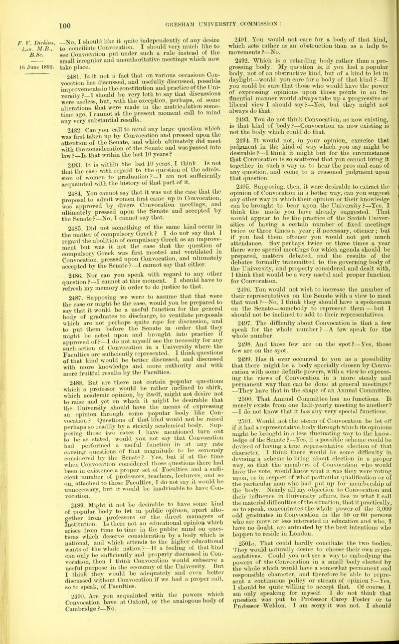 F V Dictum, —No, I should like it quite independently of any desire Lio.. M.B.,' to conciliate Convocation. I should very much like to B.Sc. ' see Convocation put under such a rule instead of the . small irregular and unauthoritative meetings which now 16 June 1892. take place. 2481. Is it not a fact that on various occasions Con- vocation has discussed, and usefully discussed, possible improvements in the constitution and practice of the Uni- versity ?—I should be very loth to say that discussions •were useless, but, with the'exception, perhaps, of some alterations that were made in the matriculation some- time ago, I cannot at the present moment call to mind any very substantial results. 2482. Can you call to mind any large question which was first taken up by Convocation and pressed upon the attention of the Senate, and which ultimately did meet with the consideration of the Senate and was passed into law ?—Is that within the last 10 years ? 2483. It is within the last 10 years, I think. Is not that the case with regard to the question of the admis- sion of women to graduation ?—I am not sufficiently acquainted with the history of that part of it. 2484. You cannot say that it was not the case that the proposal to admit women first came up in Convocation, was approved by divers Convocation meetings, and ultimately pressed upon the Senate and accepted by the Senate ?—No, I cannot say that. 2485. Did not something of the same kind occur in the matter of compulsory Greek ? I do not say that I regard the abolition of compulsory Greek as an improve- ment but was it not the case that the question of compulsory Greek was first mooted and ventilated in Convocation, pressed upon Convocation, and ultimately accepted by the Senate ?—I cannot say that either. 2486. Nor can you speak with regard to any other question ?--I cannot at this moment. I should have to refresh my memory in order to do justice to that. 2487. Supposing we were to assume that that were the case or might be the case, would you be prepared to say that it would be a useful function for the general body of graduates to discharge, to ventilate proposals which are not perhaps quite ripe for discussion, and to put them before the Senate in order that they might be acted upon and brought into practice if approved of ?—I do not myself see the necessity for any such action of Convocation in a University where the Faculties are sufficiently represented. I think questions of that kind w ould be better discussed, and discussed with more knowledge and more authority and with more fruitful results by the Faculties. 2488. But are there not certain popular questions which a professor would be rather inclined to shirk, which academic opinion, by itself, might not desire not to raise and yet on which it might be desirable that the University should have the means of expressing an opinion through some popular body like Con- vocation? Questions of that kind would not be raised perhaps so readily by a strictly academical body. Sup- posing those two cases I have mentioned turn out to be as stated, would you not say that Convocation had performed a useful function in at any rate causing questions of that magnitude to be seriously considered by the Senate?—Yes, but if at the time when Convocation considered those questions there had been in existence a proper set of Faculties and a suffi- cient number of professors, teachers, lecturers, and so on, attached to those Faculties, I do not say it would be unnecessary, but it would be inadvisable to have Con- vocation. 2489. Might it not be desirable to have some kind of popular body to let in public opinion, apart alto- gether from professors or the direct managers of Institution. Is there not an educational opinion which arises from time to time in the public mind on ques- tions which deserve consideration by a body Avhich is national, and which attends to the higher educational wants of the whole nation ?—If a feeling of that kind can only be sufficiently and properly discussed m Con- vocation, then I think Convocation would subserve a useful purpose in the economy of the University. But I think they would be adequately and even better discussed without Convocation if we had a proper suit, so to speak, of Faculties. i!490. Are you acquainted with the powers which Convocation have at Oxford, or the analogous body of Cambridge ?—No. 2491. You would not care for a body of that kind, which acts rather as an obstruction than as a help to movements ?—No. 2492. Which is a retarding body rather than a pro- gressing body. My question is, if you had a popular body, not of an obstructive kind, but of a kind to let in daylight—would you care for a body of that kind ?—If you could be sure that those who would have the power of expressing opinions upon those points in an in- fluential manner would always take up a progressive or liberal view I should say ?—Yes, but they might not always do that. 2493. You do not think Convocation, as now existing, is that kind of body ?—Convocation as now existing is not the body which could do that. 2494. It would not, in your opinion, exercise that judgment in the kind of way which you say might be desirable ?—I think it might but for the circumstance that Convocation is so scattered that you cannot bring it together in such a way as to hear the pros and cons of any question, and come to a reasoned judgment upon that question. 2495. Supposing, then, it were desirable to extract the opinion of Convocation in a better way, can you suggest any other way in which their opinion or their knowledge can be brought to bear upon the University ?—Yes, I think the mode you have already suggested. That would appear to be the practice of the Scotch Univer- sities of having a certain number of fixed meetings twice or three times a year ; if necessary, oftener ; but if you had them oftener you would not get much attendance. Say perhaps twice or three times a year there were special meetings for which agenda should be prepared, matters debated, and the results of the debates formally transmitted to the governing body of the University, and properly considered and dealt with, I think that would be a very useful and proper function for Convocation. 2496. You would not wish to increase the number of their representatives on the Senate with a view to meet that want ?—No, I think they should have a spokesman on the Senate—somebody to represent them — but I should not be inclined to add to their representatives. 2497. The difficulty about Convocation is that a few speak for the whole number ?—A few speak for the whole number. 2498. And those few are on the spot?—Yes, those few are on the spot. 2499. Has it ever occurred to you as a possibility that there might be a body specially chosen by Convo- cation with some definite powers, with a view to express- ing the views of Convocation in a more steady and permanent way than can be done at general meetings ? —They have that in the shape of an Annual Committee. 2500. That Annual Committee has no functions. It merely exists from one half-yearly meeting to another? —I do not know that it has any very special functions. 2501. Would not the steam of Convocation be let off if it had a representative body through which its opinions might be brought in a less fluctuating way to the know- ledge of the Senate ?—Yes, if a possible scheme could be devised of having a true representative election of that character. I think there would be some difficulty in devising a scheme to bring about election in a proper way, so that the members of Convocation who would have the vote, would know what it was they were voting upon, or in respect of what particular qualification or of the particular man who had put up for membership of the body. Nearly all my objection to Convocation and their influence in University affairs, lies in what I call the material difficulties of the situation, that it practically, so to speak, concentrates the whole power of the 3,000 odd graduates in Convocation in the 50 or 60 persons who are more or less interested in education and who, I have no doubt, are animated by the best intentions who happen to reside in London. 2501a. That could hardly conciliate the two bodies. They would naturally desire to choose their own repre- sentatives. Could you not see a way to embodying the powers of the Convocation in a small body elected by the whole which would have a somewhat permanent and responsible character, and therefore be able to repre- sent a continuous policy or stream of opinion ?—Yes, I should be quite willing to accept that, Of course, I am only speaking for myself. I do not think that question was put to Professor Carey Foster or to Professor Weldon. I am sorry it was not. I should