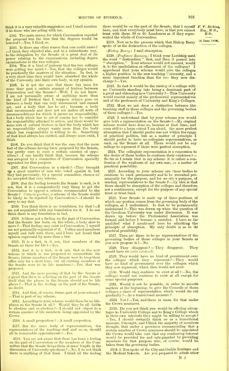think it is a very valuable suggestion and I shall mention it to those who are acting with me. 2502. The main reason for which Convocation rejected the proposal was the fear that the degrees would be lowered ?—Yes, I think so. 2503. Is there any other reason that you could name ? I think they objected also, and in a subordinate way, to the delegation by the Senate of a great deal of its power relating to the examinations, including degree examinations to the two colleges. 2504. Was it a land of jealousy that the two colleges were getting too much ?—Yes, that the colleges would be practically the masters of the situation. In fact, in a very short time they would have absorbed the whole of the University into their own body, in my opinion. 2505. Is it not the case that there has been for some time past a certain amount of friction between Convocation and the Senate?—Well, I do not know. I am not personally aware of anything more than the kind of friction that I suppose always goes on between a body that can only recommend and cannot act, and a body that has to act; because a body that recommends and does not act makes all sorts of recommendations for which it incurs no responsibility, but a body which has to act of course has to consider the responsibility attached to action, and there would be some sort of natural friction in that the body which has no responsibility always wants more than the body which has responsibility is willing to do. Something of that kind always has existed, and always must exist, I think. 2506. Do you think that it was the case that the mere fact of the scheme having been proposed by the Senate, was pretty sure to raise a certain amount of oppo- sition ?—I can hardly think that, because the scheme was accejjted by a committee of Convocation specially appointed for that purpose. 2507. But Convocation as a whole ?—They brought up a great number of men who voted against it, but they had previously, by a special committee, chosen ad hoc accepted that very scheme. 2508. But the feeling towards the Senate is such, is it not, that it is a comparatively easy thing to get the Convocation to oppose a scheme recommended by the Senate ? Cceteris paribus, a scheme of the Senate would be likely to be rejected by Convocation ?—I should be sorry to say that. 2509. You think there is no foundation for that ?—I am not acquainted with any foundation for it. I do not think there is any foundation in fact. 2510. Is there not a feeling on the part of Convocation that the Senate has been, on the whole, a body slow to move ?—That feeling may exist in Convocation, I myself am not personally cognisant of it. I often meet members myself and talk with them, and I have not heard that opinion expressed by more than a few. 2511. It is a fact, is it not, that members of the Senate sit there for life ?—Yes. 2512. And it is a fact, is it not, that in the new scheme in which it was proposed to reconstitute the Senate, future members of the Senate were to keep their office only for a short time, but all existing members of the Senate were to be life members ?—-Yes, that was proposed. 2513. And the mere passing of that by the Senate is a proof that there is a feeling on the part of the Senate itself that the places in the Senate should not be life places ?—That is the feeling on the part of the Senate, no doubt. 2514. And that, of course, forms part of your scheme ? —That is part of my scheme. 2515. According to your scheme would there be no life- places on the Senate at all ? Would they be all liable to election and re-election ?—I should not object to a certain number of life members being appointed by the Crown. 2516. A small proportion ?—A small proportion. 2517. But the main body of representatives, the representatives of the teaching staff and so on, should all be terminable appointments ?—Yes. 2518. You are not aware that there has been a feeling on the part of Convocation or the members of the Com- mittee that the Senate keeps them at arms' length in the discussion of University questions ?—No, I do not think there is anything of that kind. I think all the feeling 16 June 18W8. there would be on the part of the Senate, that I myself F. V. Dickinst have, and that everybody must have, is that you cannot Esq., M B., treat with these 50 or 60 Londoners as if they repre- B.Sc. sented the whole of Convocation. 2519. Now as to the process which that Bishop Barry spoke of as the destruction of the colleges. [Bishop Barry.) I said absorption. 2520. (Professor Ramsay.) I think your Lordship used the word destruction first, and then it passed into  absorption. Your scheme would not amount, would it, to the annihilation or effacement of the colleges ? I apprehend that your scheme would give the colleges a higher position in the new teaching I University, and a more important function than the one they now dis- charge ?—Yes. 2521. In fact it would be the raising of a college with no University standing into being a dominant part of a great and extending new University ?—This University would consist mainly of the professorial representatives and of the professors of University and King's Colleges. 2522. Must we not draw a distinction between the teaching staff in these colleges and the governing bodies of these colleges ?—Yes. 2523. I understand that by your scheme you would give both a representation on the Senate ?—My original scheme would have done so, because at that time, and even still to a large extent I am afraid, the more perfect absorption that I should prefer was not within the range of practical politics, but as a matter of principle I should prefer to have no collegiate representatives, as such, on the Senate at all. There would not be any college to represent if there were perfect absorption. 2524. The collegiate representation is a concession to the desire of those bodies to continue their existence ?— So far as I retain that in my scheme it is rather a con- fession of the weakness of my own case, as a matter of practical possibility. 2525. According to your scheme are those bodies to continue to exist permanently and to be recruited per- manently for the purpose, and for no other purpose, of sending representatives to the Senate ?—?.ly idea is that there should be absorption of the colleges and therefore not a continuance, except for the purpose of any special trust or trust fund. 2526. Your Seuate is made up of three portions, of which one portion comes from the governing body of the colleges, as I understand. Is that to be permanently maintained ?—This was drawn up when the question of the Gresham University was under discussion. It was drawn tip before the Professorial Association was formed and before I became a member. I have so far qualified what I mentioned here by admitting the principle of absorption. My only doubt is as to its practical possibility. 2527. Then are there to be no representatives of the governing bodies of those colleges in your Senate as you now propose it ?—No. 2528. They disappear ? — They disappear, would have no ratio existendi. They 2529. They would have no kind of government over the colleges which they represent ?—They would have no kind of government over the colleges which they now rejjresent, which then would not exist. 2530. Would they continue to exist at all P—No, the colleges wouid not continue to exist at all except for some special purposes. 2531. Would it not be possible, in order to smooth matters at the beginning, to give the Councils of those colleges a share of representation which would die out gradually ?—As a transitional measure ? 2532. Yes ?—Yes, and there is room for that under the Crown nominees. 2533. Do you not think you would be offering advan- tages to University College and to King's College which in their own interests they might be williDg to accept ? —Yes, I should certainly think so as a transitional measure, I thought, and I think the majority of members- thought, that under a provision recommending that a certain number of Crown nominees should be appointed the Crown would take care that any continuing interest would be provided for and safe-guarded by providing members for that purpose who, of course, would be taken from the governing bodies. 2534-5. You spoke of the City and Guilds Institute and the Medical Schools. Are you prepared to admit other