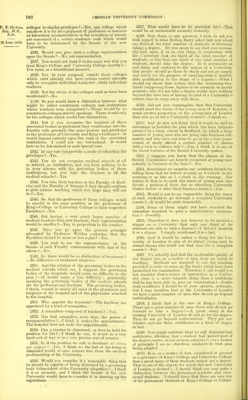 P. V. Dickins, colleges to similar privileges ?—Yes, any college which Esq., M.B., can show it is by its equipment of professors or teachers B.Sc. or laboratory accommodation so far as matters of science are concerned of a certain academic rank which would 16 June 1892. have t0 be determined by the Senate of the new University. 2536. Would you give such a college representation upon the Senate?—No, not representation. 2537. You would not treat it in the same way that you treat King's College and University College exactly ?— 5Tou mean as a transitional measure. 2538. Yes. Is your proposal, outside those colleges which exist already and have certain vested interests only to recognise individual teachers?—Only individual teachers. 2539. Not the whole of the colleges such as have been mentioned ?—No. 2540. So you would draw a distinction between what might be called constituent colleges and institutions whose teachers were recognised ?—There would be no constituent colleges strictly speaking. There would only be the colleges which would fuse themselves. 2541. But if you recognise the teachers of those associated bodies as professors they would come into the Faculty with precisely the same powers and privileges as the professors of University and King's Colleges ?—It would depend entirely upon the rank of the associated institutions. I could not say beforehand. It would have to be determined in each special case. 2542. At any rate you provide a mode of extending the privileges ?—Yes. 2543. You do not recognise medical schools at all as schools, as institutions, and you have nothing to do in your scheme with the governing bodies of those institutions, but you take the teachers in all the medical schools ?—Yes. 2544. You take their teachers in the Faculty of Medi- cine and the Faculty of Science if they should continue to give science teaching, which you hope they will not do ?—Yes. 2545. So that the professors of those colleges would be exactly in the same position as the professors of King's College or University College in their respective Faculties ?—Yes. 2546. But having a very much larger number of medical teachers than arts teachers, their representation would be smaller ?—Yes, in proportion to the number. 2547. Then you go upon the general principle advocated by Professor Weldon yesterday that the Faculties should be more or less equal ?—Yes. 2548. You wish to see the representation on the Senate of each Faculty commensurate with that of the others ?—Yes. 2549. So there would be no distinction of treatment ? —No difference of treatment whatever. 2550. And the relation of the governing bodies to the medical schools, which are, I suppose the governing bodies of the hospitals, would cause no difficulty to the plan ?—It would cause a less difficulty ; practically speaking the governing bodies of the medical schools are the professors and teachers. The governing bodies, I think, consist in nearly all cases of the physicians and surgeons of the hospital aDd of the physicians attached to the hospital. 2551. Who appoint the teachers?—The teachers are appointed by a kind of committee. 2552. A committee composed of teachers ?—Yes. 2553. Has that committee more than the power of recommendation ?—I think it makes the appointments. The hospital does not make the appointments. 2554. Can a teacher be dismissed, or does he hold his position for life ?—I think he can, it is not in a very fixed sort of way or in a very precise sort of manner. 2555. Is it the position we call in Scotland ad viiam aut culpam ? —Yes, I think so, the fact of his being so dismissed would at once remove him from the medical professorship of the University. 2556. Would you consider it a reasonable thing that he should be capable of being dismissed by a governing body independent of the University altogether ?—I think it is an anomaly, and I think the Senate of the new University would have to consider it in drawing up the regulations. 2557. That would have to be provided for?—That would be an undesirable anomaly certainly. 2558. Now there is one question I wish to ask you with regard to what Bishop Barry asked just now about one third of the total number of students in Germany taking a degree. Do you mean to say that you necessa- rily look upon it as an evil thing in connection with the University that one third of the total number of students, or less than one third of the total number of students, should take the degree. Is it necessarily an evil thing and contrary to the notion of a University that people should go there to study aud not go simply and solely for the purpose of carrying away a market- able qualification in the shape of a degree?—What I should say about that is this, that the remaining two- thirds (supposiug those figures to be accurate or nearly accurate) who did not take a degree would have nothing beyond the bare fact of having resided at a University a certain time to carry away with them. 2559. Did not you contemplate that this University should meet the wants of the young men of London—a much greater proportion of the young men of London than now go in for a University course ?—I think so. 25C0. And do you uot think that it would be well to encourage in London the plan which has been hitherto pursued to a large extent in Scotland, by which a large number of young men who are going into business ulti- mately and who have not time to go in for a four years' course of study attend a certain number of classes with a view to culture only ?—Yes, I think it is one of the finest features of the Scotch University system. 2561. I suppose you know that the classes at the Scotch Universities are largely composed of young meu actually in business at the time ?—Yes. 2562. Sometimes we surprise our southern friends by telling them that we lecture as early as 8 o'clock in the morning or as late as 5 o'clock in the evening. The reason of that is to meet the wants of young men who devote a portion of their day to attending University classes before or after their business hours ?—Yes. 2563. Would it not be an impossible thing for many of such students to go through a complete University course ?—It would be quite impossible. 2564. Some of them might not have received the education required to pass a matriculation examina- tion ?—Possibly. 2565. Therefore it does not deserve to be deemed a stigma on a University that only one third of its students are able to take a degree ?—I did not mention it as a stigma. I simply mentioned it is a fact. 2566. And it would be rather a thing for the Uni- versity of London to aim at to attract young men to attend classes who could not find time for a complete course ?—Yes. 2567. We actually find that the marketable quality of the degree has, as a matter of fact, done an injury to teaching. Students are tempted to cut the teaching provided in order to cram up the books which have been prescribed for examination. Therefore I ask would you not consider that a course of instruction in a Univer- sity class is a more valuable thing than a certificate that he has been able to pass an examination?—Under such conditions I should be of your opinion, certainly, but I may mention that at the University of London we have a great namber of men who do not go beyond matriculation. 2568. I think that is the case at King's College. There are a great number of men there who do not go forward to take a degree ?—A great many at the existing University of London do not go for the degree. They do not go beyond matriculation. They get cer- tificates and use these certificates as a kind of degree in fact. 2569. You might institute what we call departmental certificates, attesting that a student had passed part of the degree course, in one or more subjects ?—As a matter of principle I see no objection whatever to that plan being adopted. 2570. It is, as a matter of fact, considered at present as a grievance of King's College and University College that a great many of their students cannot get a degree. That is one of the objects for which this new University of London is desired ?—I should think one may make a distinction between the permanent students and occa- sional students. I should fancy that there are very few of the permanent students at King's College or Univer-