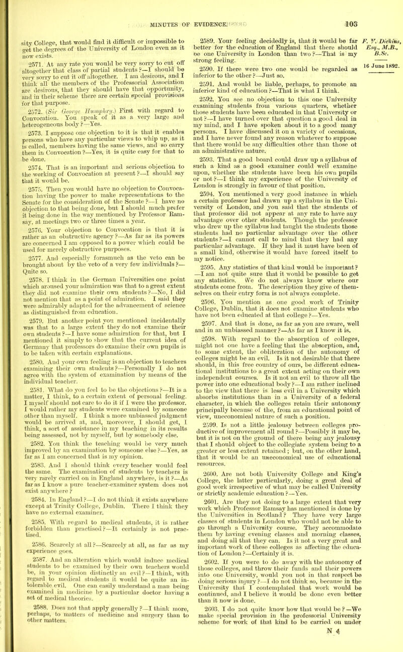 sity College, that would find it difficult or impossible to aet the degrees of the University of London even as it now exists. 2571. At any rate you would be very sorry to cut off altogether that class of partial students ?—I should be very sorry to cut it off altogether. I am desirous, and I thhit all the members of the Professorial Association are desirous, that they should have that opportunity, and in their scheme there are certain special provisions for that purpose. 2572. (Sir George Humphry.) First with regard to Convocation. You speak of it as a very large and heterogeneous body ?—Yes. 2573. I suppose one objection to it is that it enables persons who have any particular views to whip up, as it is called, members having the same views, and so carry them in Convocation ?—Yes, it is quite easy for that to be done. 2574. That is an important and serious objection to the working of Convocation at present ?—I should say that it would be. 2575. Then you would have no objection to Convoca- tion having the power to make representations to the Senate for the consideration of the Senate ?—I have no objection to that being done, but I should much prefer it being done in the way mentioned by Professor Earn- say, at meetings two or three times a year. 2576. Your objection to Convocation is that it is rather as an obstructive agency ?—As far as its powers are concerned I am opposed to a power which could be used for merely obstructive purposes. 2577. And especially forasmuch as the veto can be brought about by the veto of a very few individuals ?— Quite so. 2578. I think in the German Universities one point which aroused your admiration was that to a great extent they did not examine their own students ?—No, I did not mention that as a point of admiration. I said they were admirably adapted for the advancement of science as distinguished from education. 2579. But another point you mentioned incidentally was that to a large extent they do not examine their own students ?—I have some admiration for that, but I mentioned it simply to show that the current idea of Germany that professors do examine their own pupils is to be taken with certain explanations. 2580. And your own feeling is an objection to teachers examining their own students ?—Personally I do not agree with the system of examination by means of the individual teacher. 2581. What do you feel to be the objections ?—It is a matter, I think, to a certain extent of personal feeling. I myself should not care to do it if I were the professor. I would rather my students were examined by someone other than myself. I think a more unbiassed jiidgment would be arrived at, and, moreover, I should get, I think, a sort of assistance in my teaching in its results being assessed, not by myself, but by somebody else. 2582. You think the teaching would be very much improved by an examination by someone else ?—Yes, as far as I am concerned that is my opinion. 2583. And I should think every teacher would feel the same. The examination of students by teachers is very rarely carried on in England anywhere, is it ?—As far as I know a pure teacher-examiner system does not exist anywhere ? 2584. In England ?—I do not think it exists anywhere except at Trinity College, Dublin. There I think they have no external examiner. 2585. With regard to medical students, it is rather forbidden than practised?—It certainly is not prac- tised. 2586. Scarcely at all ?—Scarcely at all, as far as my experience goes. 2587. And an alteration which would induce medical students to be examined by their own teachers would be, in your opinion distinctly an evil p—I think, with regard to medical students it would be quite an in- tolerable evil. One can easily understand a man being examined in medicine by a particular doctor having a set of medical theories. 2588. Does not that apply generally p—I think more, perhaps, to matters of medicine and surgery than to other matters. 2589. Your feeling decidedly is, that it would be far F. V. Dickins, better for the education of England that there should Esq., M.B., be one University in London than two ?— That is my B.Sc. strong feeling. 2590. If there were two one would be regarded as 16 June 1^92- inferior to the other ?—Just so. 2591. And would be liable, perhaps, to promote an inferior kind of education ?—That is what I think. 2592. You see no objection to this one University examining students from various quarters, whether those students have been educated in that University or not ?—I have turned over that question a good deal in my mind, and I have spoken about it to a good many persons. I have discussed it on a variety of occasions, and I have never found any reason whatever to suppose that there would be any difficulties other than those ot an administrative nature. 2593. That a good board could draw up a syllabus of such a kind as a good examiner could well examine upon, whether the students have been his own pupils or not ?—I think my experience of the University of London is strongly in favour of that position. 2594. You mentioned a very good instance in which a certain professor had drawn up a syllabus in the Uni- versity of London, and you said that the students of that professor did not appear at any rate to have any advantage over other students. Though the professor who drew up the syllabus had taught the students those students had no particular advantage over the other students?—I cannot call to mind that they had any particular advantage. If they had it must have been of a small kind, otherwise it would have forced itself to my notice. 2595. Any statistics of that kind would be important r —I am not quite sure that it would be possible to get any statistics. We do not always know where our students come from. The description they give of them- selves on their entry form is not always complete. 2596. You mention as one good work of Trinity College, Dublin, that it does not examine students who have not been educated at that college ?—Yes. 2597. And that is done, as far as you are aware, Avell and in an ixnbiassed manner ?—As far as I know it is. 2598. With regard to the absorption of colleges, might not one have a feeling that the absorption, and, to some extent, the obliteration of the autonomy of colleges might be an evil. Is it not desirable that there should, in this free country of ours, be different educa- tional institutions to a great extent acting on their own independent courses. Is it not an evil to throw all the power into one educational body ?—I am rather inclined to the view that there is less evil in a University which absorbs institutions than in a University of a federal character, in which the colleges retain their autonomy principally because of the, from an educational point of view, uneconomical nature of such a position. 2599. Is not a little jealousy between colleges pro- ductive of improvement all roixnd ?—Possibly it may be, but it is not on the ground of there being any jealousy that I should object to the collegiate system being to a greater or less extent retained; but, on the other hand, that it would be an uneconomical use of educational resources. 2600. Are not both University College and King's College, the latter particularly, doing a great deal of good work irrespective of what may be called University or strictly academic education ?—Yes. 2601. Are they not doing to a large extent that very work which Professor Ramsay has mentioned is done by the Universities in Scotland ? They have very large classes of students in London who would not be able to go through a University course. They accommodate them by having evening classes and morning classes, and doing all that they can. Is it not a very great and important work of these colleges as affecting the educa- tion of London ?—Certainly it is. 2602. If you were to do away with the autonomy of those colleges, and throw their funds and their powers into one University, would you not in that respect be doing serious injury ?—I do not think so, because in the University that I contemplated that work would be continued, and I believe it would be done even better than it now is done. 2G03. I do not quite know how that would be P —We make special provision in the professorial University scheme for work of that kind to be carried on under N _4f