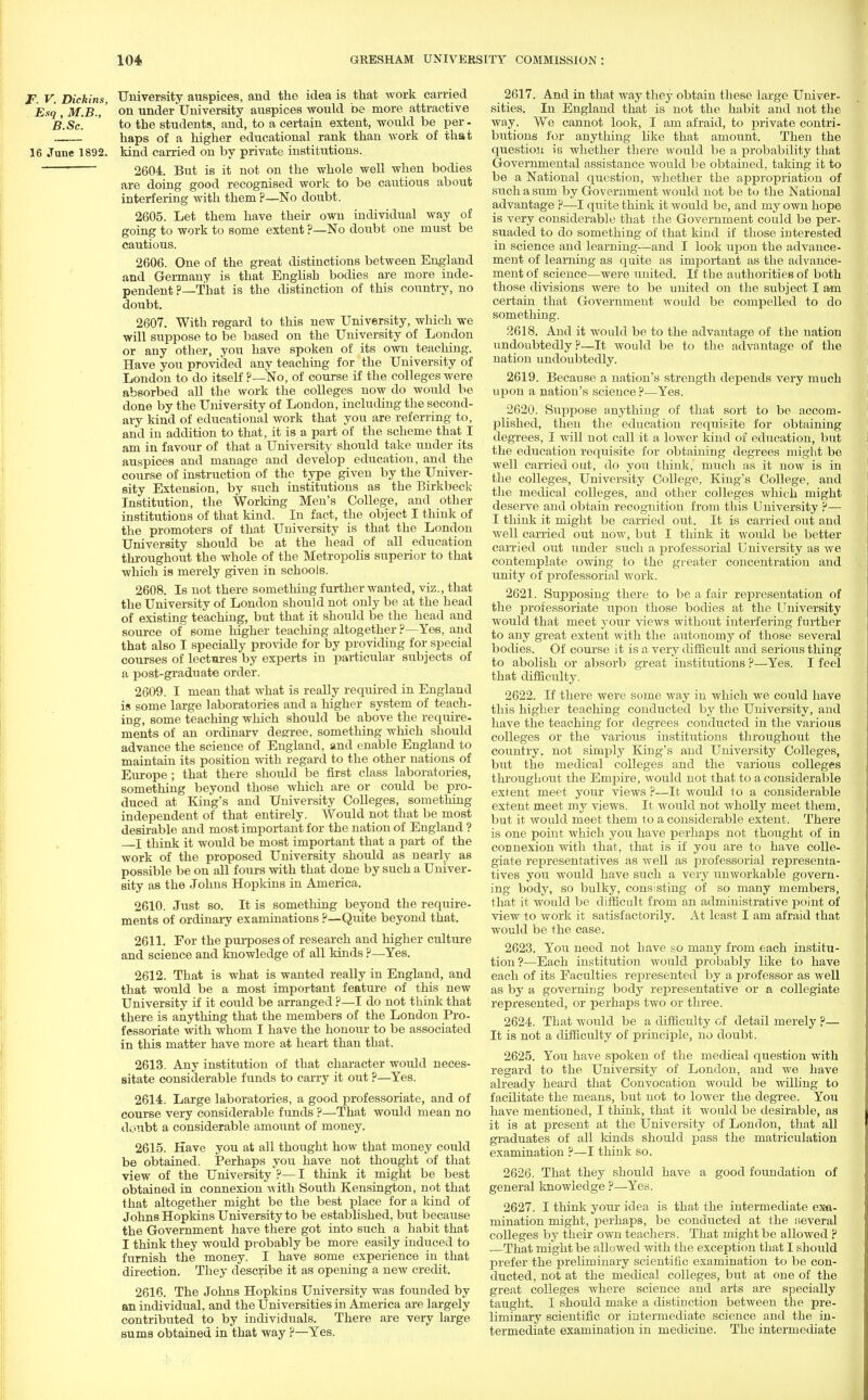 F. V. Dickins, University auspices, and the idea is that work carried Esq , M.B.,' on under'University auspices would be more attractive B.Sc. to the students, and, to a certain extent, would be per- haps of a higher educational rank than work of that 16 June 1892. kind carried on by private institutions. 2604. But is it not on the whole well when bodies are doing good recognised work to be cautious about interfering with them ?—No doubt. 2605. Let them have their own individual way of going to work to some extent ?—No doubt one must be cautious. 2606. One of the great distinctions between England and Germany is that English bodies are more inde- pendent ?—That is the distinction of this country, no doubt. 2607. With regard to this new University, which we will suppose to be based on the University of London or any other, you have spoken of its own teaching. Have you provided any teaching for the University of London to do itself ?—No, of course if the colleges were absorbed all the work the colleges now do would be done by the University of London, including the second- ary kind of educational work that you are referring to, and in addition to that, it is a part of the scheme that I am in favour of that a University should take under its auspices and manage and develop education, and the course of instruction of the type given by the Univer- sity Extension, by such institutions as the Birkbeck Institution, the Working Men's College, and other institutions of that kind. In fact, the object I think of the promoters of that University is that the London University should be at the head of all education throughout the whole of the Metropolis superior to that which is merely given in schools. 2608. Is not there something further wanted, viz., that the University of London should not only be at the head of existing teaching, but that it should be the head and source of some higher teaching altogether ?—Yes, and that also I specially provide for by providing for special courses of lectures by experts in particular subjects of a post-graduate order. 2609. I mean that what is really required in England is some large laboratories and a higher system of teach- ing, some teaching which should be above the require- ments of an ordinary degree, something which should advance the science of England, and enable England to maintain its position with regard to the other nations of Europe; that there should be first class laboratories, something beyond those which are or could be pro- duced at King's and University Colleges, something independent of that entirely. Would not that be most desirable and most important for the nation of England ? I think it would be most important that a part of the work of the proposed University should as nearly as possible be on all fours with that done by such a Univer- sity as the Johns Hopkins in America. 2610. Just so. It is something beyond the require- ments of ordinary examinations ?—Quite beyond that. 2611. For the purposes of research and higher culture and science and knowledge of all kinds ?—Yes. 2612. That is what is wanted really in England, and that would be a most important feature of this new University if it could be arranged ?—I do not think that there is anything that the members of the London Pro- fessoriate with whom I have the honour to be associated in this matter have more at heart than that. 2613. Any institution of that character would neces- sitate considerable funds to carry it out ?—Yes. 2614. Large laboratories, a good professoriate, and of course very considerable funds ?—That would mean no doubt a considerable amount of money. 2615. Have you at all thought how that money could be obtained. Perhaps you have not thought of that view of the University ?— I think it might be best obtained in connexion with South Kensington, not that that altogether might be the best place for a kind of Johns Hopkins University to be established, but becatise the Government have there got into such a habit that I think they would probably be more easily induced to furnish the money. I have some experience in that direction. They describe it as opening a new credit. 2616. The Johns Hopkins University was founded by an individual, and the Universities in America are largely contributed to by individuals. There are very large sums obtained in that way ?—Yes. 2617. And in that way they obtain these large Univer- sities. In England that is not the habit and not the way. We cannot look, I am afraid, to private contri- butions for anything like that amount. Then the question is whether there would be a probability that Governmental assistance would be obtained, taking it to be a National question, whether the appropriation of such a sum by Government would not be to the National advantage ?—I quite think it would be, and my own hope is very considerable that the Government could be per- suaded to do something of that kind if those interested in science and learning—and I look upon the advance- ment of learning as quite as important as the advance- ment of science—were united. If the authorities of both those divisions were to be united on the subject I am certain that Government would be compelled to do something. 2618. And it would be to the advantage of the nation undoubtedly?—It would be to the advantage of the nation undoubtedly. 2619. Because a nation's strength depends very much upon a nation's science ?—Yes. 2620. Suppose anything of that sort to be accom- plished, then the education requisite for obtaining degrees, I will not call it a lower kind of education, but the education requisite for obtaining degrees might be well carried out, do you think, much as it now is in the colleges, University College, King's College, and the medical colleges, and other colleges which might deserve and obtain recognition from this University ?— I think it might be carried out. It is carried out and well carried out now, but I think it would be better carried out under such a professorial University as we contemplate owing to the greater concentration and unity of professorial work. 2621. Supposing there to be a fair representation of the professoriate upon those bodies at the University would that meet your views without interfering further to any great extent with the autonomy of those several bodies. Of course it is a very difficult and serious thing to abolish or absorb great institutions ?—Yes. I feel that difficulty. 2622. If there were some way in which we could have this higher teaching conducted by the University, and have the teaching for degrees conducted in the various colleges or the various institutions throughout the country, not simply King's and University Colleges, biit the medical colleges and the various colleges throughout the Empire, would not that to a considerable extent meet your views ?—It would to a considerable extent meet my views. It would not wholly meet them, but it would meet them to a considerable extent. There is one point which you have perhaps not thought of in connexion with that, that is if you are to have colle- giate representatives as well as professorial representa- tives you would have such a very tin workable govern- ing body, so bulky, consisting of so many members, that it would be difficult from an administrative point of view to work it satisfactorily. At least I am afraid that would be the case. 2623. You need not have so many from each institu- tion?—Each institution would probably like to have each of its Faculties represented by a professor as well as by a governing body representative or a collegiate represented, or perhaps two or three. 2624. That would be a difficulty of detail merely ?— It is not a difficulty of principle, no doubt. 2625. You have spoken of the medical question with regard to the University of London, and we have already heard that Convocation would be willing to facilitate the means, but not to lower the degree. You have mentioned, I think, that it would be desirable, as it is at present at the University of London, that all graduates of all kinds should pass the matriculation examination ?—I think so. 2626. That they should have a good foundation of general knowledge ?—Yes. 2627. I think your idea is that the intermediate exa- mination might, jjerhaps, be conducted at the several colleges by their own teachers. That might be allowed ? —That might be allowed with the exception that I should prefer the preliminary scientific examination to be con- ducted, not at the medical colleges, but at one of the great colleges where science and arts are specially taught. I should make a distinction between the pre- liminary scientific or intermediate science and the in- termediate examination in medicine. The intermediate