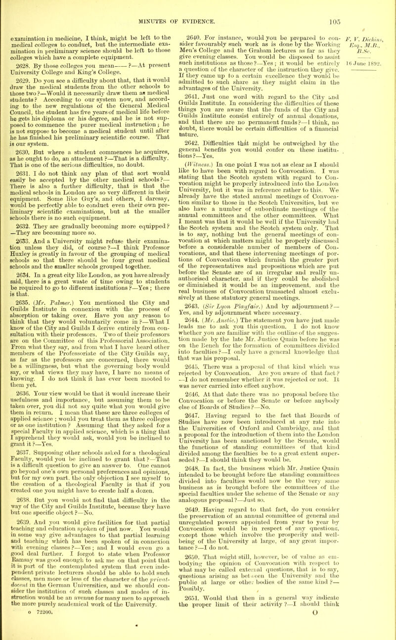 examination iu medicine, I think, might be left to the medical colleges to conduct, but the intermediate exa- mination in preliminary science should be left to those colleges which have a complete equipment. 2628. By those colleges you mean ?—At present University College and King's College. 2629. Do you see a difficulty about that, that it would draw the medical students from the other schools to those two ?—Would it necessarily draw them as medical students ? According to our system now, and accord- ing to the new regulations of the General Medical Council, the student has five years of medical life before he gets his diploma or his degree, and he is not sup- posed to commence the purer medical instruction; he is not suppose to become a medical student until after he has finished his preliminary scientific course. That is our system. 2630. But where a student commences he acquires, as he ought to do, an attachment ?—That is a difficulty. That is one of the serious difficulties, no doubt. 2631. I do not think any plan of that sort would easily be accepted by the other medical schools?— There is also a further difficulty, that is that the medical schools in London are so very different in their equipment. Some like Guy's, and others, I daresay, would be perfectly able to conduct even their own pre- liminary scientific examinations, but at the smaller schools there is no such equipment. 2632. They are gradually becoming more equipped? —They are becoming more so. 2633. And a University might refuse their examina- tion unless they did, of course ?—I think Professor Huxley is greatly in favour of the grouping of medical schools so that there should be four great medical schools and the smaller schools grouped together. 2634. In a great city like London, as you have already said, there is a great waste of time owing to students be required to go to different institutions ?—Yes ; there is that. 2635. (Mr. Palmer.) You mentioned the City and Guilds Institute in connexion with the process of absorption or taking over. Have you any reason to think that they would voluntarily come in ?—What I know of the City and Guilds I derive entirely from con- sultation with their professors. Two of their professors are on the Committee of this Professorial Association. Prom what they say, aad from what I have heard other members of the Professoriate of the City Guilds say, as far as the professors are concerned, there would be a willingness, but what the governing body would say, or what views they may have, I have no means of knowing. I do not think it has ever been mooted to them yet. 2636. Your view would be that it would increase their usefulness and importance, but assuming them to be taken over, you did not say quite what you would give them in return. I mean that these are three colleges of applied science ; would you treat them as three colleges or as one institution ? Assuming that they asked for a special Faculty in applied science, which is a tiling that I apprehend they would ask, would you be inclined to grant it ?—Yes. 2G37. Supposing other schools asked for a theological Faculty, would you be inclined to grant that ?—That is a difficult question to give an answer to. One cannot go beyond one's own personal preferences and opinions, but for my own part, the only objection I see myself to the creation of a theological Faculty is that if you created one you might have to create half a dozen. 2638. But you would uot find that difficulty in the way of the City and Guilds Institute, because they have but one specific object ?—No. 2639. And you would give facilities for that partial teaching and education spoken of just now. You would in some way give advantages to that partial learning and teaching which has been spoken of in connexion with evening classes ?—Yes; and. I would even go a good deal further. I forgot to state when Professor Bamsay was good enough to ask me on that point that it is part of the contemplated system that even inde- pendent private lecturers should be able to hold such classes, men more or less of the character of the privat- docmt in the German Universities, and we should con- sider the institution of such classes and modes of in- struction would be an avenue for many men to approach the more purely academical work of the University. o 72200. 2640. For instance, would you be prepared to con- pt j\ Dickins sider favourably such work as is done by the Working Esq., M.B., ' Men's College and the Graham lectures as far as they B.Sc. give eveniug classes. You would be disposed to assist such institutions as those?—Yes; it would be entirely 16 June 1892. a question of the character of the instruction they give. If they came up to a certain excellence they would be admitted to such share as they might claim in the advantages of the University. 2641. Just one word with regard to the City und Guilds Institute. In considering the difficulties of these things you are aware that the funds of the City and Guilds Institute consist entirely of annual donations, and that there are no permanent funds ?—1 think, no doubt, there would be certain difficulties of a financial nature. 2642. Difficulties that might be outweighed by the general benefits you would confer on these institu- tions ?—Yes. (Witness.) In one point I was not as clear as I should like to have been with regard to Convocation. I was stating that the Scotch system with regard to Con- vocation might be properly introduced into the London University, but it was in reference rather to this. We already have the stated annual meetings of Convoca- tion similar to those in the Scotch Universities, but we also have a number of subordinate meetings of the annual committees and the other committees. What I meant was that it would be well if the University had the Scotch system and the Scotch system only. That is to say, nothing but the general meetings of con- vocation at which matters might be properly discussed before a considerable number of members of Con- vocations, and that these intervening meetings of por- tions of Convocation which furnish the greater part of the representatives and propositions which are put before the Senate are of an irregular and really un- authorised character, and if they could be abolished or diminished it would be an improvement, and the real business of Convocation transacted almost exclu- sively at these statutory general meetings. 2643. (Sir Lyon Play fair.) And by adjournment ? — Yes, and by adjournment where necessary. 2644. (Mr. Anstie.) The statement you have just made leads me to ask you this question. I do not know whether you are familiar with the outline of the sugges- tion made by the late Mr. Justice Quain before he was on the Bench for the formation of committees divided into faculties ?—I only have a general knowledge that that was his proposal. 2645. There was a proposal of that kind which was rejected by Convocation. Are you aware of that fact ? —I do not remember whether it was rejected or not. It was never carried into effect anyhow. 2646. At that date there was no proposal before the Convocation or before the Senate or before anybody else of Boards of Studies ?—No. 2647. Having regard to the fact that Boards of Studies have now been introduced at any rate into the Universities of Oxford and Cambridge, and that a proposal for the introduction of them into the London University has been sanctioned by the Senate, would the functions of standing committees of that kind divided among the faculties be to a great extent super- seded ?—I should think they would be. 2648. In fact, the business which Mr. Justice Quain intended to be brought before the standing committees divided into faculties would now be the very same business as is brought before the committees of the special faculties under the scheme of the Senate or any analogous proposal ?—Just so. 2649. Having regard to that fact, do you consider the preservation of an annual committee of general and unregulated powers appointed from year to year by Convocation would be in respect of any questions, except those which involve the prosperity and well- being of the University at large, of any great impor- tance ?—I do not. 2650. That might still, however, be of value as em- bodying the opinion of Convocation with respect to what may be called external questions, that is to say, questions arising as between the University and the public at large or other bodies of the same kind ?— Possibly. 2651. Would that then in a general way indicate the proper limit of their activity ?—I should think O