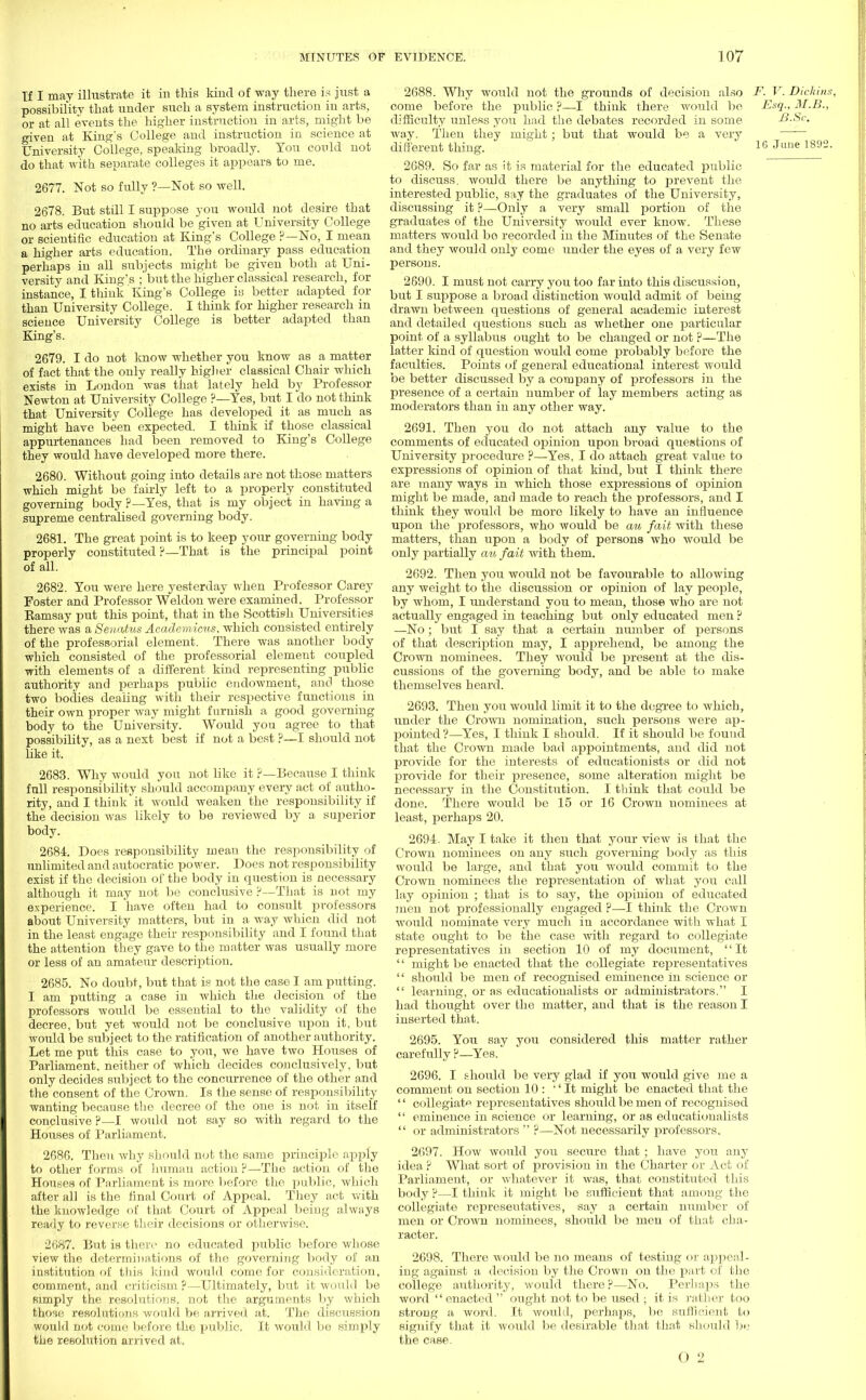 If I may illustrate it in this kind of way there is just a possibility that under such a system instruction in arts, or at all events the higher instruction in arts, might be given at King's College and instruction in science at University College, speaking broadly. You could not do that with separate colleges it appears to me. 2677. Not so fully ?—Not so well. 2678. But still I suppose you would not desire that no arts education should be'given at University College or scientific education at King's College ?—No, I mean a higher arts education. The ordinary pass education perhaps in all subjects might be given both at Uni- versity and King's ; but the higher classical research, for instance, I think King's College is better adapted for than University College. I think for higher research in science University College is better adapted than King's. 2679. I do not know whether you know as a matter of fact that the only really higher classical Chair which exists in London was that lately held by Professor Newton at University College ?—Yes, but I do not think that University College has developed it as much as might have been expected. I think if those classical appurtenances had been removed to King's College they would have developed more there. 2680. Without going into details are not those matters which might be fairly left to a properly constituted governing body ?—Yes, that is my object in having a supreme centralised governing body. 2681. The great point is to keep your governing body properly constituted ?—That is the principal point of all. 2682. You were here yesterday when Professor Carey Foster and Professor Weldon were examined. Professor Eamsay put this point, that in the Scottish Universities there was a Senatus Acaclemicus, which consisted entirely of the professorial element. There was another body which consisted of the professorial element coupled with elements of a different kind representing public authority and perhaps public endowment, and those two bodies dealing with their respective functions in their own proper way might furnish a good governing body to the University. Would you agree to that, possibility, as a next best if not a best ?—I should not like it. 2683. Why would you not like it ?—Because I think full responsibility should accompany every act of autho- rity, and I think it would weaken the responsibility if the decision was likely to be reviewed by a superior body. 2684. Does responsibility mean the responsibility of unlimited and autocratic power. Does not responsibility exist if the decision of the body in question is necessary although it may not be conclusive ?—That is not my experience. I have often had to consult professors about University matters, but in a way whicn did not in the least engage their responsibility and I found that the attention they gave to the matter was usually more or less of an amateur description. 2685. No doubt, but that is not the case I am putting. I am putting a case in which the decision of the professors would be essential to the validity of the decree, but yet would not be conclusive upon it, but would be subject to the ratification of another authority. Let me put this case to you, we have two Houses of Parliament, neither of which decides conclusively, but only decides subject to the concurrence of the other and the consent of the Crown. Is the sense of responsibility wanting because the decree of the one is not in itself conclusive ?—I would not say so with regard to the Houses of Parliament. 2686. Then why should not the same principle apply to other forms of human action ?—The action of the Houses of Parliament is more before the public, which after all is the final Court of Appeal. They act with the knowledge of that Court of Appeal being always ready to reverse their decisions or otherwise. 2687. But is there no educated public before whose view the determinations of the governing body of an institution of this kind would come for consideration, comment, and criticism ?—Ultimately, but it would be simply the resolutions, not the arguments by which those resolutions would be arrived at. The discussion would not come before the public. It would bo simply the resolution arrived at. 2688. Why would not the grounds of decision also F. V. Dichins, come before the public ?—-I think there would be Esq., M.B., difficulty unless you had the debates recorded in some B.Sc. way. Then they might ; but that would be. a very different thing. lfi Jline 1892- 2689. So far as it is material for the educated public to discuss, would there be anything to prevent the interested public, say the graduates of the University, discussing it ?—Only a very small portion of the graduates of the University would ever know. These matters would bo recorded in the Minutes of the Senate and they would only come under the eyes of a very few persons. 2690. I must not carry you too far into this discussion, but I suppose a broad distinction would admit of being drawn between questions of general academic interest and detailed questions such as whether one particular point of a syllabus ought to be changed or not ?—The latter kind of question would come probably before the faculties. Points of general educational interest would be better discussed by a company of professors in the presence of a certain number of lay members acting as moderators than in any other way. 2691. Then you do not attach any value to the comments of educated opinion upon broad questions of University procedure ?—Yes, I do attach great value to expressions of opinion of that kind, but I think there are many ways in which those expressions of opinion might be made, and made to reach the professors, and I think they would be more likely to have an influence upou the professors, who would be an fait with these matters, than upon a body of persons who would be only partially cm fait with them. 2692. Then you would not be favourable to allowing any weight to the discussion or opinion of lay people, by whom, I understand you to mean, those who are not actually engaged in teaching but only educated men ? —No; but I say that a certain number of persons of that description may, I apprehend, be among the Crown nominees. They would be present at the dis- cussions of the governing body, and be able to make themselves heard. 2693. Then you would limit it to the degree to which, under the Crown nomination, such persons were ap- pointed?—Yes, I think I should. If it should be found that the Crown made bad appointments, and did not provide for the interests of educationists or did not provide for their presence, some alteration might be necessary in the Constitution. I think that could be done. There would be 15 or 16 Crown nominees at least, perhaps 20. 2694. May I take it then that your view is that the Crown nominees on any such governing body as this would be large, and that you would commit to the Crown nominees the representation of what you call lay opinion ; that is to say, the ojfinion of educated men not professionally engaged ?—I think the Crown would nominate very much in accordance with what I state ought to be the case with regard to collegiate representatives in section 10 of my document, It  might be enacted that the collegiate representatives  should be men of recognised eminence in science or  learning, or as educationalists or administrators. I had thought over the matter, and that is the reason I inserted that. 2695. You say you considered this matter rather carefully ?—Yes. 2696. I should be very glad if you would give me a comment on section 10 : '' It might be enacted that the  collegiate representatives should be men of recognised  eminence in science or learning, or as educationalists  or administrators  ?—Not necessarily professors. 2697. How would you secure that ; have you any idea ? What sort of provision in the Charter or Act of Parliament, or whatever it was, that constituted this body ?—I think it might be sufficient that among the collegiate representatives, say a certain number of men or Crown nominees, should be men of that cha- racter. 2698. There would be no means of testing or appeal- ing against a decision by the Crown on the part of the college authority, would there?—No. Perhaps the word enacted  ought not to be used ; it is rather too strong a word. It would, perhaps, be sufficient to signify that it would be desirable that that should be the case.
