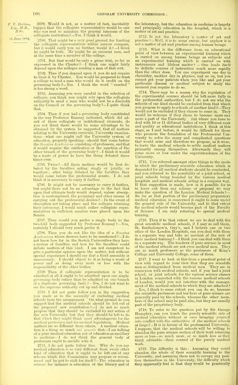 F. V. Dickins, 2699. Would it not, as a matter of fact, inevitably Esq., M.B., happen that the collegiate representative would be one B.Sc. who was sent to maintain the general interests of the collegiate institution ?—Yes, I think it would. 16 June 1802. 270Q_ That migM b(J & very gQ^ ground for limiting the collegiate representatives within narrow compass, but it would carry you no further, would it ?—I think he might be both. He might be an eminent man, and at the same time a member of the college. 2701. But that would be only a pious wish, so far as expressed in the Charter?—I think one might fairly depend upon the colleges sending a man of that sort. 2702. Then if you depend upon it you do not require to limit it by Charter. You would be prepared to trust a college to send a man who would do it credit on the governing body ?—Yes. I think the word  enacted  is too strong a word. 2703. Assuming you were careful in the selection of colleges, you think you might rely upon the collegiate authority to send a man who would not be a discredit on the Council or the governing body ?—I quite think that. 2704. Then if you had a governing body constituted in the way Professor Ramsay indicated, which did ad- mit of these collegiate or institutional elements, do you not think there would be some advantage to be obtained by the system he suggested, that all matters relatirjg to the University curricula, University examina- tions—what one might call the University system of education, properly speaking—should first come before the Senatus Academicus consisting of professors, and that it would require the ratification or the sanction of the other branch of the governing body ?—I think it Avould be a waste of power to have the thing debated three times over. 2705. Twice ?—All these matters would be first de- bated by the faculties acting singly or jointly, or together; after being debated by the faculties they would come before the professorial senate. I do not think it is necessary to carry it further. 2706. It might not be necessary to carry it further, but might there not be an advantage in the fact that upon that ultimate body would depend, unless absorp- tion is contemplated, the pecuniary and other means of carrying out the professorial desires ?—In the event of absorption not taking place and the colleges retaining their autonomy, I would much rather collegiate repre- sentatives in sufficient number were placed upon the Senate. 2707. Then would you prefer a single body to the two-fold body suggested by Professor Ramsay ?—Yes, certainly I should very much prefer it. 2708. Then you do not like the idea of a Senatus Academicus whose decrees have to be sanctioned ?—J do not know how far in the Scotch Universities they have a system of faculties and how far the faculties could debate matters of this kind. I am not competent to give a particular opinion upon the matter, but without special experience I should say that a third assembly is unnecessary. I should object to it as being a waste of power and as doing away more or less with the responsibility of the other bodies. 2709. Then if collegiate representation is to be admitted at all it ought to be admitted upon one siugle governing body rather than be admitted on one branch of a duplicate governing body ?—Yes, I do not want to see the supreme authority cut up and divided. 2710. I did not quite follow you in the suggestion you made as to the necessity of excluding medical schools from the arrangement. On what ground do you suggest that the medical schools should be left out of the proposed new constitution ?—I do not so much propose that they should be excluded by any action of the new University but that they should be left to do that which they might think most advantageous for the medical profession and for medical legislation. Medical matters are so different from others. A medical educa- tion is a thing so much sui generis that—I am talking of a pure medical education not of education as ancillary to medicine—I do not think the general body of professors ought to meddle with it. 2711. I do not quite follow this. Why do you say medical education is so very different from every other kind of education that it ought to be left out of any scheme which this Commission may propose or recom- mend and ba put to shift for itself?—The education in science for instance is education of the library and of the laboratory, but the education in medicine is largely and principally education in the hospital, which is a matter of art and practice. 2712. Is not the laboratory a matter of art and practice ?—Well, it is to some extent, but anyhow it is not a matter of art and practice among human beings. 2713. What is the difference from an educational point of view between an experimental training which is carried on among human beings as subjects and an experimental training which is carried on with instruments and lifeless matter ? — One lends itself to definite courses of instruction much more rapidly than the other does. You can experiment one day in chemistry, another day in physics, and so on, but you cannot get your patients when you like and get your particular disease or medical subject to study the moment you require to do so. 2714. There may be a reason why the regulation of the experimental courses should be left more fully in the professorial authorities, but I do not see why the schools of one kind should be excluded from that which you propose to apply to schools of another land P—They would not be excluded if they choose to come in. They would be welcome if they chose to become more and more a part of the University. But where you have to deal with 10 or 11 different bodies of very different rank and quality as educational institutions I think at this stage, as I said before, it would be difficult for those who promote the foundation of the Professorial Uni- versity to solve the many and complicated questions that would arise and therefore we propose, as it were, to leave the medical schools to settle medical matters primarily among themselves. Afterwards they will come more or less under the superintendence of the University. 2715. You referred amongst other things to the mode in which the preliminary scientific education which is demanded for all medical students should be conducted, and you referred to the possibility of a joint school, or joint schools being founded by the various medical hospitals and medical schools acting in a conjoint way. If that suggestion is made, how is it possible for us to leave out from any scheme or proposal we may make the question of the London Medical Schools ?— So far as that portion of the preliminary preparatory medical education is concerned it ought to come under the general rule of the University, and to that extent the medical schools would become part of the Faculty of Science. I am only referring to special medical training. 2716. Then if to that extent we are to deal with the great scientific medical schools, if I may so call them, St. Bartholomew's, Guy's, and I believe one or two other of the London Hospitals, can you deal with them in a separate way and take no account of the rest of their medical training ?—I think you can deal with them in a separate way. The teachers of pure science in most of the medical schools are not even medical men. They are as much professors as the professors of King's College and University College, some of them. 2717. I want to look at this from a practical point of view with regard to your view that they are scientific men as distinguished from medical men. They are in connexion with medical schools, and if you had a joint school, or joint schools, for the various science classes in London connected with the various medical schools of London, would you not interfere with the manage- ment of the medical schools to which they are attached ? —Yes, I think to some extent you can do so, because the scientific professors and teachers of pure science are generally paid by the schools, whereas the other mem- bers of the school may be paid also, but they are usually part of the proprietary body. 2718. To refer to the question put by Sir George Humphry, can you touch the purely scientific side of medical education without at once bringing yourself into conflict with the authorities of the medical schools at large ?—It is in favour of the professorial University, I suppose, that the medical schools will be willing to abandon the pure science section of their work retaining more or less—so much more, or so much less as they think advisable—then- control of the purely medical work. 2719. The difficulty is this: Assuming they could abandon the whole of their scientific training to the University, and assuming them not to occupy any posi- tion themselves in the University, the difficulty which they apparently feel is that they would be practically