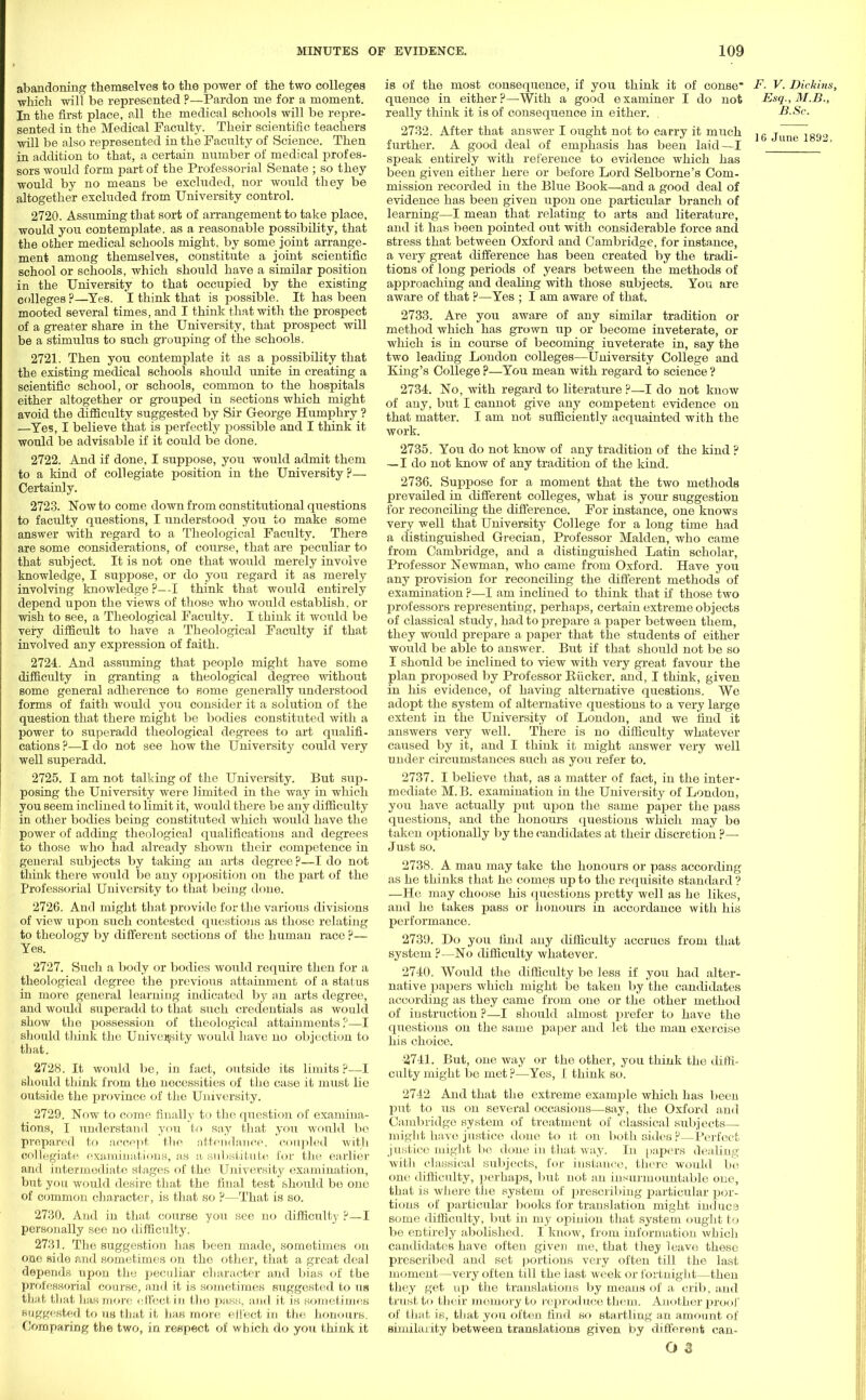 abandoning themselves to the power of the two colleges which will be represented P—Pardon me for a moment. In the first place, all the medical schools will be repre- sented in the Medical Faculty. Their scientific teachers will be also represented in the Faculty of Science. Then in addition to that, a certain number of medical profes- sors would form part of the Professorial Senate ; so they would by no means be excluded, nor would they be altogether excluded from University control. 2720. Assuming that sort of arrangement to take place, would you contemplate, as a reasonable possibility, that the other medical schools might, by some joint arrange- ment among themselves, constitute a joint scientific school or schools, which should have a similar position in the University to that occupied by the existing colleges ?—Yes. I think that is possible. It has been mooted several times, and I think that with the prospect of a greater share in the University, that prospect will be a stimulus to such grouping of the schools. 2721. Then you contemplate it as a possibility that the existing medical schools should unite in creating a scientific school, or schools, common to the hospitals either altogether or grouped in sections which might avoid the difficulty suggested by Sir George Humphry ? —Yes,1 believe that is perfectly possible and I think it would be advisable if it could be done. 2722. And if done, I suppose, you would admit them to a kind of collegiate position in the University?— Certainly. 2723. Now to come down from constitutional questions to faculty questions, I understood you to make some answer with regard to a Theological Faculty. There are some considerations, of course, that are peculiar to that subject. It is not one that would merely involve knowledge, I suppose, or do you regard it as merely involving knowledge ?—I think that would entirely depend upon the views of those who would establish, or wish to see, a Theological Faculty. I think it would be very difficult to have a Theological Faculty if that involved any expression of faith. 2724.. And assuming that people might have some difficulty in granting a theological degree without some general adherence to some generally understood forms of faith would you consider it a solution of the question that there might be bodies constituted with a power to superadd theological degrees to art qualifi- cations ?—I do not see how the University could very well superadd. 2725. I am not talking of the University. But sup- posing the University were limited in the way in which you seem inclined to limit it, would there be any difficulty in other bodies being constituted which would have the power of adding theological qualifications and degrees to those who had already shown their competence in general subjects by taking an arts degree?—I do not think there would be any opposition on the part of the Professorial University to that being done. 2726. And might that provide for the various divisions of view upon such contested questions as those relating to theology by different sections of the human race ?— Yes. 2727. Such a body or bodies would require then for a theological degree the previous attainment of a status in more general learning indicated by an arts degree, and would superadd to that such credentials as would show the possession of theological attainments?—I should think the University would have no objection to that. 2728. It would be, in fact, outside its limits ?—I should think from the necessities of the case it must lie outside the province of the University. 2729. Now to come finally to the question of examina- tions, I understand you to say that you would be prepared to accept the attendance, coupled with collegiate examinations, as a substitute for the earlier and intermediate stages of the University examination, but you would desire that the final test should be one of common character, is that so ?—That is so. 2730. And in that course you see no difficult)' ?—I personally see no difficulty. 2731. The suggestion has been made, sometimes on one side and sometimes on the other, that a great deal depends upon the peculiar character and bias of the professorial course, and it is sometimes suggested to us that that has more effectin the pass, and it is sometimes suggested to us that it has more effect in the honours. Comparing the two, in respect of which do you think it is of the most consequence, if you think it of conse F. V. Dickins, queuce in either ?—With a good examiner I do not Esq., M.B., really think it is of consequence in either. B.Sc. 2732. After that answer I ought not to carry it much jg june iggo further. A good deal of emphasis has been laid—I ' speak entirely with reference to evidence which has been given either here or before Lord Selborne's Com- mission recorded in the Blue Book—and a good deal of evidence has been given upon one particular branch of learning—I mean that relating to arts and literature, and it has been pointed out with considerable force and stress that between Oxford and Cambridge, for instance, a very great difference has been created by the tradi- tions of long periods of years between the methods of approaching and dealing with those subjects. You are aware of that ?—Yes ; I am aware of that. 2733. Are you aware of any similar tradition or method which has grown up or become inveterate, or which is in course of becoming inveterate in, say the two leading London colleges—University College and King's College ?—You mean with regard to science ? 2734. No, with regard to literature ?—I do not know of any, but I cannot give any competent evidence on that matter. I am not sufficiently acquainted with the work. 2735. You do not know of any tradition of the kind ? — I do not knoAv of any tradition of the kind. 2736. Suppose for a moment that the two methods prevailed in different colleges, what is your suggestion for reconciling the difference. For instance, one knows very well that University College for a long time had a distinguished Grecian, Professor Maiden, who came from Cambridge, and a distinguished Latin scholar, Professor Newman, who came from Oxford. Have you any provision for reconciling the different methods of examination ?—I am inclined to think that if those two professors representing, perhaps, certain extreme objects of classical study, had to prepare a paper between them, they would prepare a paper that the students of either would be able to answer. But if that should not be so I should be inclined to view with very great favour the plan proposed by Professor Bucker. and, I think, given in his evidence, of having alternative questions. We adopt the system of alternative questions to a very large extent in the University of London, and we find it answers very well. There is no difficulty whatever caused by it, and I think it might answer very well under circumstances such as you refer to. 2737. I believe that, as a matter of fact, in the inter- mediate M.B. examination in the University of London, you have actually put upon the same paper the pass questions, and the honours questions which may be taken optionally by the candidates at their discretion ?—■ Just so. 2738. A man may take the honours or pass according as he thinks that he comes up to the requisite standard ? —He may choose his questions pretty well as he likes, and he takes pass or honours in accordance with his performance. 2739. Do you find any difficulty accrues from that system ?—No difficulty whatever. 2740. Would the difficulty be less if you had alter- native papers which might be taken by the candidates according as they came from one or the other method of instruction ?—I should almost prefer to have the questions on the same paper and let the man exercise his choice. 2741. But, one way or the other, you think the diffi- culty might bo met ?—Yes, I think so. 2742 And that the extreme example which has been put to us ou several occasions—say, the Oxford and Cambridge system of treatment of classical subjects— might have justice done to it on both sides?—Perfect justice might be done in that way. In papers dealing with classical subjects, for instance, there would bo one difficulty, perhaps, but not an insurmountable one, that is where the system of prescribing particular por- tions of particular books for translation might indue8 some difficulty, but in my opinion that system ought to be entirely abolished. I know, from information which candidates have often given me, that they leave these prescribed and set portions very often till the last moment—very often till the last week or fortnight—then they get up the translations by means of a crib, and trust to their memory to reproduce them. Another proof of that is, that you often find so startling an amount of similarity between translations given by different can-