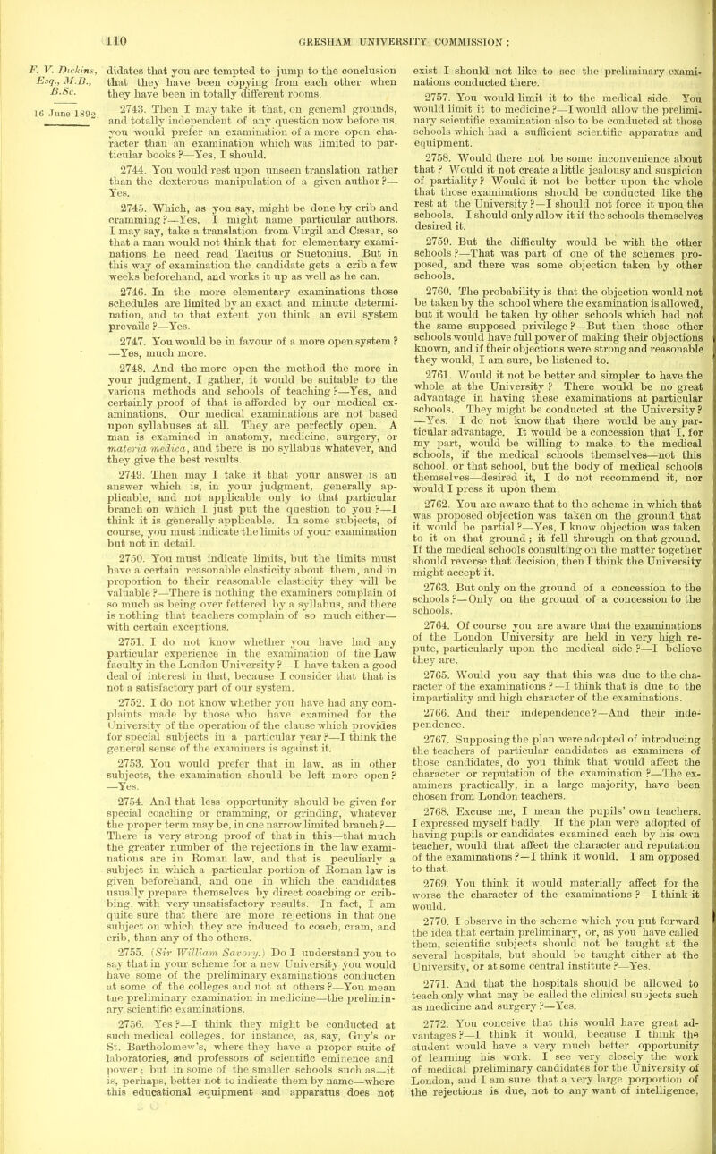 F. V. Dickins, didates that you are tempted to jump to the conclusion Esq., M.B., that they have been copying from each other when B.Sc. they have been in totally different rooms. 16 .Tune lS!)^ 2743. Then I may take it that, on general grounds, J ' and totally independent of any question now before us, you would prefer an examination of a more open cha- racter than nu examination which was limited to par- ticular books ?—Yes, I should. 2744. You would rest upon unseen translation rather than the dexterous manipulation of a given author ?— Yes. 2745. Which, as you say, might be done by crib and cramming?—Yes. I might name particular authors. I may say, take a translation from Virgil and Caesar, so that a man would not think that for elementary exami- nations he need read Tacitus or Suetonius. But in this way of examination the candidate gets a crib a few weeks beforehand, and works it up as well as he can. 2746. In the more elementary examinations those schedules are limited by an exact and minute determi- nation, and to that extent you think an evil system prevails ?—Yes. 2747. You would be in favour of a more open system P —Yes, much more. 2748. And the more open the method the more in your judgment, I gather, it would be suitable to the various methods and schools of teaching ?—Yes, and certainly proof of that is afforded by our medical ex- aminations. Our medical examinations are not based upon syllabuses at all. They are perfectly open. A man is examined in anatomy, medicine, surgery, or materia medica, and there is no syllabus whatever, and they give the best results. 2749. Then may I take it that your answer is an answer which is, in your judgment, generally ap- plicable, and not applicable only to that particular branch on which I just put the question to you ?—I think it is generally applicable. In some subjects, of course, you must indicate the limits of your examination but not in detail. 2750. You must indicate limits, but the limits must have a certain reasonable elasticity about them, and in proportion to their reasonable elasticity they will be valuable ?—There is nothing the examiners complain of so much as being over fettered by a syllabus, and there is nothing that teachers complain of so much either— with certain exceptions. 2751. I do not know whether you have had any particular experience in the examination of the Law faculty in the London University ?—I have taken a good deal of interest in that, because I consider that that is not a satisfactory part of our system. 2752. I do not know whether you have had any com- plaints made by those who have examined for the University of the operation of the clause which provides for special subjects in a particular year ?—I think the general sense of the examiners is against it. 2753. You would prefer that in law, as in other subjects, the examination should be left more open ? —Yes. 2754. And that less opportunity should be given for special coaching or cramming, or grinding, whatever the proper term may be, in one narrow limited branch ?— There is very strong proof of that in this—that much the greater number of the rejections in the law exami- nations are in Roman law, and that is peculiarly a subject in which a particular portion of Roman law is given beforehand, and one in which the candidates usually prepare themselves by direct coaching or crib- bing, with very unsatisfactory results. In fact, I am quite sure that there are more rejections in that one subject on which they are induced to coach, cram, and crib, than any of the others. 2755. [Sir William, Savory.) Do I understand you to say that in your scheme for a new University you would have some of the preliminary examinations conducten at some of the colleges and not at others ?—You mean tne preliminary examination in medicine—the prelimin- ary scientific examinations. 2756. Yes ?—I think they might be conducted at such medical colleges, for instance, as, say, Guy's or St. Bartholomew's, where they have a proper suite of laboratories, and professors of scientific eminence and power ; but in some of the smaller schools such as—it is, perhaps, better not to indicate them by name—where this educational equipment and apparatus does not exist I should not like to see the preliminary exami- nations conducted there. 2757. You would limit it to the medical side. You would limit it to medicine ?—I would allow the prelimi- nary scientific examination also to be conducted at those schools which had a sufficient scientific apparatus and equipment. 2758. Would there not be some inconvenience about that ? Would it not create a little jealousy and suspicion of partiality ? Would it not be better upon the whole that those examinations should be conducted like the rest at the University ?—I should not force it upon the schools. I should only allow it if the schools themselves desired it. 2759. But the difficulty would be with the other schools ?—That was part of one of the schemes pro- posed, and there was some objection taken by other schools. 2760. The probability is that the objection would not be taken by the school where the examination is allowed, but it would be taken by other schools which had not the same supposed privilege ? —But then those other schools would have full power of making their objections known, and if their objections were strong and reasonable they would, I am sure, be listened to. 2761. Would it not be better and simpler to have the whole at the University ? There would be no great advantage in having these examinations at particular schools. They might be conducted at the University ? —Yes. I do not know that there would be any par- ticular advantage. It would be a concession that I, for my part, would be wiling to make, to the medical schools, if the medical schools themselves—not this school, or that school, but the body of medical schools themselves—desired it, I do not recommend it, nor would I press it upon them. 2762. You are aware that to the scheme in which that was proposed objection was taken on the ground that it would be partial ?—Yes, I know objection was taken to it on that ground; it fell through on that ground. If the medical schools consulting on the matter together should reverse that decision, then I think the University might accept it. 2763. But only on the ground of a concession to the schools ?—Only on the ground of a concession to the schools. 2764. Of course you are aware that the examinations of the London University are held in very high re- pute, particularly upon the medical side ?—I believe they are. 2765. Would you say that this was due to the cha- racter of the examinations ? —I think that is due to the impartiality and high character of the examinations. 2766. And their independence?—And their inde- pendence. 2767. Siipposingthe plan were adopted of introducing the teachers of particular candidates as examiners of those candidates, do you think that would affect the character or reputation of the examination ?—The ex- aminers practically, in a large majority, have been chosen from London teachers. 2768. Excuse me, I mean the pupils' own teachers. I expressed myself badly. If the plan were adopted of having pupils or candidates examined each by his own teacher, would that affect the character and reputation of the examinations ?—I think it would. I am opposed to that. 2769. You think it would materially affect for the worse the character of the examinations ?—I think it would. 2770. I observe in the scheme which you put forward the idea that certain preliminary, or, as you have called them, scientific subjects should not be taught at the several hospitals, but should be taught either at the University, or at some central institute ?—Yes. 2771. And that the hospitals should be allowed to teach only what may be called the clinical subjects such as medicine and surgery ?—Yes. 2772. You conceive that this would have great ad- vantages ?—I think it would, because I think th« student would have a very much better opportunity of learning his work. I see very closely the work of medical preliminary candidates for the University of London, and I am sure that a very large porportion of the rejections is due, not to any want of intelligence,