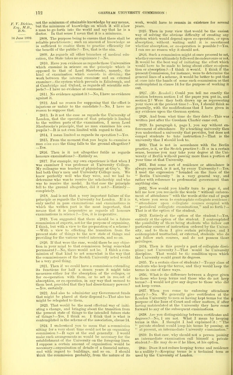 F V Dickins no* minimum °f attainable knowledge by any means, Esq MB but *ue minimum of knowledge on whicli it will allow 2?.Sc. ' a man *° S° forth into the world and say that he is a _J doctor. In that sense I mean that it is a minimum. 16 June 1892. 2808. The purpose being to ensure that there shall be reliable practitioners ; such an amount of knowledge as is sufficient to enable them to practise efficiently for the benefit of the public ?—Yes, that is the aim. 2809. As regards all other branches of medical edu- cation, the State takes no cognizance ?—No. 2810. Have you evidence as regards those Universities which examine in science on the principle which is opposed to that of Lord Sherbrooke, namely, the kind of examination which consists in dividing the work between the internal examiner and an external examiner—the system which prevails in Edinburgh, and at Cambridge and Oxford, as regards all scientific sub- jects?—I have no evidence at command. 2811. No evidence against it ?—No, I have no evidence against it. 2812. And no reason for supposing that the effect is injurious or unfair to the candidate ?—No, I have no reason to suppose that. 2813. Is it not the case as regards the University of London, that the operation of that principle is limited to the written parts of the examination, I mean Lord Sherbrooke's principle, that no man examines his own pupils ?—It is not even limited with regard to that. 2814. I mean limited as regards its operation ?—Yes. 2815. From the moment that you begin to examine a man viva voce the thing falls to the ground altogether ? —Yes. 2816. Then is it not altogether futile as regards honours examinations ?—Entirely so. 2817. For example, my own experience is that when I was examiner I was professor at University College. My colleague was teacher of physiology at Guy's. We had both Guy's men and University College men. We knew perfectly well who they were, and we had to determine who was to receive the scholarship and who was to receive the medal. In that case the principle fell to the ground altogether, did it not ?—Entirely— completely. 2818. And is not that a very important failure of the principle as regards the University for London. If it is only useful in pass examinations and examinations in which the written part is the most important, that means that it is inoperative as regards all honours examinations in science ?—Yes, it is inoperative. 2819. You suggested that there should be a future commission of experts, not for the purpose of organising, I think, but with a view to the preparation of a scheme ? —With a view to effecting the transition from the present state of things to the new state of things and providing for the various vested interests, and so on. 2820. If that were the case, would there be any objec- tion in your mind to that commission being somewhat permanent ?—No, there would not be. I think a com- mission of that kind to act somewhat in the way that the commissioners of the Scotch University acted would be a very good thing. 2821. Then if we could have a commission extending its functions for half a dozen years it might take measures either for the absorption of the colleges, or for co-operation with them, or to act in respect of absorption, or co-operation, in any way that seemed to them best, provided that they had discretionary powers ? —Yes. certainly. 2822. And also to administer any Government funds that might be placed at their disposal ?—That also too might be relegated to them. 2823. That would be the most effectual way of initi- ating a change, and bringing about the transition from the present state of things to the intended future state of things?—Yes, I think so. I think that is what is contemplated in the scheme of the association, clause 14. 2824. I understood you to mean that a commission sitting for a very short time could not be an organizing commission ?—It says at the end generally. I would make such arrangements as would be necessary for the establishment of the University on the foregoing lines. I suppose a certain amount of organisation would be necessary—organisation of details of a financial nature, and with regard to buildings, and so on. I should think the commission probably, from the nature of its work, would have to remain in existence for several years. 2825. Then in your view that would be the easiest way of solving the obvious difficulty of creating any system which would depend upon co-operation, or upon absorption, without waiting until it is ascertained whether absorption, or co-operation is possible ?—Yes. I can see no reason why it should not. 2826. Such a commission might at once proceed to act, whether success ultimately followed its endeavours or not. It would be the best way of initiating the effort which would have to be made to bring about either co-opera- tion or absorption ?—I think it would. I think if the present Commission, for instance, were to determine the general lines of a scheme, it would be better to put that at once into the hands of some such commission as that contemplated in clause 14 for the purpose of working it out. 2827. {Mr. Bendall.) Could you tell me exactly the relation between section 1 of the paper you put in, and section 2 ? Were they both drawn up as representing your views at the present time ?—Yes, I should think so generally, with the modifications that I have given in my evidence upon the German system. 2828. And from what time do they date ?—This was written just after the Gresham Charter came out. 2829. In paragraph 4, page 1, you say without en- forcement of attendance. By a teaching university then you understand a university that provides, but does not compel students to take instruction ?—That is the university that I should look to. 2830. That is not in accordance with the Berlin practice, is it, or the Scotch practice ?—It is in a certain sense, because you may take your degree at the CJni- versity of Berlin without passing more than a portion of your time at that University. 2831. But some sort of residence or attendance is always required, is it not, by every University ? —Yes. I used the expression founded on the lines of the  Berlin University in a very general way, and rather with reference to professorial government than anything else. 2832. Now would you kindly turn to page 6, and tell me how you reconcile the words  without enforce- ment of attendance  with the words at the end of page 6, where you seem to contemplate collegiate residence :  attendance upon collegiate courses coupled with  periodical collegiate examinations, and so forth ? — That is at the option of the student. 2833. Entirely at the option of the student ?—Yes, entirely at the option of the student. I contemplated the possibility of there being students who follow out particular courses of instruction ordered by the Univer- sity, and to them I give certain privileges, and I contemplated unattached, or external, students who do not follow such courses, and do not possess those privileges. 2834. Then is this purely a part of collegiate disci- pline ; not University ?—That would be University discipline. That would be the condition upon which the University would grant its degrees. 2835. To a certain class of students ?—To any class of students who keep the terms, and they would keep the terms in one of three ways. 2836. What is the difference between a degree given to those who keep terms and those who do not keep terms ?—I would not give any degree to those who did not keep terms. 2837. When you come to enforcing attendance surely ?—No. We generally give certificates at the L3ndon University to men as having kept terms for the purpose of the Inns of Court and other matters, if after having matriculated at the University they have come forward to any of the subsequent examinations. 2838. Are you distinguishing between certificates and degrees?—No, I am not. What I mean by keeping terms is this. I thought I had explained it:  The  private student would keep his terms by passing, as  at present, an intermediate University examination. 2839. In that case, why should not a person passing an intermediate examination call himself a private student ?—He may do so if he likes, at his option. 2840. Does it not reduce keeping terms and residence to a nullity ?—Keeping terms is a technical term as used by the University of London.