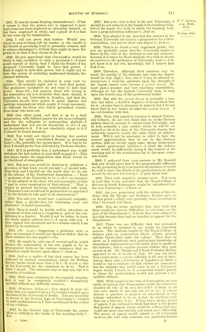 2841. It merely means keeping examinations?—What it means is that the person who is supposed to have kept terms has been employed in educating himself, or has been employed in study, and a proof of it is that he has come up for examination. 2842. I 'will not press that further. Would you object to powers being left by charter in the hands of the Senate or governing body to prescribe courses, and to enforce attendance ?—I think they ought to have the power to do that if they choose to do it. 2843. Do you apprehend that Convocation -would be likely to take exception to such a provision ?—I must guard myself in saying that I think the Senate of the proposed University ought to have that power. I think it ought to have that power, but it ought not to have the power of excluding unattached students, the external students. 2844. That should be excluded in your view by charter ?—It certainly ought not to have that power. The professors themselves do not want to have that power. Some did ; but anyhow, those who belong to the Association say it is desirable that there should, if possible, be one University in London, and that the University should have power to grant degrees and institute examinations which might, if found necessary, be different for those who follow prescribed courses from those who have not. 2845. One other point, and that is' aa to a dual examination, with distinct papers for the extra-collegiate and for the collegiate or metropolitan student—I understand that you are not favourable to it ?—I am not favourable to it. I do not absolutely object to it if it should be found necessary. 2846. You would not object to leaving free powers there to the newly constituted Senate or governing body ?—No, perfectly free power there. If it had to be done I should prefer it as indicated by Professor Eiicker. 2847. If it is perfectly free, I understand you would withdraw tbe last section in your draft on page 2 ?—This was drawn under the supposition that there would be no likelihood of absorptiou. 2848. But now you would be desirous to withdraw a provision of that kind, would you not ?—I should with- draw that, and I should use the words that we do use in the scheme of the Professorial Association:—Each  professor of the University to be ex officio an examiner  in the subject of his chair, but not necessarily to take  part in every examination of that subject. That is simply to prevent his being overwhelmed with work.  Examiners who would not be professors to he appointed  by the Senate to take jjart in all examinations. 2849. You said you would have a personal antipathy rather than a predilection for examining your own students ?—I should personally. 2850. Then it would be hardly well to introduce an enactment of that sort as a compulsory part of the con- stitution in a charter. Would it not be better to leave the whole matter entirely free ?—I agree with you. I have signed this document and to a certain extent I am bound by its assertions. 2851. (Mr. Anstie.) Supposing a professor were ex officio an examiner it would not therefore follow that he must examine his own pupils ?—No. 2852. He might be only one of several and he might decline the examination of his own pupils or by an arrangement between the various examiners that ex- amination might devolve upon others ?—Just so. 2853. And as a matter of fact that course has been followed by medical examinations which Sir William Savory knows about more than I do ?—It is not a rule of the University for the examiners to do so. That is what I meant. The examiner may or may not, but it is a matter of tradition. 2854. With more examiners in the conjoint examina- tion it may be completely avoided ?—Completely avoided without any difficulty whatever. 2855. (Professor Sidgwick.) You stated in your cir- cular that you wished to have a University founded upon the lines of the University of Berlin. You are decidedly in favour of the German type of University ?—Subject to such modifications as I have mentioned in the course of my evidence. 2856. In the German type of University the gradu- ation is entirely in the hands of the teaching body ?— o 72200. 2857. But your view is that in the new University it 1 should be not entirely in the hands of the teaching body, but in the hands of a body in which the teaching body have a preponderating influence p—Just so. 2858. You alluded to the fact that the courses in the German University are largely a preparation for a State examination, and not for their own degree ?—Just so. 2859. That is no doubt a very important point; but you are probably aware that the University degree is taken by the elite of the students in arts and sciences; because it is taken by those students who wish to devote themselves to the profession of University work ?—I do not know it of my own knowledge, but I believe that that is so. 2860. Therefore, although their numbers may be small, the quality of the students who take the degree would be very high ?—Yes, but if I may be allowed to interpolate a word the graduate upon the strength of his degree cannot even become a privat docent. He must pass a separate and very searching examination, although he has the highest University rank, to step upon the lowest rung of tbe professorial ladder. 2861. But still the privat docent is normally a man who has taken a doctor's degree ?—I do not know that he is; at some time in his career he takes it, but I do not know that he has before he takes the privat docent. I am not familiar with that. 2862. Then with regard to coercion to attend Univer- sity lectures, do not you think that as in the German system there is coercion to attend some University, and in fact, normally a man studies where he will be ex- amined so far as he aims at the University degree, that indirectly comes to nearly the same thing as enforce- ment. Will it not be necessary, in order to have the nearest approximation that we can to the German system, that we should apply some strong inducement to attend professorial lectures ?—I think the induce- ment would be sufficiently strong if the control of the teaching and of the examination lay in the same corpo- rate hands. 2863. I gathered from your answers to Mr. Kendall that you would agree that if the preponderate influence on the governing body is secured to the teachers it would be well to leave the details of the graduation to be deter- mined by the new University ?—I quite think that. 2864. Then with regard to another point. You seem to hold that it was probable that the Royal College of Science at South Kensington might be introduced into the new University ?—I think so. 2865. Are you acquainted with the nature of the evi- dence that Dr. Thorpe and Professor Riicker gave us on that point ?—Only very generally from conversation that I have had with them. 2866. You are aware probably that they hold that there would be serious difficulties to overcome on the part of the Department ?—I think they were obliged to say that because they had no mandate to appear for the Department, 2867. There was one difficulty that was presented to us which it occurred to me might be somewhat serious. The students taught by the Royal College of Science pass no examination which secures general culture before they enter the college. They have to show, as I understand, such preliminary knowledge of elementary mathematics as will enable them to profit by the lectures; but as regards general culture they pass no test at all. Dr. Thorpe and I think Professor Riicker appeared to be in favour of that. Do you not think that would create a serious difficulty in the way of intro- ducing them into a University of London ?—I think it would so far as students of that calibre are concerned, but the students who would come in for a University degree would, I think, be of a somewhat higher quality to whom the matriculation would not present a for- midable obstacle. 2868. With regard to the veto of Convocation are you really of opinion that Convocation could be induced to abandon its veto of its own free will ?—I think as its veto now stands it can only say yes or no ; it cannot discuss a question or propose an amendment in any scheme submitted to it, or, in fact, do anything more than say a bare yes or no. If they had a proper power of appeal, I am inclined to think that they would prefer that power of appeal, which would be a thing that they could use more conveniently and much more efficiently. The power of appeal would extend to all University matters, the veto only concerns one particular feature P