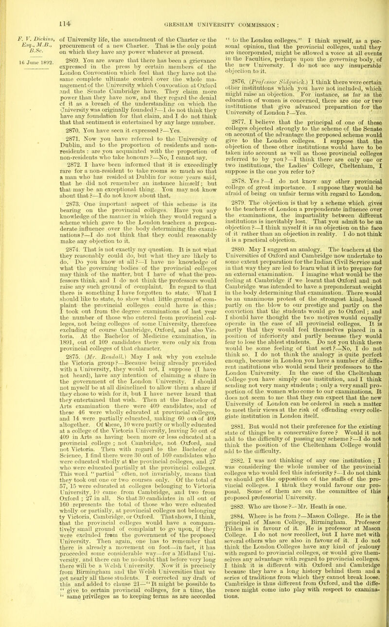 F. V, Dickins, of University life, the amendment of the Charter or the Esq.,M.B., procurement of a new Charter. That is the only point B.Sc. on which they have any power whatever at present. 16 June 1892. 2869. You are aware that there has been a grievance  expressed in the press by certain members of the London Convocation which feel that they have not the same complete ultimate control over the whole ma- nagement of the University which Co avocation at Oxford and the Senate Cambridge have. They claim more power than they have now, and they regard the denial of it as a breach of the understanding on which the University was originally founded?—I do not think they have any foundation for that claim, and I do not think that that sentiment is entertained by any large number. 2870. You have seen it expressed ?—Yes. 2871. Now you have referred to the University of Dublin, and to the proportion of residents and non- residents : are you acquainted with the proportion of non-residents who take honours ?—No, I cannot say. 2872. I have been informed that it is exceedingly rare for a non-resident to take rooms so much so that a man who has resided at Dublin for some years said, that he did not remember an instance himself; but that may be an exceptional thing. You may not know about that ?—I do not. know about that. 2873. One important aspect of this scheme is its bearing on the provincial colleges. Have you any knowledge of the manner in which they would regard a scheme which gave to the London teachers a prepon- derate influence over the body determining the exami- nations?—I do not think that they could reasonably make any objection to it. 2874. That is not exactly my question. It is not what they reasonably could do, but what they are likely to do. Do you know at all?—I have no knowledge of what the governing bodies of the provincial colleges may think of the matter, but I have of what the pro- fessors think, and I do not think the professors would raise any such ground of complaint. In regard to that there is something I have forgotten to state. What I should like to state, to show what little ground of com- plaint the provincial colleges could have is this: I took out from the degree examinations of last year the number of those who entered from provincial col- leges, not being colleges of some University, therefore excluding of course Cambridge. Oxford, and also Vic- toria. At the Bachelor of Medicine examination, in 1891, out of 109 candidates there were only six from provincial colleges of that character. 2875. (Mr. Rendall.) May I ask why you exclude the Victoria group?—Because being already provided with a University, they would not, I suppose (I have not heard), have any intention of claiming a share in the government of the London University. I should not myself be at all disinclined to allow them a share if they chose to wish for it, but I have never heard that they entertained that wish. Then at the Bachelor of Arts examination there were 409 candidates, and of these 46 were wholly educated at provincial colleges, and 14 were partially educated, making 60 out of 409 altogether. Of these, 10 were partly or wholly educated at a college of the Victoria University, leaving 50 out of 409 in Arts as having been more or less educated at a provincial college ; not Cambridge, not Oxford, and not Victoria. Then with regard to the Bachelor of Science, I find there were 30 out of 160 candidates who were educated wholly at the provincial colleges, and 27 who were educated partially at the provincial colleges. This word partial often, not invariably, means that they took out one or two courses only. Of the total of 57, 15 were educated at colleges belonging to Victoria University, 10 came from Cambridge, and two from Oxford ; 27 in all. So that 30 candidates in all out of 160 represents the total of those who were educated wholly or partially, at provincial colleges not belonging ty Victoria, Cambridge, or Oxford. That shows, I think, that the provincial colleges would have a compara- tively small ground of complaint to go upon, if they were excluded from the government of the proposed University. Then again, one has to remember that there is already a movement on foot—in fact, it has proceeded some considerable way—for a Midland Uni- versity, and there can be no doubt that before very long there will be a Welsh University. Now it is precisely from Birmingham and the Welsh Universities that we get nearly all these students. I corrected my draft of this and added to clause 21—It might be possible to  give to certain provincial colleges, for a time, the  same privileges as to keeping terms as are accorded  to the London colleges. I think myself, as a per- sonal opinion, that the provincial colleges, until they are incorporated, might be allowed a voice at all events in the Faculties, perhaps upon the governing body, of the new University. I do not see any insuperable objection to it. 2876. (Professor Sidgwick.) I think there were certain other institutions which you have not included, which might raise an objection. For instance, as far as the education of women is concerned, there are one or two institutions that give advanced preparation for the University of London ?—Yes. 2877. I believe that the principal of one of these colleges objected strongly to the scheme of the Senate on account of the advantage the proposed scheme would give to the London colleges. I suppose that the objection of these other institutions would have to be taken into account as well as those provincial colleges referred to by you ?—I think there are only one or two institutions, the Ladies' College, Cheltenham, I suppose is the one you refer to ? 2878. Yes ?—I do not know any other provincial college of great importance. I suppose they would be afraid of being on unfair terms with regard to London. 2879. The objection is that by a scheme which gives to the teachers of London a preponderate influence over the examinations, the impartiality between different institutions is inevitably lost. That you admit to be an objection ?—I think myself it is an objection on the face of it rather than an objection in reality. I do not think it is a practical objection. 2880. May I suggest an analogy. The teachers at the Universities of Oxford and Cambridge now undertake to some extent preparation for the Indian Civil Service and in that way they are led to learn what it is to prepare for an external examination. I imagine what would be the feeling at Cambridge if we learnt that Oxford and not Cambridge was intended to have a preponderant weight in the body determining that examination. There would be an unanimous protest of the strongest kind, based partly on the blow to our prestige and partly on the conviction that the students would go to Oxford ; and I should have thought the two motives would equally operate in the case of all provincial colleges. It is partly that they would feel themselves placed in a position of inferiority and partly because they would fear to lose the ablest students. Do not you think there would be some feeling of that sort ?—No, I do not think so. I do not think the analogy is quite perfect enough, because in London you have a number of diffe- rent institutions who would send their professors to the London University. In the case of the Cheltenham College you have simply one institution, and I think sending not very many students ; only a very small pro- portion of the women who come to our examinations. It does not seem to me that they can expect that the new University of London can be ordered in such a matter to meet their views at the risk of offending every colle- giate institution in London itself. 2881. But would not their preference for the existing state of things be a conservative force ? Would it not add to the difficulty of passing any scheme ?—I do not think the position of the Cheltenham College would add to the difficulty. 2882. I was not thinking of any one institution; I was considering the whole number of the provincial colleges who would feel this inferiority ?—I do not think we should get the opposition of the staffs of the pro- vincial colleges. I think they would favour our pro- posal. Some of them are on the committee of this proposed professorial University. 2883. Who are those ?—Mr. Heath is one. 2884. Where is he from ?—Mason College. He is the principal of Mason College, Birmingham. Professor Tilden is in favour of it. He is professor at Mason College. I do not now recollect, but I have met with several others who are also in favour of it. I do not think the London Colleges have any kind of jealousy with regard to provincial colleges, or would give them- selves any advantage with regard to provincial colleges. I think it is different with Oxford and Cambridge because they have a long history behind them and a series of traditions from which they cannot break loose. Cambridge is thus different from Oxford, and the diffe- rence might come into play with respect to examina- tions.