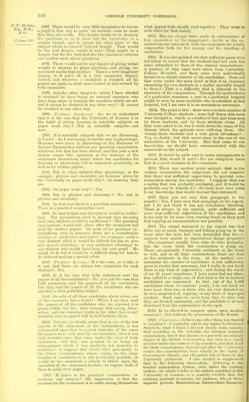 V. Dickiris, Esq., M.B., B.Sc. 17 June 189 2897. There would be very little temptation to favour a pupil in that way to make his answers come to more than they are worth. The danger would be in framing the questions so as to draw out the knowledge in a certain branch, and to ignore the other parts of the subject which he himself had not taught. That would be the real danger, would it not?—That might be a danger, but for the fact that the two examiners criticise and confirm each others questions. 2898. There would not be any danger of giving unfair weight to answers to given questions, and giving one man more marks than another. That is a very imaginary danger, is it not ?—It is a very imaginary danger, indeed, and wherever a candidate is rejected, all his papers are again in most cases looked at and revised by both examiners. 2899. And the other danger to which I have alluded is obviated by there being an external examiner, who has a large share in framing the questions which are set. and it cannot be obviated in any other way ?—It cannot be obviated in any other way. 2900. (Professor Sanderson). Are we to understand that it is the case that the University of London is in the habit of giving honours in scientific subjects on paper work only ?—Not in scientific subjects—not now. 2901. It is scientific subjects that we are discussing, is it not ?—As I was saying, it was the case in physiology. Honours were given in physiology at the Bachelor of Science Examination without any practical examination whatever, but that has been altered, and this year a new system comes into operation at the instance of the examiners themselves, under which the candidates for honours in physiology will be examined practically, as well as by written papers. 2902. But in other subjects than physiology, as for example, physics and chemistry, are honours given by the University on paper work only ? —In anatomy they are. 2903. On paper work only ?—Yes. 2904. But in physics and chemistry ?—No, not in physics and chemistry. 2905. In that case there is a practical examination ?— There is a practical examination now. 2906. So that in that case the system would be ineffec- tual. The precautions used to prevent men knowing their own students would be ineffectual ?—The practical examinations would take place after the examiners had read the written papers. At most of the practical ex- aminations, even in honours, there are a considerable number of candidates, and unless the examiner made a very distinct effort it would be difficult for him to give any special advantage, or any particular advantage to any student who might have been his own pupil. He might do it, but it would be a difficult thing for him to do without making a special effort. 2907. (Professor Ramsay.) It is the case, as a rule, is it not, that there are always two examiners for each student ?—Yes. 2908. Is it the case that both examiners read the paj:>ers of all the candidates ?—No ; it is not the case that both examiners read the papers of all the candidates, but they read the papers of all the candidates who are rejected in that particular subject. 2909. Or only of all those candidates about whom one of the examiners has a doubt ?--When I say they read the papers of all the candidates who are rejected, it is going a little too far ; they arrange that among them- selves, and one examiner trusts to the other that in any doubtful case an aj^peal will be laid between them. 2910. You are, no doubt, aware that in one of the last reports of the inspectors of the examinations, it was commented upon that in a great majority of the cases the papers were only read by one examiner ; that it was only doubtful cases that came under the view of both examiners; and that was pointed to as being an arrangement which it was probably not desirable to continue?—I suppose that would refer principally to the lower examinations, where, owing to the large number of candidates it is not practically possible—it would be too enormous a labour to throw upon the shoulders of the examiners-in-chief—to require both of them to read every paper. 2911. It refers to the practical examinations in medicine and surgery?—My impression is that the practice for the examiners is to settle among themselves what papers both should read together. They trual to each other for that mainly. 2912. Has any change been made in consequence of that suggestion by the inspectors ?—As far as the ex- aminations are concerned, both the examiners are jointly responsible both for the passing and the rejecting of candidates. 2913. It was also pointed out that sufficient pains were not taken to secure that the students had not seen the cases submitted to them at the clinical examinations. A number of skin cases were taken from University College Hospital, and these cases were individually known to a certain number of the candidates. Does not that come under the same head as that of an examiner examining his own students in a matter specially taught to them p—That is a difficulty that is inherent in the character of the examination. Through the inadvertence of a particular examiner, a case in a particular hospital might be seen by some candidate who is a student at that hospital, but I am sure it is an uncommon occurence. 2914. The point is this : there were a certain number of University College students ; some half dozen skin cases were brought in, which, as a matter of fact, had been seen by those students, and by those students alone. All they were asked to do was to write down the name of the disease which the patients were suffering from. Ob- viously those students had a very great advantage ?— Yes, no doubt; but that never came to the ears of the authorities of the University. Had that came to our knowledge, we should have communicated with the examiners on the subject. 2915. It would be quite easy to make arrangements to prevent that, would it notP—We are obliged to leave that in a great measure to the examiners. 2916. There was another point noticed: that in the written examination the inspectors did not consider that there was sufficient supervision to prevent com- munication among the candidates. I suppose that was a matter that was probably accidental, and it would be perfectly easy to remedy it ?—No facts have ever come to my knowledge that would warrant that statement. 2917. Have you not seen that paragraph in the report ?—Yes, I have seen that paragraph in the report, but I do not think it has any foundation whatever. There is always, in my opinion, quite sufficient and more than sufficient supervision of the candidates, and it can only be by some very cunning fraud on their part that copying or communication was possible. 2918. The actual statement in the report was that there was so much business and talking going on in the room after the tests had been demanded that the ex- aminers were unable to superintend things properly? —The examiners usually from time to time perambu- late the room while the examination is going on. There are generally University assistants in the room as well, and at all large examinations there are four or five assistants in the room. At the medical exa- minations the number of candidates is not sufficiently great to render that necessary, but I really do not think there is any want of supervision ; and during the whole of my 10 years' experience, I have never had my atten- tion called to a single case of that kind so far as medical candidates are concerned. In fact, out of the 5,000 candidates whom we examine yearly, I do not think we have more than two or three who are ever detected in, or even suspected of, copying, or any kind of improper conduct. Such cases do occur from time to time, but they are treated summarily, and the candidate is at once dismissed from the examination on the spot. 2919. Is he allowed to compete again upon another occasion ?—Not without the permission of the Senate. 2920. (Ohairm,an.) Is there any other thing you wanted to mention ?—I wanted to add to my replies to Professor Sidgwick, what I think I did not clearly state, namely, that according to Dr. Schaible, the German maturity examination, which was almost on a par with an ordinary degree of the British Universities, was only in a slight measure under the control of the teachers, and that in all the State examinations, beyond and after the University course the examinations were wholly in the hands of Government officials, and altogether out of those of the University professors. I also wanted to supplement that by the following observation, lieferring to the teacher examination system, even under the existing system—by which I refer to the system practised at the University of London—it is scarcely credible that the ordinary graduate in science, for instance, who at three separate periods, Matriculation, Intermediate Examina-