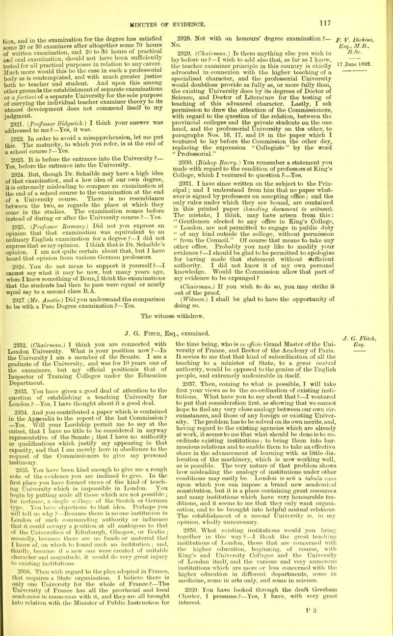 tion and in the examination for the degree has satisfied some 20 or 30 examiners after altogether some 70 hours of written examination, and 20 to 30 hours of practical and oral examination, should not have been sufficiently tested for all practical purposes in relation to any career. Much more would this be the case in such a professorial body as is contemplated, and with much greater justice both to teacher and student. And upon this among other grounds the establishment of separate examinations or a fortiori of a separate University for the sole purpose of carrying the individual teacher examiner theory to its utmost development does not commend itself to my judgment. 2921. {Professor Sidgwick.) I think your answer was addressed to me ?—Yes, it was. 2922. In order to avoid a misapprehension, let me put this. The maturity, to which you refer, is at the end of a school course ?—Yes. 2923. It is before the entrance into the University ?— Yes, before the entrance into the University. 2924. But, though Dr. Schaible may have a high idea of that examination, and a low idea of our own degree, it is extremely misleading to compare an examination at the end of a school course to the examination at the end of a University course. There is no resemblance between the two, as regards the place at which they come in the studies. The examination comes before instead of during or after the University course ?—Yes. 2925. (Professor Ramsay.) Did not you express an opinion that that examination was equivalent to an ordinary English examination for a degree ?— I did not express that as my opinion. I think that is Dr. Schaible's opinion. I am not quite certain about that, but I have heard that opinion from various German professors. 2926. You do not mean to support it yourself?—I cannot say what it may be now, but many years ago, when I knew something of Bonn,I think the examinations that the students had then to pass were equal or nearly equal say to a second class B.A. 2927. (Mr. Anstie.) Did you understand the comparison to be with a Pass Degree examination P—Yes. 2928. Not with an honours' degree examination ?— No. 2929. (Chairman.) Is there anything else you wish to lay before us ?—I wish to add also that, as far as I know, the teacher examiner principle in this country is chiefly advocated in connexion with the higher teaching of a specialised character, and the professorial University would doubtless provide as fully as, or more fully than, the existing University does by its degrees of Doctor of Science, and Doctor of Literature for the testing of teaching of this advanced character. Lastly, I ask permission to draw the attention of the Commissioners, with regard to the question of the relation, between the provincial colleges and the private students on the one hand, and the professorial University on the other, to paragraphs Nos. 16, 17, and 18 in the paper which I ventured to lay before the Commission the other day, replacing the expression  Collegiate by the word  Professorial. 2930. (Bishop Barry.) You remember a statement you made with regard to the condition of professors at King's College, which I ventured to question p—Yes. 2931. I have since written on the subject to the Prin- cipal ; and I understand from him that no paper what- ever is signed by professors on accepting office; and the only rules under which they are bound, are contained in this printed paper (handing document to witness). The mistake, I think, may have arisen from this:  Gentlemen elected to any office in King's College,  London, are not permitted to engage in public duty  of any kind outside the college, without permission  from the Council. Of course that means to take any other office. Probably you may like to modify your evidence ?—I should be glad to be permitted to apologise for having made that statement without sufficient authority. I did not know it of my own personal knowledge. Would the Commission allow that part of my evidence to be expunged ? (Chairman.) If you wish to do so, you may strike it out of the proof. (Witness.) I shall be glad to have the opportunity of doing so. F. V. Dickins, Esq., M.B., B.Sc. 17 June 1892. The witness withdrew. J. G. Fitch, Esq., examined. 2932. (Chairman.) I think you are connected with London University. What is your position now p—In the University I am a member of the Senate. I am a graduate of the University, and was for 10 years one of the examiners, but my official positionis that of Inspector of Training Colleges under the Education Department. 2933. You have given a good deal of attention to the question of establishing a teaching University for London ?—Yes, I have thought about it a good deal. 2934. And you contributed a paper Avhich is contained in the Appendix to the report of the last Commission ? —Yes. Will your Lordship permit me to say at the outset, that I have no title to be considered in anyway representative of the Senate ; that I have no authority or qualifications which justify my appearing in that capacity, and that I am merely here in obedience to the request of the Commissioners to give my personal testimony. 2935. You have been kind enough to give me a rough note of the evidence you are inclined to give. In the first place you have formed views of the kind of teach- ing University which is impossible in London. You begin by putting aside all those which are not possible ; for instance, a single college of the Scotch or German type. You have objections to that idea. Perhaps you will tell us why ?—Because there is no one institution in London of such commanding authority or influence that it could occupy a position at all analogous to that of the Universities of Edinburgh, Glasgow, or Berlin ; secondly, because there are no funds or material that I know of, on which to found such an institution ; and, thirdly, because if a new one were created of suitable character and magnitude, it would do very great injury to existing institutions. 2936. Then with regard to the plan adopted in Prance, that requires a State organisation. I. believe there is only one University for the whole of France?—The University of France has all the provincial and local academies in connexion with it, and they are all brought into relation with the Minister of Public Instruction for the time being, who is ex officio Grand Master of the Uni- versity of France, and Rector of the Academy of Paris. It seems to me that that kind of subordination of all the teaching to a minister of State, to a great central authority, would be opposed to the genius of the English people, and extremely undesirable in itself. 2937. Then, coming to what is possible, I will take first your views as to the co-ordination of existing insti- tutions. What have you to say about that ?—I ventured to put that consideration first, as showing that we cannot hope to find any very close analogy between our own cir- cumstances, and those of any foreign or existing Univer- sity. The problem has to be solved on its own merits, and, having regard to the existing agencies which are already at work, it seems to me that what should be done is to co- ordinate existing institutions; to bring them into har- monious relations and to enable them to take an effective share in the advancement of learning with as little dis- location of the machinery, which is now working well, as is possible. The very nature of that problem shows how misleading the analogy of institutions under other conditions may easily be. London is not a tabula rasa upon which you can impose a brand new academical constitution, but it is a place containing great resources and many institutions which have very honourable tra- ditions, and it seems to me that they only want organi- sation, and to be brought into helpful mutual relations. The establishment of a second University is, in my opinion, wholly unnecessary. 2938. What existing institutions would you bring together in this way p—I think the great teaching institutions of London, those that are concerned with the higher education, beginning, of course, with King's and University Colleges and the University of London itself, and the various and very numerous institutions which are more or less concerned with the higher education in different departments, some in medicine, some in arts only, and some in science. 2939. You have looked through the draft Gresham Charter, I presume?—Yob, I have, with very great interest. P 3 J. G. Flitch, Esq.