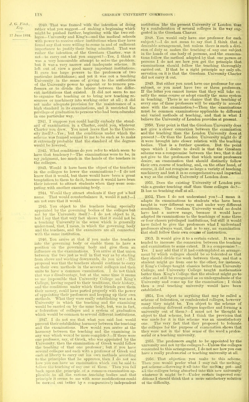 J. G. Fitch, Esq. 17 June 1892. 2940. That was framed with the intention of doing rather what you suggest—of making a beginning which might be pushed further, beginning with the two col- leges—University and King's—and the medical schools with power to receive other institutions when they have found any that were willing to come in and of sufficient importance to justify their being admitted. That was rather the intention of the Gresham Charter, was it not—to carry out what you suggest?—Yes, I think it was a very honourable attempt to solve the problem, but it was a very narrow and inadequate scheme. It left out of view a good many important institutions. It c;ave too large powers to the professors of two particular institutions; and yet it was not a teaching University in the sense of giving to the authorities of the University power to appoint or to remove pro- fessors or to divide the labour between the differ- ent institutions that existed. It did not seem to me to organise the teaching or to bring new teaching re- sources or machinery into working order at all; it did not make adequate provision for the maintenance of a high standard in its examinations, and it restricted the privilege of graduation to persons who had been educated in one particular way. 2941. I suppose you could hardly embody the stand- ard of examination in a Charter, could you, whatever Charter you drew. You must leave that to the Univer- sity itself ?—Yes ; but the conditions under which the scheme was framed seemed to me to be such as to make it extremely probable that the standard of the degrees would be lowered. 2942. What conditions do you refer to which seem to have that tendency ?—The examinations were to be, in my judgment, too much in the hands of the teachers in the colleges. 2943. Would it have been the object of the teachers in the colleges to lower the examinations ?—I do not know that it would, but there would have been a great temptation to them to do it, because it would have been their interest to attract students when they were com- peting with another examining body. 2944. Would they attract students if they got a bad name. That would counterbalance it, would it not ?—I am not sure that it would. 2945. You object to the teachers being specially appointed by the governing bodies of the colleges but not by the University itself ?—I do not object to it, but I say that that very fact shows that it could not be a teaching University in the sense which is generally understood, that, I mean, in which the governing body and the teachers, and the examiners are all connected with the same institution. 2946. You arrive at that if you make the teachers into the governing body or enable them to have a position on the governing body and give them an influence on the examinations. You arrive at that union between the two just as well in that way as by starting from above and working downwards, do you not ?—The proposal was that the teachers should continue to carry on their own methods in the several colleges and then unite to have a common examination. I do not think that was a disadvantage, but at the same time it seems to me impossible that University College and King's College, having regard to their traditions, their history, and the conditions under which their friends gave them their money, could have parted properly with the power of appointing their professors and keeping up their own methods. What they were really establishing was not a University in which the teaching and the examining would be carried on by the same body, but, was in fact, a federation of colleges and a system of graduation which would be common to several different institutions. 2947. I do not see that what you said last would prevent their establishing harmony between the teaching and the examinations. How would you arrive at the harmony between the teaching and the examining in any way which would be more complete ?—If there were one professor, say, of Greek, who was appointed by the University, then the examination of Greek would follow the teaching of that one professor; but if you have several colleges and each with a professor of Greek and each at liberty to carry out his own methods according to the principles that he approves, then I do not see how you can have an examination which can be said to follow the teaching of any one of them. ' Then you fall back upon the principle of a common examination ap- plicable to all the various teaching bodies and that principle it seems to me with some modifications could be carried out better by n comparatively independent institution like the present University of London than by a confederation of several colleges in the way sug- gested in the Gresham Charter. 2948. You would only have one professor for each subject ?—I do not mean to say that I think that a desirable arrangement, but unless there ia such a divi- sion of duty as makes the teaching of any one subject in the hands of one body of persons, and the examina- tions follow the method adopted by that one person or persons I do not see how you get the principle that examinations should follow the teaching thoroughly carried out. If that be a right principle my only ob- servation on it is that the Gresham University Charter did not carry it out. 2949. But either you must have one professor for one subject, or you must have two or three professors. If the latter you cannot insure that they will take ex- actly the same course or adopt exactly the same system in teaching. There is no chance that the teaching of every one of these professors will be exactly in accord- ance with the examination?—Then the examinations must be common examinations applicable to different and varied methods of teaching, and that is what I believe the University of London provides at present. 2950. Your point is that the Gresham University does not give a closer connexion between the examination and the teaching than the London University does at present ?—Or than the London University might do if it were brought into closer relation with the teaching bodies. That is a further question. But the point upon which I desire to dwell is that the Gresham scheme was a compromise between the two, that it did not give to the professors that which most professors desire, an examination that should distinctly follow their own course of teaching, and, on the other hand, of course, it did not recognise so large a variety of teaching machinery and test it in so comprehensive and impartial a way as the existing University of London does. 2951. Does the existing University of London pro- vide a greater teaching staff than these colleges do ?— It has no teaching staff at all. 2952. Then I do not understand you?—I mean it adapts its examinations to students who have been taught in very different ways and under very different conditions. The Gresham University would no doubt have had a narrow range, because it would have adapted its examinations to the teachings of some three or four chosen privileged institutions, but still it would have failed to give the professors what I understand professors always want, that is to say, an examination that shall follow their own course of instruction. 2953. It would give it to a certain extent. It was in- tended to increase the connexion between the teaching and examination to some extent. It is a compromise ?— Yes. I may add that if it had contemplated an arrange- ment by which colleges should be so federated as that they should divide the work between them, and that a student might go from one to the other, for instance, if King's College taught classics better than University College, and University College taught mathematics better than King's College that the student might go to either and still be recognised as an undergraduate of the University and come up for the examination ; I think then a real teaching university would have been established. 2954. You object to anything that may be called a scheme of federation, or confederated colleges, however many they might be. You object to the scheme of confederating different colleges together and forming a university out of them?—I must not be thought to object to that scheme, but I think the provision that was made for it in this scheme was an unsatisfactory one. The very fact that they proposed to federate the colleges for the purpose of examination shows that they were not in the true sense of the word a profes- sorial or a teaching university. 2955. The professors ought to be appointed by the university and not by the colleges ?—Unless the colleges consented to this arrangement, I do not see how you can have a really professorial or teaching university at all. 2956. That objection you make to this scheme. Then you would prefer what I may call the melting- pot scheme—throwing it all into the melting pot—and all the colleges being absorbed into this new university whatever it might be ?—Under certain improved con- ditions I should think that a more satisfactory solution oi the difficulty.