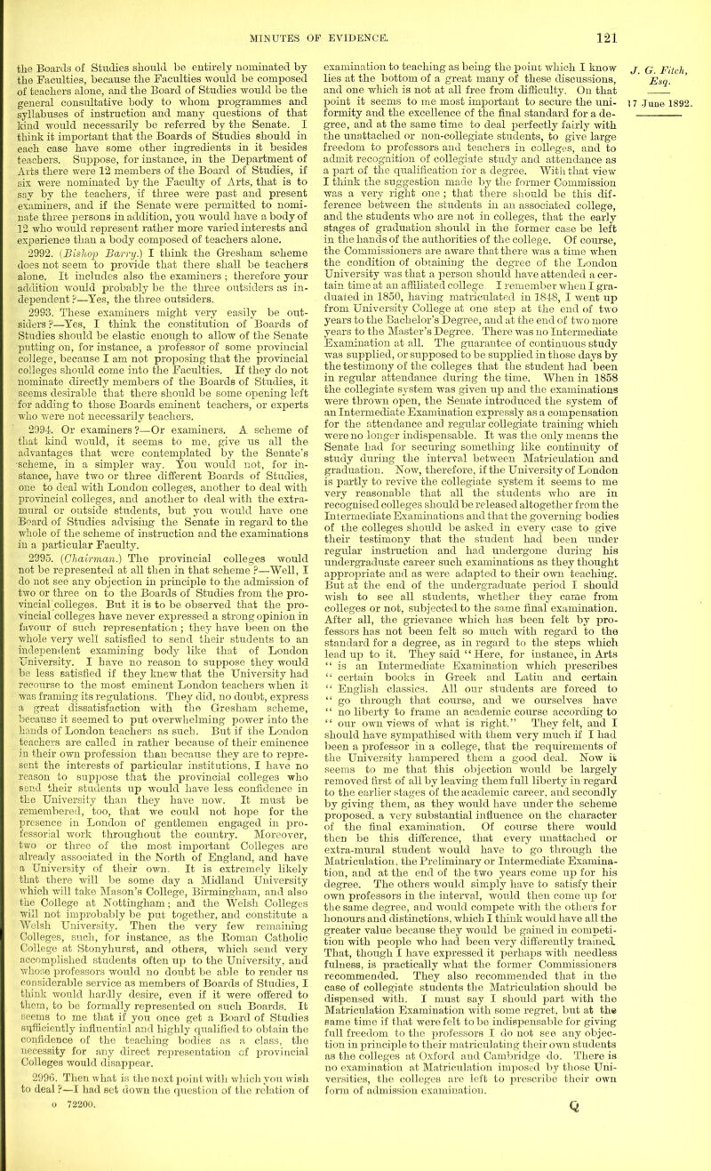 the Boards of Studies should be entirely nominated by the Faculties, because the Faculties would be composed of teachers alone, and the Board of Studies would be the general considtative body to whom programmes and syllabuses of instruction and many questions of that kind would necessarily be referred by the Senate. I think it important that the Boards of Studies should in each case have some other ingredients in it besides teachers. Suppose, for instance, in the Department of Arts there were 12 members of the Board of Studies, if six were nominated by the Faculty of Arts, that is to sr.y by the teachers, if three were past and present examiners, and if the Senate were permitted to nomi- nate three jiersons in addition, you would have a body of 12 who would represent rather more varied interests and experience than a body composed of teachers alone. 2992. {Bishop Barry.) I think the Gresham scheme does not seem to provide that there shall be teachers alone. It includes also the examiners • therefore your addition would probably be the three outsiders as in- dependent ?—Yes, the three outsiders. 2993. These examiners might very easily be out- siders ?—Yes, I think the constitution of Boards of Studies should be elastic enough to allow of the Senate putting on, for instance, a professor of some provincial college, because I am not proposing that the provincial colleges should come into the Faculties. If they do not nominate directly members of the Boards of Studies, it seems desirable that there should be some opening left for adding to those Boards eminent teachers, or experts who were not necessarily teachers. 2994. Or examiners ?—Or examiners. A scheme of that kind would, it seems to me, give us all the advantages that were contemplated by the Senate's •scheme, in a simpler way. You would not, for in- stance, have two or three different Boards of Studies, one to deal Avith London colleges, another to deal with provincial colleges, and another to deal with the extra- mural or outside students, but you would have one Board of Studies advising the Senate in regard to the whole of the scheme of instruction and the examinations in a particular Faculty. 2995. (Chairman.) The provincial colleges would not be represented at all then in that scheme?—Well, I do not see any objection in principle to the admission of two or three on to the Boards of Studies from the pro- vincial colleges. But it is to be observed that the pro- vincial colleges have never expressed a strong opinion in favour of such representation; they have been on the whole very well satisfied to send their students to an independent examining body like that of London University. I have no reason to suppose they would be less satisfied if they knew that the University had recourse to the most eminent London teachers when it was framing its regulations. They did, no doubt, express a great dissatisfaction with the Gresham scheme, because it seemed to put overwhelming power into the hands of London teachers as such. But if the London teachers are called in rather because of their eminence in their own profession than because they are to repre- sent the interests of particular institutions, I have no reason to suppose that the provincial colleges who send their students up would have less confidence in the University than they have now. It must be remembered, too, that we could not hope for the presence in London of gentlemen engaged in pro- fessorial work throughout the country. Moreover, two or three of the most important Colleges are already associated in the North of England, and have a University of their own. It is extremely likely that there will be some day a Midland University which will take Mason's College, Birmingham, and also the College at Nottingham; and the Welsh Colleges will not improbably be put together, and constitute a Welsh University. Then the very few remaining Colleges, such, for instance, as the Roman Catholic College at Stonyhurst, and others, which send very accomplished students often up to the University, and whose professors would no doubt be able to render ns considerable service as members of Boards of Studies, I think would hardly desire, even if it were offered to them, to be formally represented on such Boards. It r.eems to me that if you once get a Board of Studies sufficiently influential and highly qualified to obtain the confidence of the teaching bodies as a class, the necessity for any direct representation of provincial Colleges would disappear. 2996. Then what is the next point with which you wish to deal ?—I had set down the question of the relation of o 72200. examination to teaching as being the point which I know j q pitch lies at the bottom of a great many of these discussions, ' Esq. and one which is not at all free from difficulty. On that point it seems to me most important to secure the uni- i 7 June 1892. formity and the excellence of the final standard for a de- gree, and at the same time to deal perfectly fairly with the unattached or non-collegiate students, to give large freedom to professors and teachers in colleges, and to admit recognition of collegiate study and attendance as a part of the qualification for a degree. With that view I think the suggestion made by the former Commission was a very right one ; that there should be this dif- ference between the students in an associated college, and the students who are not in colleges, that the early stages of graduation should in the former case be left in the hands of the authorities of the college. Of course, the Commissioners are aware that there Avas a time when the condition of obtaining the degree of the London University was that a person should have attended a cer- tain time at an affiliated college I remember Avhen I gra- duated in 1850, having matriculated in 1848, I Avent up from University College at one step at the end of tAvo years to the Bachelor's Degree, and at the end of two more years to the Master's Degree. There was no Intermediate Examination at all. Tire guarantee of continuous study was supplied, or supposed to be supplied in those days by the testimony of the colleges that the student had been in regular attendance during the time. When in 1858 the collegiate system was given up and the examinations were thrown open, the Senate introduced the system of an Intermediate Examination expressly as a compensation for the attendance and regular collegiate training which were no longer indispensable. It was the only means the Senate had for securing something like continuity of study during the interval between Matriculation and graduation. Noav, therefore, if the University of London is partly to revive the collegiate system it seems to me very reasonable that all the students who are in recognised colleges should be released altogether from the Intermediate Examinations and that the governing bodies of the colleges should be asked in every case to give their testimony that the student had been under regular instruction and had undergone during his undergraduate career such examinations as they thought appropriate and as were adapted to their own teaching. But at the end of the undergraduate period I should Avish to see all students, whether they came from colleges or not, subjected to the same final examination. After all, the grievance which has been felt by pro- fessors has not been felt so much with regard to the standard for a degree, as in regard to the steps which lead up to it. They said  Here, for instance, in Arts is an Latermediate Examination which prescribes  certain books in Greek and Latin and certain  English classics. All our students are forced to  go through that course, and we ourselves have  no liberty to frame an academic course according to  our own views of Avhat is right. They felt, and I should have sympathised Avith them very much if I had been a professor in a college, that the requirements of the University hampered them a good deal. Now ii seems to me that this objection would be largely removed first of all by leaving them full liberty in regard to the earlier stages of the academic career, and secondly by giving them, as they would have under the scheme proposed, a very substantial influence on the character of the final examination. Of course there would then be this difference, that every unattached or extra-mural student would have to go through the Matriculation, the Preliminary or Intermediate Examina- tion, and at the end of the two years come up for his degree. The others would simply have to satisfy their own professors in the interval, would then come up for the same degree, and would compete Avith the others for honours and distinctions, Avhich I think would have all the greater value because they would be gained in competi- tion with people who had been very differently trained. That, though I have expressed it perhaps with needless fulness, is practically what the former Commissioners recommended. They also recommended that in the case of collegiate students the Matriculation should be dispensed with. I must say I should part with the Matriculation Examination with some regret, but at the same time if that were felt to be indispensable for giving full freedom to the professors I do not see any objec- tion in principle to their matriculating their oavu students as the colleges at Oxford and Cambridge do. There is no examination at Matriculation imposed by those Uni- versities, the colleges are left to prescribe their OAvn form of admission examination. Q