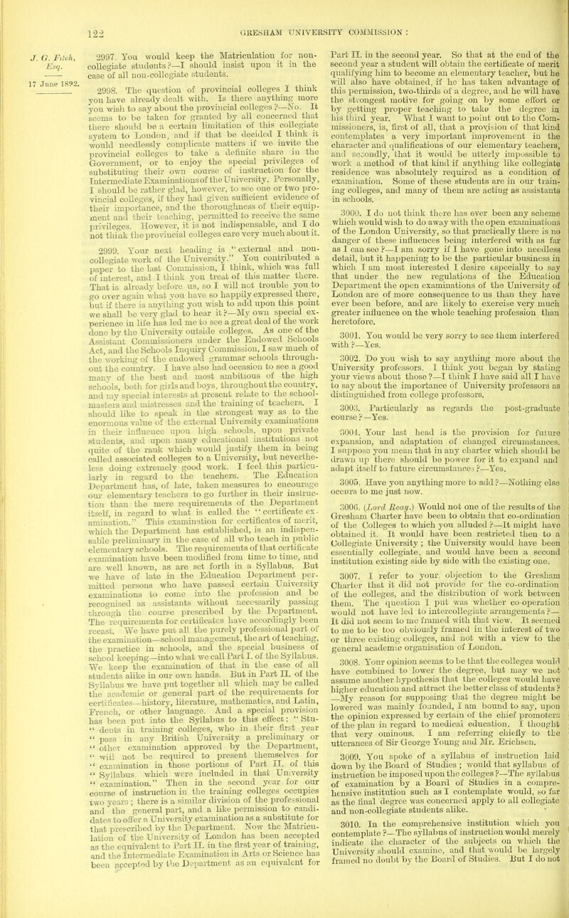 .7. 6. Fitch, 2997. You would keep the Matriculation for non- Esq. collegiate students?—I should insist upon it in the case of all non-collegiate students. 17 June 1892. ' '\ T ■ , 2998. The question of provincial colleges I think you have already dealt with. Is there anything more you wish to say about the provincial colleges ?—No. It seems to be taken for granted by all concerned that there should be a certain limitation of this collegiate system to London, and if that be decided I think it would needlessly complicate matters if we invite the provincial colleges to take a definito share in the Government, or to enjoy the special privileges of substituting their own course of instruction for the Intermediate Examinations of the University. Personally, I should be rather glad, however, to see one or two pro- vincial colleges, if they had given sufficient evidence of their importance, and the thoroughness of their equip- ment and their teaching, permitted to receive the same privileges. However, it is not indispensable, and I do not think the provincial colleges care very much about it. 2999. Your next heading is external and non- collegiate work of the University. You contributed a paper to the last Commission, I think, which was full of interest, and I think you treat of this matter there. That is already before us, so I will not trouble you to go over again what you have so happily expressed there, but if there is anything you wish to add upon this point we shall be very glad to hear it ?—My own special ex- perience in life has led me to see a great deal of the work done by the University outside colleges. As one of the Assistant Commissioners under the Endowed Schools Act, and the Schools Inquiry Commission, I saw much of the working of the endowed grammar schools through- out the country. I have also had occasion to see a good many of the best and most ambitious of the high schools, both for girls and boys, throughout the country, and my special interests at present relate to the school- masters and mistresses and the training of teachers. I should like to speak in the strongest way as to the enormous value of the external University examinations in their influence upon high schools, upon private students, and upon many educational institutions not quite of the rank which would justify them in being called associated colleges to a University, but neverthe- less doing extremely good work. I feel this particu- larly in regard to the teachers. The Education Department has, of late, taken measures to encourage our elementary teachers to go further in their instruc- tion than the mere requirements of the Department itself, in regard to what is called the  certificate ex. animation. This examination for certificates of merit, which the Department has established, is an indispen- sable preliminary in the case of all who teach in public elementary schools. The requirements of that certificate examination have been modified from time to time, and are well known, as are set forth in a Syllabus. But we have of late in the Education Department per- mitted persons who have passed certain University examinations to come into the profession and be recognised as assistants without necessarily passing through the course prescribed by the Department. The requirements for certificates have accordingly been recast. We have put all the purely professional part of the examination—school management, the art of teaching, the practice in schools, and the special business of school keeping—into what we call Part I. of the Syllabus. We keep the examination of that in the case of all students alike in our own hands. But in Part EE. of the Syllabus we have put together all which may be called the academic or general part of the requirements for certificates—history, literature, mathematics, and Latin, Erench, or other language. And a special provision has been put into the Syllabus to this effect:  Stu-  dents in training colleges, who in their first year  pass in any British University a preliminary or  other examination approved by the Department, '•' will not be required to present themselves for  examination in those portions of Part II. of this  Syllabus,, which were included in that University  examination. Then in the second year for our course of instruction in the training colleges occupies two years ; there is a similar division of the professional and the general part, and a like permission to candi- dates to offer a University examination as a substitute for that prescribed by the Department. Now the Matricu- lation of the University of London has been accepted as the equivalent to Part II. in the first year of training, and the Intermediate Examination in Arts or Science has been .accepted by the Department as an equivalent for Part II. in the second year. So that at the end of the second year a student will obtain the certificate of merit qualifying him to become an elementary teacher, but he will also have obtained, if he has taken advantage of this permission, two-thirds of a degree, and he will have the strongest motive for going on by some effort or by getting proper teaching to take the degree in his third year. What I want to point out to the Com- missioners, is, first of all, that a provision of that land contemplates a very important improvement in the character and qualifications of our elementary teachers, and secondly, that it would be utterly impossible to work a method of that kind if anything like collegiate residence was absolutely required as a condition of examination. Some of these students are in our train* ing colleges, and many of them are acting as assistants in schools. 3000. I do not think there has ever been any scheme which would wish to do away with the open examinations of the London University, so that practically there is no danger of these influences being interfered with as far as I can see ?—I am sorry if I have gone into needless detail, but it happening to be the particular business in which I am most interested I desire especially to say that under the new regulations of the Education Department the open examinations of the University of London are of more consequence to us than they have ever been before, and are likely to exercise very much greater influence on the whole teaching profession than heretofore. 3001. You would be very sorry to see them interfered with p—Yes. 3002. Do you wish to say anything more about the University professors. I think you began by stating your views about those ?—I think I have said all I have to say about the importance of University professors as distinguished from college professors. 3003. Particularly as regards the post-graduate course?—Yes. ■3004. Your last head is the provision for futuro expansion, and adaptation of changed circumstances. I suppose you mean that in any charter which should bo drawn up there should be power for it to expand and adapt itself to future circumstances ?—Yes. 3005. Have you anything more to add?—Nothing else occurs to me just now. 3006. (Lord Boay.) Would not one of the results of the Gresham Charter have been to obtain that co-ordination of the Colleges to which you alluded ?—It might have obtained it. It would have been restricted then to a Collegiate University ; the University would have been essentially collegiate, and would have been a second institution existing side by side with the existing one. 3007. I refer to your, objection to the Gresham Charter that it did not provide for the co-ordination of the colleges, and the distribution of work between them. The question I put was whether co-operation would not have led to intercollegiate arrangements ?— It did not seem to me framed with that view. It seemed to me to be too obviously framed in the interest of two or three existing colleges, and not with a view to the general academic organisation of London. 3008. Your opinion seems to be that the colleges would have combined to lower the degree, but may we not assume another hypothesis that the colleges would have higher education and attract the better class of students ? My reason for supposing that the degree might be lowered was mainly founded, I am bound to say, upon the opinion expressed by certain of the chief promoters of the plan in regard to medical education. I thought that very ominous. I am referring chiefly to the utterances of Sir George Young and Mr. Erichsen. 3009. You spoke of a syllabus of instruction laid down by the Board of Studies ; would that syllabus of instruction be imposed upon the colleges ?—The syllabus of examination by a Board of Studies in a compre- hensive institution such as I contemplate would, so far as the final degree was concerned apply to all collegiate and non-collegiate students alike. 3010. In the comprehensive institution which you contemplate ?—The syllabus of instruction would merely indicate the character of the subjects on which the University should examine, and that would be largely framed no doubt by the Board of Studies. But I do not