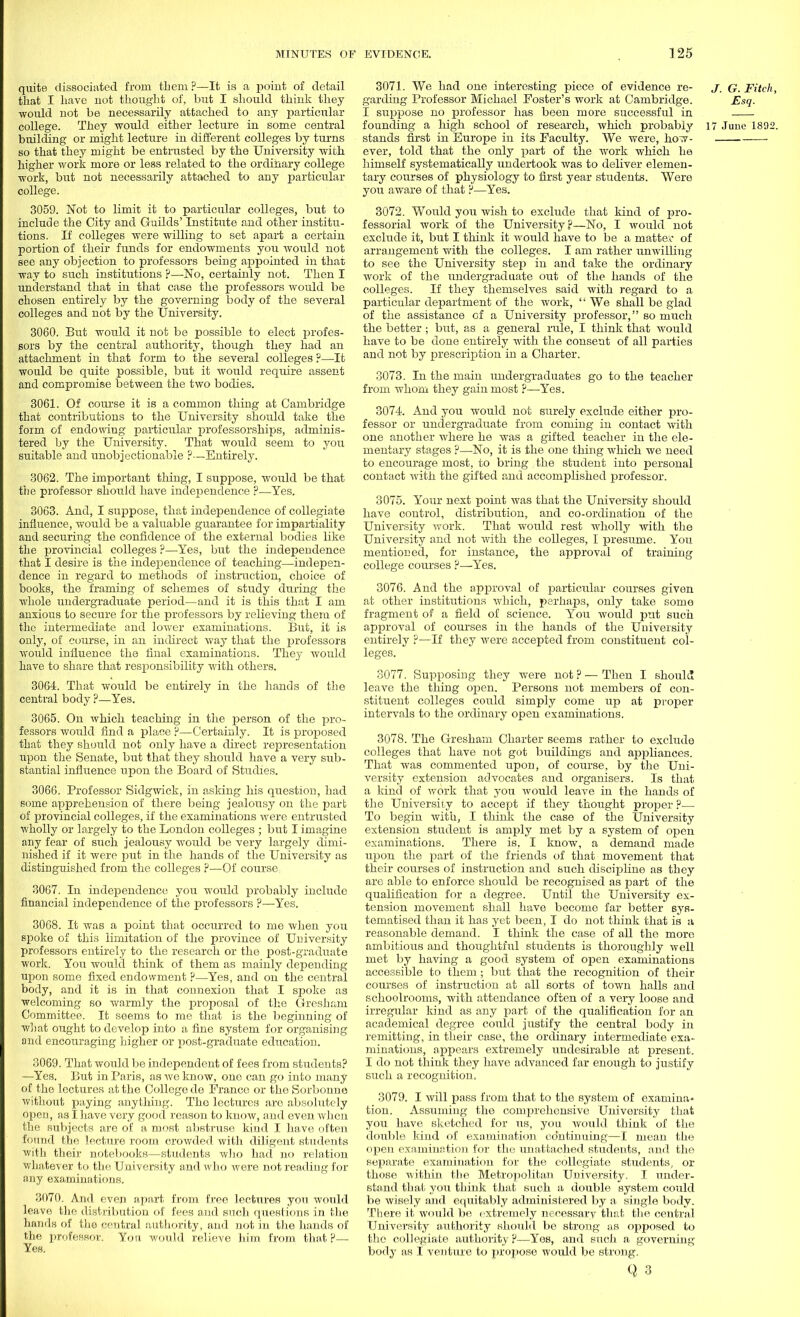 quite dissociated from them ?—It is a point of detail that I have not thought of, but I should think they would not be necessarily attached to any particular college. They would either lecture in some central building or might lecture in different colleges by turns so that they might be entrusted by the University with higher work more or less related to the ordinary college work, but not necessarily attached to any particular college. 3059. Not to limit it to particular colleges, but to include the City and Guilds' Institute and other institu- tions. If colleges were willing to set apart a certain portion of their funds for endowments you would not see any objection to professors being appointed in that way to such institutions ?—No, certainly not. Then I understand that in that case the professors would be chosen entirely by the governing body of the several colleges and not by the University. 3060. But would it not be possible to elect profes- sors by the central authority, though they had an attachment in that form to the several colleges ?—It would be quite possible, but it would require assent and compromise between the two bodies. 3061. Of course it is a common thing at Cambridge that contributions to the University should take the form of endowing particular professorships, adminis- tered by the University. That would seem to you suitable and unobjectionable ?—Entirely. 3062. The important thing, I suppose, would be that the professor should have independence ?—Yes. 3063. And, I suppose, that independence of collegiate influence, would be a valuable guarantee for impartiality and securing the confidence of the external bodies like the provincial colleges ?—Yes, but the independence that I desire is the independence of teaching—indepen- dence in regard to methods of instruction, choice of books, the framing of schemes of study during the Avhole undergraduate period—and it is this that I am anxious to secure for the professors by relieving them of the intermediate and lower examinations. But, it is only, of course, in an indirect way that the professors would influence the final examinations. They would have to share that responsibility with others. 3064. That would be entirely in the hands of the central body ?—Yes. 3065. On which teaching in the person of the pro- fessors would find a place ?—Certainly. It is proposed that they should not only have a direct representation upon the Senate, but that they should have a very sub- stantial influence upon the Board of Studies. 3066. Professor Sidgwick, in asking his question, had some apprehension of there being jealousy on the part of provincial colleges, if the examinations were entrusted wholly or largely to the London colleges ; but I imagine any fear of such jealousy would be very largely dimi- nished if it were put in the hands of the University as distinguished from the colleges ?—Of course 3067. In independence you would probably include financial independence of the professors ?—Yes. 3068. It was a point that occurred to me when you spoke of this limitation of the province of University professors entirely to the research or the post-graduate work. You would think of them as mainly depending upon some fixed endowment ?—Yes, and on the central body, and it is in that connexion that I spoke as welcoming so warmly the proposal of the Gresham Committee. It seems to me that is the beginning of what ought to develop into a fine system for organising and encouraging higher or post-graduate education. 3069. That would be independent of fees from students? —Yes. But in Paris, as we know, one can go into many of the lectures at the College de France or the Sorbonuo without paying anything. The lectures are absolutely open, as I have very good reason to know, and even when the subjects are of a most abstruse kind I have often found the lecture room crowded with diligent students with their notebooks—students who had no relation whatever to the University and who were not reading for any examinations. 3070. And even apart from free lectures you would leave the distribution of fees and such questions in the hands of the central authority, and not in the hands of the professor. Yon would relieve him from that?— Yes. 3071. We had one interesting piece of evidence re- j. G. Fitch, garding Professor Michael Foster's work at Cambridge. Esq. I suppose no professor has been more successful in founding a high school of research, which probably 17 June 1892. stands first in Europe in its Faculty. We were, how- ever, told that the only part of the work which he himself systematically undertook was to deliver elemen- tary courses of physiology to first year students. Were you aware of that ?—Yes. 3072. Would you wish to exclude that kind of pro- fessorial work of the University?—No, I would not exclude it, but I think it would have to be a matter of arrangement with the colleges. I am rather unwilling to see the University step in and take the ordinary work of the undergraduate out of the hands of the colleges. If they themselves said with regard to a particular department of the work,  We shall be glad of the assistance of a University professor, so much the better ; but, as a general rule, I think that would have to be done entirely with the consent of all parties and not by prescription in a Charter. 3073. In the main undergraduates go to the teacher from whom they gain most ?—Yes. 3074. And you would not surely exclude either jdi-o- fessor or undergraduate from coming in contact with one another where he was a gifted teacher in the ele- mentary stages ?—No, it is the one thing which we need to encourage most, to bring the student into personal contact with the gifted and accomplished professor. 3075. Your next point was that the University should have control, distribution, and co-ordination of the University work. That would rest wholly with the University and not with the colleges, I presume. You mentioned, for instance, the approval of training college courses ?—Yes. 3076. And the approval of particular courses given at other institutions which, perhaps, only take some fragment of a field of science. You would put such approval of courses in the hands of the University entirely ?—If they were accepted from constituent col- leges. 3077. Supposing they were not ? — Then I should leave the thing open. Persons not members of con- stituent, colleges could simply come up at proper intervals to the ordinary open examinations. 3078. The Gresham Charter seems rather to exclude colleges that have not got buildings and appliances. That was commented upon, of course, by the Uni- versity extension advocates and organisers. Is that a kind of work that you would leave in the hands of the University to accept if they thought proper ?— To begin with, I think the case of the University extension student is amply met by a system of open examinations. There is, I know, a demand made upon the part of the friends of that movement that their courses of instruction and such discipline as they are able to enforce should be recognised as part of the qualification for a degree. Until the University ex- tension movement shall have become far better sys- tematised than it has yet been, I do not think that is a reasonable demand. I think the case of all the more ambitious and thoughtful students is thoroughly well met by having a good system of open examinations accessible to them ; but that the recognition of their courses of instruction at all sorts of town halls and schoolrooms, with attendance often of a very loose and irregular kind as any part of the qualification for an academical degree could justify the central body in remitting, in their case, the ordinary intermediate exa- minations, appears extremely undesirable at present. I do not think they have advanced far enough to justify such a recognition. 3079. I will pass from that to the system of examina- tion. Assuming the comprehensive University that you have sketched for us, you would think of the double kind of examination continuing—I mean the open examination for the unattached students, and the separate examination for the collegiate students, or those within the Metropolitan University. I under- stand that you think that such a double system could be wisely and equitably administered by a single body. There it would be extremely necessary that the central University authority should be strong as opposed to the collegiate authority ?—Yes, and such a governing body as I venture to propose would be strong.