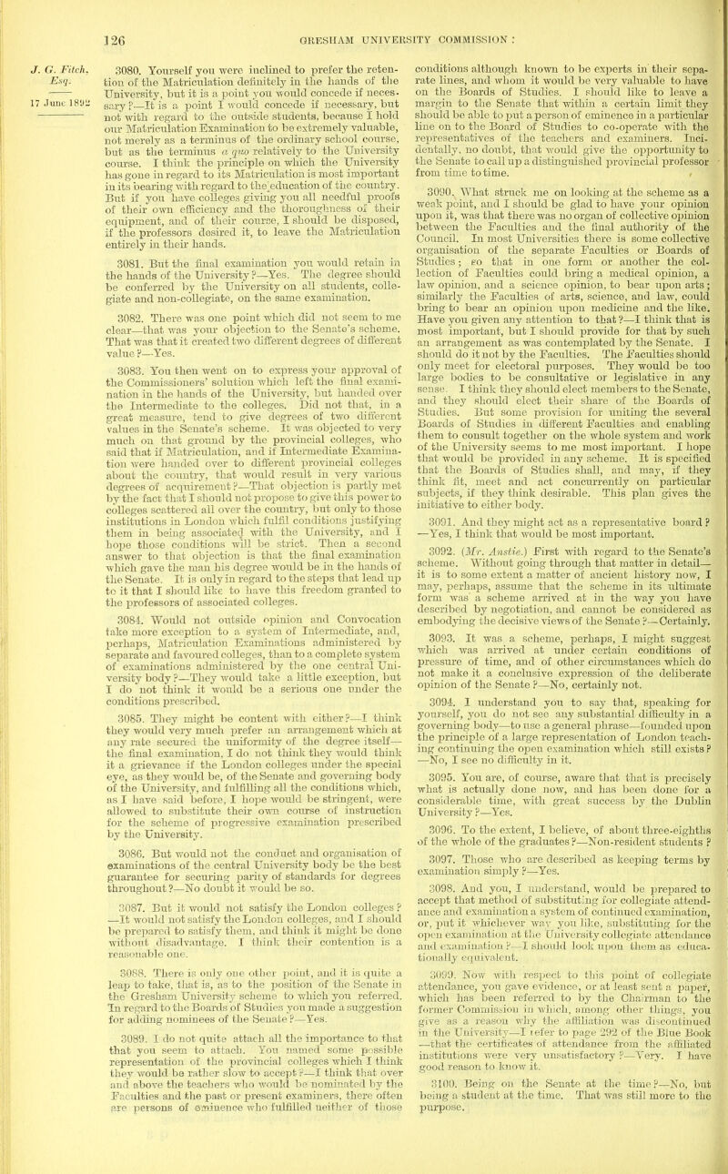 J. G. Fitch. 3080. Yourself you were inclined to prefer the reten- E-n- tion of the Matriculation definitely in the hands of the University, but it is a point you would concede if neces. 17 June. 1892 Sary ?—It is a point I would concede if necessary, but not with regard to the outside students, because I hold our Matriculation Examination to be extremely valuable, not merely as a terminus of the ordinary school course, but as the terminus a quo relatively to the University course. I think the principle on which the University has gone in regard to its Matriculation is most important in its bearing with regard to the^education of the country. But if you have colleges giving you all needful proofs of their own efficiency and the thoroughness of their equipment, and of their course, I should be disposed, if the professors desired it, to leave the Matriculation entirely in their hands. 3081. But the final examination you would retain in the hands of the University ?—Yes. The degree should be conferred by the University on all students, colle- giate and non-collegiate, on the same examination. 3082. There was one point which did not seem to me clear—that was your objection to the Senate's scheme. That was that it created two different degrees of different value ?—Yes. 3083. You then went on to express your approval of the Commissioners' solution which left the final exami- nation in the hands of the University, but handed over the Intermediate to the colleges. Did not that, in a great measure, tend to give degrees of two different values in the Senate's scheme. It was objected to very much on that ground by the provincial colleges, who said that if Matriculation, and if Intermediate Examina- tion were handed over to different provincial colleges about the country, that would result in very various degrees of acquirement ?—That objection is partly met by the fact that I should not propose to give this power to colleges scattered all over the country, but only to those institutions in London which fulfil conditions justifying them in being associated with the University, and I hope those conditions will be strict. Then a second answer to that objection is that the final examination which gave the man his degree would be in the hands of the Senate. It is only in regard to the steps that lead up to it that I should like to have this freedom granted to the professors of associated colleges. 3084. Would not outside opinion and Convocation take more exception to a system of Intermediate, and, perhaps, Matriculation Examinations administered by separate and favoured colleges, than to a complete system of examinations administered by the one central Uni- versity body ?—They would take a little exception, but I do not think it would be a serious one under the conditions prescribed. 3085. They might be content with either?—I think they woidd very much prefer an arrangement which at any rate secured the uniformity of the degree itself— the final examination, I do not think they would think it a grievance if the London colleges under the special eye, as they would be, of the Senate and governing body of the University, and fulfilling all the conditions which, as I have said before, I hope would be stringent, were allowed to substitute their own course of instruction for the scheme of progressive examination prescribed by the University. 3086. But would not the conduct and organisation of examinations of the central University body be the best guarantee for securing parity of standards for degrees throughout ?—No doubt it would be so. 3087. But it would not satisfy the London colleges ? —It would not satisfy the London colleges, and I should be prepared to satisfy them, and think it might be done without disadvantage. I think their contention is a reasonable one. 3088. There is only one other point, and it is quite a leap to take, that is, as to the position of the Senate in the Gresham University scheme to which you referred. In regard to the Boards of Studies you made a suggestion for adding nominees of the Senate ?—Yes. 3089. I do not quite attach all the importance to that that you seem to attach. You named some possible representation of the provincial colleges which I think they would be rather slow to accept ?—I think that over and above the teachers who would be nominated by the Faculties and the past or present examiners, there often are persons of eminence who fulfilled neither of those conditions although known to be experts in'their sepa- rate lines, and whom it would be very valuable to have on the Boards of Studies. I should like to leave a margin to the Senate that within a certain limit they should be able to put a person of eminence in a particular line on to the Board of Studies to co-operate with the representatives of the teachers and examiners. Inci- dentally, no doubt, that would give the opportunity to the Senate to call up a distinguished provincial professor from time to time. 3090. What struck me on looking at the scheme as a weak point, and I should be glad to have your opinion upon it, was that there was no organ of collective opinion between the Faculties and the final authority of the Council. In most Universities there is some collective organisation of the separate Faculties or Boards of Studies; so that in one form or another the col- lection of Faculties could bring a medical opinion, a law opinion, and a science opinion, to bear upon arts; similarly the Faculties of arts, science, and law, could bring to bear an opinion upon medicine and the like. Have you given any attention to that ?—I think that is most important, but I should provide for that by such an arrangement as was contemplated by the Senate. I should do it not by the Faculties. The Faculties should only meet for electoral purposes. They would be too large bodies to be consultative or legislative in any sense. I think they should elect members to the Senate, and they should elect their share of the Boards of Studies. But some provision for uniting the several Boards of Studies in different Faculties and enabling them to consult together on the whole system and work of the University seems to me most important. I hope that would be provided in any scheme. It is specified that the Boards of Studies shall, and may, if they think fit, meet and act concurrently on particular subjects, if they think desirable. This plan gives the initiative to either body. 3091. And they might act as a representative board ? —Yes, I think that would be most important. 3092. (Mr. Anstie.) First with regard to the Senate's scheme. Without going through that matter in detail— it is to some extent a matter of ancient history now, I may, perhaps, assume that the scheme in its ultimate form was' a scheme arrived at in the way you have described by negotiation, and cannot be considered as embodying the decisive views of the Senate ?—Certainly. 3093. It was a scheme, perhaps, I might suggest which was arrived at under certain conditions of pressure of time, and of other circumstances which do not make it a conclusive expression of the deliberate opinion of the Senate ?—No, certainly not. 3094. I understand you to say that, speaking for yourself, you do not see any substantial difficulty in a governing body—to use a general phrase—founded upon the principle of a large representation of London teach- ing continuing the open examination which still exists ? —No, I see no difficulty in it. 3095. You are, of course, aware that that is precisely what is actually done now, and has been done for a considerable time, with great sticcess by the Dublin University ?—Yes. 309G. To the extent, I believe, of about three-eighths of the whole of the graduates ?—Non-resident students ? 3097. Those who are described as keeping terms by examination sinrply ?—Yes. 3098. And you, I understand, would be prepared to accept that method of substituting for collegiate attend- ance and examination a system of continued examination, or, put it whichever way you like, substituting for the open examination at the University collegiate attendance and examination ?—I should look upon them as educa- tionally equivalent. 3099. Now Avith respect to this point of collegiate attendance, you gave evidence, or at least sent a paper which has been referred to by the Chairman to the former Commission in which, among other things, you give as a reason why the affiliation was discontinued in the University—I i ef'er to page 292 of the Blue Book —that the certificates of attendance from the affiliated institutions were very unsatisfactory ?—Very. I have good reason to know it. 3100. Being on the Senate at the time?—No, bu being a student at the time. That was still more to th purpose.