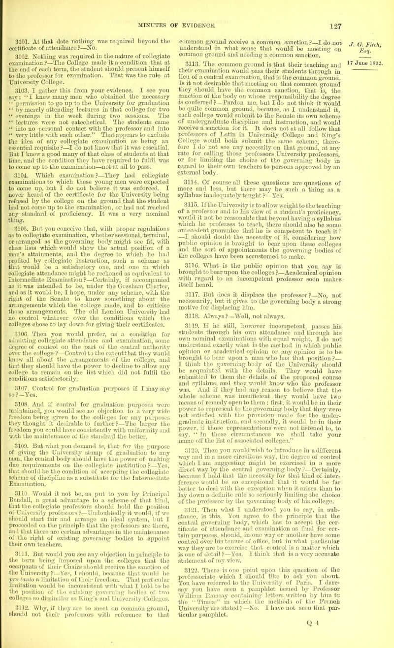 3101. At that date nothing was required beyond the certificate of attendance ?—No. 3102. Nothing was required in the nature of collegiate examination ?—The College made it a condition that at the end of each term, the student should present himself to the jjrofessor for examination. That was the rule at University College. 3103. I gather this from your evidence. I see you say: ;' I knew many men who obtained the necessary  permission to go up to the University for graduation '' by merely attending lectures in that college for two  evenings in the week during two sessions. The  lectures were not catechetical. The students came  into no personal contact with the professor and into  very little with each other. That appears to exclude the idea of any collegiate examination as being an essential requisite?—I do not know that it was essential. But I knew a good many of that class of students at that time, and the condition they have required to fulfil was to come up to the examination—not at all to pass. 3104. Which examination ?—They had collegiate examinations to which these young men were expected to come up, but I do not believe it was enforced. I never heard of the certificate for the University being refused by the college on the ground that the student Lad not come up to the examination, or had not reached any standard of proficiency. It was a very nominal thing. 3105. But you conceive that, with proper regulations as to collegiate examination, whether sessional, terminal, or arranged as the governing body might see fit, with class lists which would show the actual position of a man's attainments, and the degree to which he had profited by collegiate instruction, such a scheme as that would be a satisfactory one, and one in which collegiate attendance might be reckoned as equivalent to Intermediate Examiaation ?—Certainly, if accompanied as it was intended to be, under the Gresham Charter, and as it would be, I hope, under any scheme, with the right of the Senate to know something about the arrangements which the college made, and to criticise those arrangements. The old London University had no control whatever over the conditions which the colleges chose to lay down for giving their certificates. 3106. Then you would prefer, as a condition for admitting collegiate attendance and examination, some degree of control on the part of the central authority over the college ?—Control to the extent that they would know all about the arrangements of the college, and that they should have the power to decline to allow any college to remain on the list which did not fulfil the conditions satisfactorily. 3107. Control for graduation purposes if I may say so ?—Yes. 3108. And if control for graduation purposes were maintained, you would see no objection to a very wide freedom being given to the colleges for any purposes they thought it desirable to further ?—The larger the freedom you could have consistently with uniformity and with the maintenance of the standard the better. 3109. But what you demand is, that for the purpose of giving the University stamp of graduation to any man, the central body should have the power of making due requirements on the collegiate institution?—Yes, that should be the condition of accepting the collegiate scheme of discipline as a substitute for the Intermediate Examination. 3110. Would it not be, as put to you by Principal Bendall, a great advantage to a scheme of that kind, that the collegiate professors should hold the position of University professors ?—Undoubtedly it would, if we should start fair and arrange an ideal system, but I proceeded on the principle that the professors are there$ and that there are certain advantages in the maintenance of the light of existing governing bodies to appoint their own teachers. 3111. But would you see any objection in principle to the term being imposed upon the colleges that the occupants of their Chairs should receive the sanction of the University ?—Yes, I should, because that wovdd be pro tanto a limitation of their freedom. That particular limitation would be inconsistent with what I hold to be the position of the existing governing bodies of two colleges so dissimilar as King's and University Colleges. 3112. Why, if they are to meet on common ground, should not their professors with reference to that common ground receive a common sanction ?—I do not j q pitch understand in what sense that would be meeting on ' Esq common ground and needing a common sanction. °  3113. The common ground is that their teaching and 17 June 1891 their examination would pass their students through in lieu of a central examination, that is the common ground. Is it not desirable that meeting on that common ground they should have the common sanction, that is, the sanction of the body on whose responsibility the degree is conferred ?— Pardon me, but I do not think it would be quite common ground, because, as I understand it, each college would submit to the Senate its own scheme of undergraduate discipline and instruction, and would receive a sanction for it. It does not at all follow that professors of Latin in University College and King's College would both submit the same scheme, there- fore I do not see any necessity on that ground, at any rate for calling those professors University professors, or for limiting the choice of the governing body in regard to their own teachers to persons approved by an external body. 3114. Of course all these questions are questions of more and less, but there may be such a thing as a syllabus inadequately taught ?—Yes. 3115. If the University is to allow weight to the teaching of a professor and to his view of a student's proficiency, would it not be reasonable that beyond having a syllabus which he professes to teach, there should also be some antecedent guarantee that he is competent to teach it ? —I should doubt the necessity of it, considering how public opinion is brought to bear upon these colleges and the sort of appointments the governing bodies of the colleges have been accustomed to make. 3116. What is the public opinion that you say is brought to bear upon the colleges ?—Academical opinion with regard to an incompetent professor soon makes- itself heard. 3117. But does it displace the professor?—No, not necessarily, but it gives to the governing body a strong motive for displacing him. 3118. Always?—Well, not always. 3119. If he still, however incompetent^ passes his students through his own attendance and through his own nominal examinations with equal weight, I do not understand exactly what is the method in which public opinion or academical opinion or any opinion is to be brought to bear upon a man who has that position ?— I think the governing body of the University should be acquainted Avith the details. They would have submitted to them the details of the proposed course and syllabus, and they would know who the professor was. And if they had any reason to believe that the whole scheme was insufficient they would have two means of remedy open to them : first, it would be in their power to represent to the governing body that they were not satisfied Avith the provision made for the under- graduate instruction, and secondly, it Avould be in their poAver, if those representations Avere not listened to, to say,  In these circumstances Ave shall take your name off the list of associated colleges. 3120. Then you AvouldAvish to introduce in a different way and in a more circuitous Avay, the degree of control Avhich I am suggesting might be exercised in a more direct way by the central governing body ?—Certainly, because I hold that the necessity for that kind of inter- ference would be so exceptional that it Avould be far better to deal with the exception when it arises than to lay down a definite rule so seriously limiting the choice of the professor by the governing body of his college. 3121. Then what I understood you to say, in sub- stance, is this. You agree to the principle that the central governing body, which has to accept the cer- tificate of attendance and examination as final for cer- tain purposes, should, in one Avay or another have some control over his tenure of office, but in Avhat particular Avay they are to exercise that control is a matter Avhich, is one of detail ?—Yes. I think that is a very accurate statement of my vieAV. 3122. There is one point upon this question of the professoriate which I should like to ask you about. You have referred to the University of Paris. I dare- say you have seen a pamphlet issued by Professor William Bam say containing letters written by him to the Times in which the methods of the French University are stated ?—No. I have not seen that par- ticidar pamphlet.