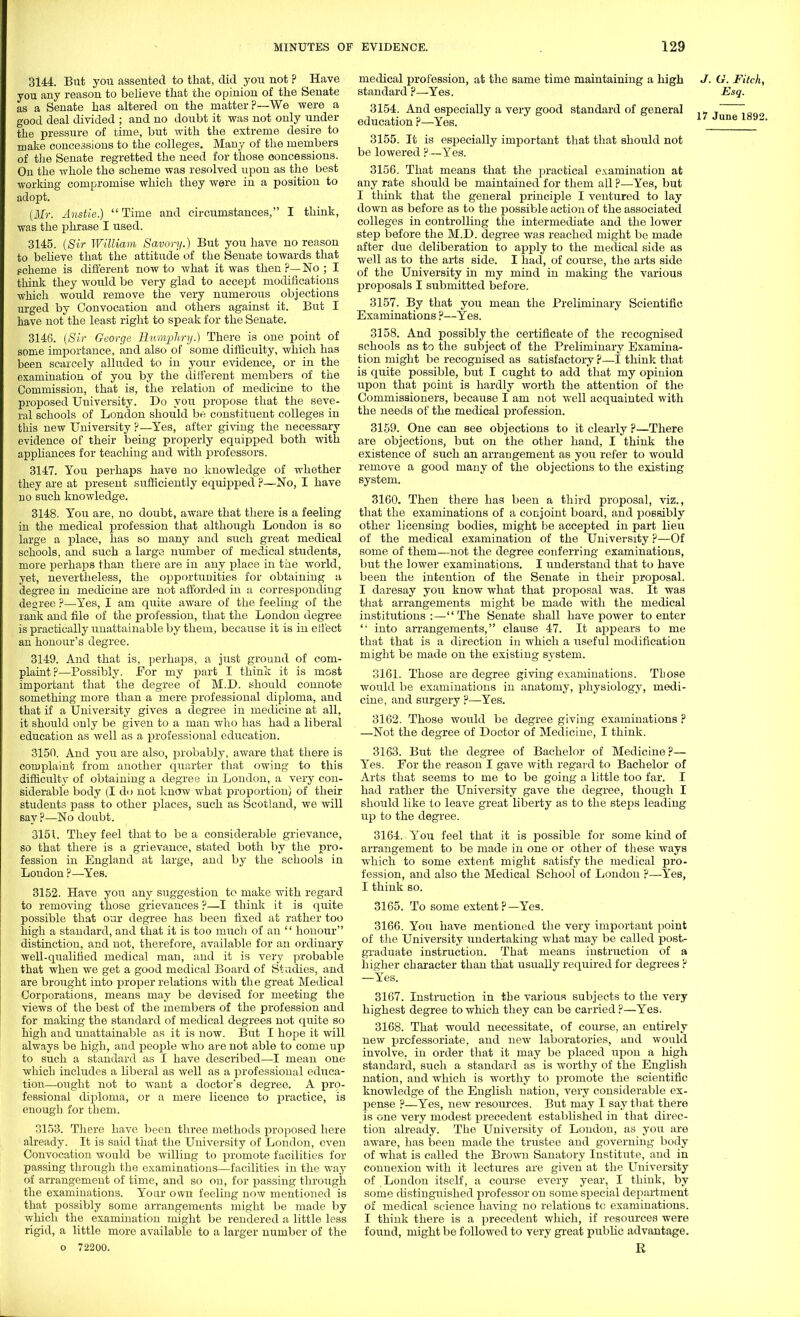 3144. But you assented to that, did you not ? Have you any reason to believe that the opinion of the Senate as a Senate has altered on the matter?—We were a good deal divided ; and no doubt it was not only under the pressure of time, but with the extreme desire to make concessions to the colleges. Many of the members of the Senate regretted the need for those concessions. On the whole the scheme was resolved upon as the best working compromise which they were in a position to adopt. (Mr. Anstie.)  Time and circumstances, I think, was the phrase I used. 3145. (Sir William Savory.) But you have no reason to believe that the attitude of the Senate towards that Fcheine is different now to what it was then ?—No ; I think they would be very glad to accept modifications which would remove the very numerous objections urged by Convocation and others against it. But I have not the least right to speak for the Senate. 3146. (Sir George Humphry.) There is one point of some importance, and also of some difficulty, which has been scarcely alluded to in your evidence, or in the examination of you by the different members of the Commission, that is, the relation of medicine to the proposed University. Do you propose that the seve- ral schools of London should be constituent colleges in this new University ?—Yes, after giving the necessary evidence of their being properly equipped both with appliances for teaching and with professors. 3147. You perhaps have no knowledge of whether they are at present sufficiently equipped ?—No, I have no such knowledge. 3148. You are, no doubt, aware that there is a feeling in the medical profession that although London is so large a place, has so many and such great medical schools, and such a large number of medical students, more perhaps than there are in any place in the world, yet, nevertheless, the opportunities for obtaining a degree in medicine are not afforded in a corresponding degree ?—Yes, I am quite aware of the feeling of the rank and file of the profession, that the London degree is practically unattainable by them, because it is in effect an honour's degree. 3149. And that is, perhaps, a just ground of com- plaint?—Possibly. For my part I think it is most important that the degree of M.D. should connote something more than a mere professional diploma, and that if a University gives a degree in medicine at all, it should only be given to a man who has had a liberal education as well as a professional education. 3150. And you are also, probably, aware that there is complaint from another quarter that owing to this difficulty of obtaining a degree in London, a very con- siderable body (I do not know what proportion) of their students pass to other places, such as Scotland, we will say?—No doubt. 3151. They feel that to be a considerable grievance, so that there is a grievance, stated both by the pro- fession in England at large, and by the schools in London ?—Yes. 3152. Have you any suggestion to make with regard to removing those grievances ?—I think it is quite possible that our degree has been fixed at rather too high a standard, and that it is too much of an  honour distinction, and not, therefore, available for an ordinary well-qualihed medical man, and it is very probable that when we get a good medical Board of Studies, and are brought into proper relations with the great Medical Corporations, means may be devised for meeting the views of the best of the members of the profession and for making the standard of medical degrees not quite so high and unattainable as it is now. But I hope it will always be high, and people who are not able to come up to such a standard as I have described—I mean one which includes a liberal as well as a professional educa- tion—ought not to want a doctor's degree. A pro- fessional diploma, or a mere licence to practice, is enough for them. 3153. There have been three methods proposed here already. It is said that the University of London, even Convocation would be willing to promote facilities for passing through the examinations—facilities in the way of arrangement of time, and so on, for passing through the examinations. Your own feeling now mentioned is that possibly some arrangements might be made by which the examination might be rendered a little less rigid, a little more available to a larger number of the o 72200. medical profession, at the same time maintaining a high J. G. Fitch, standard ?—Yes. Esq. 3154. And especially a very good standard of general * .  education ?—Yes. 17 June 1892 3155. It is especially important that that should not be lowered ?—Yes. 3156. That means that the practical examination at any rate should be maintained for them all ?—Yes, but I think that the general principle I ventured to lay down as before as to the possible action of the associated colleges in controlling the intermediate and the lower step before the M.D. degree was reached might be made after due deliberation to apply to the medical side as well as to the arts side. I had, of course, the arts side of the University in my mind in making the various proposals I submitted before. 3157. By that you mean the Preliminary Scientific Examinations ?—Yes. 3158. And possibly the certificate of the recognised schools as to the subject of the Preliminary Examina- tion might be recognised as satisfactory ?—I think that is quite possible, but I ought to add that my opinion tipon that point is hardly worth the attention of the Commissioners, because I am not well acquainted with the needs of the medical profession. 3159. One can see objections to it clearly ?—There are objections, but on the other hand, I think the existence of such an arrangement as you refer to would remove a good many of the objections to the existing system. 3160. Then there has been a third proposal, viz., that the examinations of a conjoint board, and possibly other licensing bodies, might be accepted in part lieu of the medical examination of the University ?—Of some of them—not the degree conferring examinations, but the lower examinations. I understand that to have been the intention of the Senate in their proposal. I daresay you know Avhat that proposal was. It was that arrangements might be made with the medical institutions:—-The Senate shall have power to enter  into arrangements, clause 47. It appears to me that that is a direction in which a useful modification might be made on the existing SA'steni. 3161. Those are degree giving examinations. Those would be examinations in anatomy, physiology, medi- cine, and surgery ?—Yes. 3162. Those would be degree giving examinations ? —Not the degree of Doctor of Medicine, I think. 3163. But the degree of Bachelor of Medicine?— Yes. For the reason I gave with regard to Bachelor of Arts that seems to me to be going a little too far. I had rather the University gave the degree, though I should like to leave great liberty as to the steps leading up to the degree. 3164. You feel that it is possible for some kind of arrangement to be made in one or other of these ways which to some extent might satisfy the medical pro- fession, and also the Medical School of London ?—Yes, I think so. 3165. To some extent?—Yes. 3166. You have mentioned the very important point of the University undertaking what may be called post- graduate instruction. That means instruction of a higher character than that usually required for degrees ? —Yes. 3167. Instruction in the various subjects to the very highest degree to which they can be carried ?—Yes. 3168. That would necessitate, of course, an entirely new professoriate, and new laboratories, and would involve, in order that it may be placed upon a high standard, such a standard as is worthy of the English nation, and which is worthy to promote the scientific knowledge of the English nation, very considerable ex- jjense ?—Yes, new resources. But may I say that there is one very modest precedent established in that direc- tion already. The University of London, as you are aware, has been made the trustee and governing body of what is called the Brown Sanatory Institute, and in connexion with it lectures are given at the University of London itself, a course every year, I think, by some distinguished professor on some special department of medical science having no relations tc examinations. I think there is a precedent which, if resources were found, might be followed to very great public advantage. R