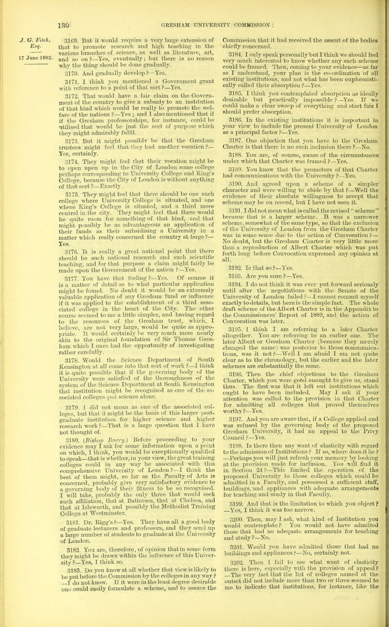 J. G. Fitch, 3169. But it would require a very large extension of Eh- that to promote research and high teaching in the various branches of science, as well as literature, art, 17 June 1892. an(j s0 onp—Yes, eventually; but there is no reason why the thing should be done gradually. 3170. And gradually develop ?—Yes. '3171. I think you mentioned a Government grant with reference to a point of that sort ?—Yes. 3172. That would have a fair claim on the Govern- ment of the country to give a subsidy to an institution of that kind which would be really to promote the wel- fare of the nations ?—Yes ; and I also mentioned that if if the Gresham professorships, for instance, could be utilised that would be just the sort of purpose which they might admirably fulfil. 3173. But it might possiblv be that the Gresham trustees might feel that they had another vocation ?— Yes, certainly. 3174. They might feel that their vocation might be to open upen up in the City of London some college perhaps corresponding to University College and King's College, because the City of London is without anything of that sort ?—Exactly. 3175. They might feel that, there should be one such college where University College is situated, and one where King's College is situated, and a third more central in the city. They might feel that there would be qiute room for something of that kind, and that might possibly be as advantageous an application of their funds as their subsidising a University in a matter which really concerned the country at large ?— Yes. 3176. It is really a great national point that there should be such national research and such scientific teaching, and for that purpose a claim might fairly be made upon the Government of the nation ?—Yes. 3177. You have that feeling ?—Yes. Of course it • is a matter of detail as to what particular application might be found. No doubt it would be an extremely valuable application of any Gresham fund or influence if it was applied to the establishment of a third asso- ciated college in the heart of the City. The other course seemed to me a little simpler, and having regard to the resources of the Gresham trust, which, I believe, are not very large, would be quite as appro- priate. It would certainly be very much more nearly akin to the original foundation of Sir Thomas Gres- ham which I once had the opportunity of investigating rather carefully. 3178. Would the Science Department of South Kensington at all come into that sort of work ?—I think it is quite possible that if the governing body of the University were satisfied of the thoroughness of the system of the Science Department at South Kensington that institution might be recognised as one of the as- sociated colleges qua science alone. 3179. I did not mean as one of the associated col- leges, but that it might be the basis of this larger post- graduate institution for higher science and higher research work ?—That is a large question that I have not thought of. 3180. (BisTwp Barry.) Before proceeding to your evidence may I ask for some information upon a point on which, I think, you would be exceptionally qualified to speak—that is whether, in your view, the great training colleges could in any way be associated with this comprehensive University of London ?—I think the best of them might, so far as the Faculty of Arts is concerned, probably give very satisfactory evidence to a governing body of their fitness to be so recognised. I will take, probably the only three that would seek such affiliation, that at Battersea, that at Chelsea, and that at Isleworth, and possibly the Methodist Training College at Westminster. 3181. Dr. Bigg's ?—Yes. They have all a good body of graduate lecturers and professors, and they send up a large number of students to graduate at the University of London. 3182. You are, therefore, of opinion that in some form they might be drawn within the influence of this Univer- sity ?_Yes, I think so. 3183. Do you know at all whether that view is likely to be put before the Commission by the colleges in any way p I do not know. If it were in the least degree desirable one could easily formulate a scheme, and to assure the Commission that it had received the assent of the bodies chiefly concerned. 3184. I only speak personally but I think we should feel very much interested to know whether any such scheme could be framed. Then, coming to your evidence—as far as I understand, your plan is the co-ordination of all existing institutions, and not what has been euphemisti- cally called their absorption ?—Yes. 3185. I think you contemplated absorption as ideally desirable but practically impossible ?—Yes. If we could make a clear sweep of everything and start fair I should prefer absorption. 3186. In the existing institutions it is important in your view to include the present University of London as a principal factor ?—Yes. 3187. One objection that you have to the Gresham Charter is that there is no such inclusion there P—No. 3188. You are, of course, aware of the circumstances under which that Charter was framed ?—Yes. 3189. You know that the promoters of that Charter had communications with the University ?—Yes. 3190. And agreed upon a scheme of a simpler character and were willing to abide by that ?—Well the evidence of their absolute willingness to accept that scheme may be on record, but I have not seen it. 3191.1 did not mean what is called the revised  scheme  because that is a larger scheme. It was a narrower scheme, somewhat of the same type, so that the exclusion of the University of London from the Gresham Charter was in some sense due to the action of Convocation ?— No doubt, but the Gresham Charter is very little more than a reproduction of Albert Charter which was put forth long before Convocation expressed any opinion at all. 3192. Is that so ?—Yes. 3193. Are you sure ?—Yes. 3194. I do not think it was ever put forward seriously until after the negotiations with the Senate of the University of London failed P— -I cannot commit myself exactly to details, but here is the simple fact. The whole draft scheme of the Albert Charter is in the Appendix to the Commissioners' Beport of 1889, and the action of Convocation was later. 3195. I think I am referring to a later Charter altogether. You are referring to an earlier one. The later Albert or Gresham Charter (because they merely changed the name) was posterior to those communica- tions, was it not ?—Well I am afraid I am not quite clear as to the chronology, but the earlier and the later schemes are substantially the same. 3196. Then the chief objections to the Gresham Charter, which you were good enought to give us, stand thus. The first was that it left out institutions which ought to have been included. May I ask if your attention was called to the provision in that Charter for admitting all colleges that proved themselves worthy ?—Yes. 3197. And you are aware that, if a College applied and was refused by the governing body of the proposed Gresham University, it had an appeal to the Privy Council ?—Yes. 3198. Is there then any want of elasticity with regard to the admission of Institutions ? If so, where does it lie p —Perhaps you will just refresh your memory by looking at the provision made for inclusion. You 'will find it in Section 24 ?—This limited the operation of the proposed University to those colleges which could be admitted in a Faculty, and possessed a sufficient btaff, buildings,'and appliances with adequate arrangements for teaching and study in that Faculty. 3199. And that is the limitation to which you object ? Yes, I think it was too narrow. 3200. Then, may I ask, what kind of Institution you would contemplate ? You would not have admitted those that had no adequate arrangements for teaching and study P—No. 3201. Would you have admitted those that had no buildings and appliances ?—No, certainly not. 3202. Then I fail to see what want of elasticity there is here, especially with the provision of appeal ? The very fact that the list of colleges named at the outset did not include more than two or three seemed to me to indicate that institutions, for instance, like the