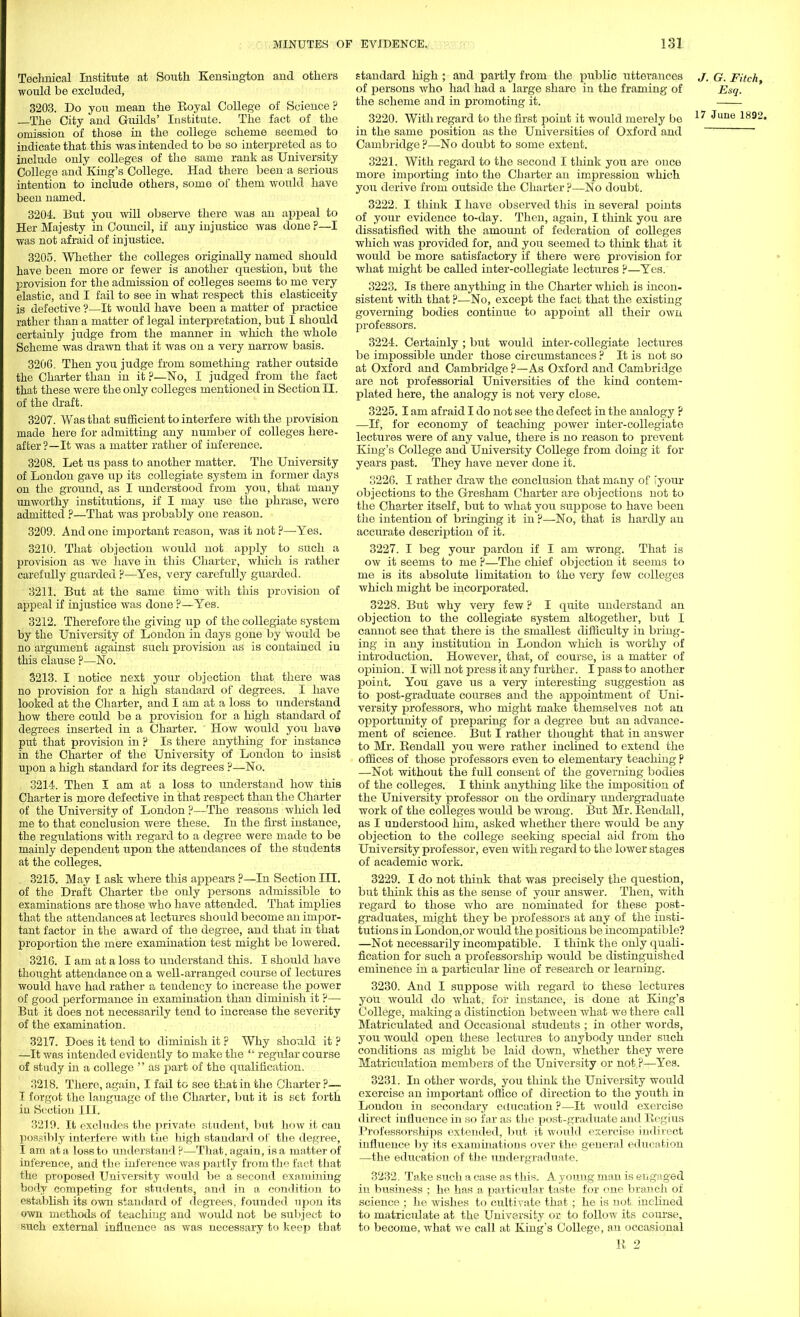 Technical Institute at South Kensington and others would be excluded, 3203. Do yon mean the Koyal College of Science ? —The City and Guilds' Institute. The fact of the omission of those in the college scheme seemed to indicate that this was intended to be so interpreted as to include only colleges of the same rank as University College and King's College. Had there been a serious intention to include others, some of them would have been named. 3204. But you will observe there was an appeal to Her Majesty in Council, if any injustice was done ?—I was not afraid of injustice. 3205. Whether the colleges originally named should have been more or fewer is another question, but the provision for the admission of colleges seems to me very elastic, and I fail to see in what respect this elasticeity is defective ?—It would have been a matter of practice rather than a matter of legal interpretation, but I should certainly judge from the manner in which the whole Scheme was drawn that it was on a very narrow basis. 3206. Then you judge from something rather outside the Charter than in it p—No, I judged from the fact that these were the only colleges mentioned in Section II. of the draft. 3207. Was that sufficient to interfere with the provision made here for admitting any number of colleges here- after?—It was a matter rather of inference. 3208. Let us pass to another matter. The University of London gave up its collegiate system in former days on the ground, as I understood from you, that many unworthy institutions, if I may use the phrase, were admitted ?—That was probably one reason. 3209. And one important reason, was it not ?—Yes. 3210. That objection would not apply to such a provision as we have in this Charter, which is rather carefully guarded P—Yes, very carefully guarded. 3211. But at the same time with this provision of appeal if injustice was done ?—Yes. 3212. Therefore the giving up of the collegiate system by the University of London in days gone by would be no argument against such provision as is contained in this clause ?—No. 3213. I notice next your objection that there was no provision for a high standard of degrees. I have looked at the Charter, and I am at a loss to understand how there could be a provision for a high standard of degrees inserted in a Charter. How would you have put that provision in ? Is there anything for instance in the Charter of the University of London to insist upon a high standard for its degrees ?—No. 3214. Then I am at a loss to understand how this Charter is more defective in that respect than the Charter of the University of London ?—The reasons which led me to that conclusion were these. In the first instance, the regulations with regard to a degree were made to be mainly dependent upon the attendances of the students at the colleges. 3215. May I ask where this appears ?—In Section III. of the Draft Charter the only persons admissible to examinations are those who have attended. That implies that the attendances at lectures should become an impor- tant factor in the award of the degree, and that in that proportion the mere examination test might be lowered. 3216. I am at a loss to understand this. I should have thought attendance on a well-arranged course of lectures would have had rather a tendency to increase the power of good performance in examination than diminish it P— But it does not necessarily tend to increase the severity of the examination. 3217. Does it tend to diminish it ? Why should it? —It was intended evidently to make the  regular course of study in a college  as part of the qualification. 3218. There, again, I fail to see that in the Charter ?— I forgot the language of the Charter, but it is set forth in Section III. 3219. It excludes the private student, but how it can possibly interfere with the high standard of the degree, I am at a loss to understand p—That, again, is a matter of inference, and the inference was partly from the fact that the proposed University would be a second examinmg body competing for students, and in a condition to establish its own standard of degrees, founded upon its own methods of teaching and would not be subject to such external influence as was necessary to keep that standard high ; and partly from the public utterances J, G. Fitch, of persons who had had a large share in the framing of Esq. the scheme and in promoting it. —— 3220. With regard to the first point it would merely be 17 June 1892' in the same position as the Universities of Oxford and Cambridge ?—No doubt to some extent. 3221. With regard to the second I think you are once more importing into the Charter an impression which you derive from outside the Charter p—No doubt. 3222. I think I have observed this in several points of your evidence to-day. Then, again, I think you are dissatisfied with the amount of federation of colleges which was provided for, and you seemed to think that it would be more satisfactory if there were provision for what might be called inter-collegiate lectures ?—Yes. 3223. Is there anything in the Charter which is incon- sistent with that ?—No, except the fact that the existing governing bodies continue to appoint all their own professors. 3224. Certainly ; but would inter-collegiate lectures be impossible under those circumstances ? It is not so at Oxford and Cambridge ?—As Oxford and Cambridge are not professorial Universities of the kind contem- plated here, the analogy is not very close. 3225.1 am afraid I do not see the defect in the analogy p —If, for economy of teaching power inter-collegiate lectures were of any value, there is no reason to prevent King's College and University College from doing it for years past. They have never done it. 3226. I rather draw the conclusion that many of iyour objections to the Gresham Charter are objections not to the Charter itself, but to what you suppose to have been the intention of bringing it in ?—No, that is hardly an accurate description of it. 3227. I beg your pardon if I am wrong. That is ow it seems to me P—The chief objection it seems to me is its absolute limitation to the very few colleges which might be incorporated. 3228. But why very few ? I quite understand an objection to the collegiate system altogether, but I cannot see that there is the smallest difficulty in bring- ing in any institution in London which is worthy of introduction. However, that, of course, is a matter of opinion. I will not press it any further. I pass to another point. You gave us a very interesting suggestion as to post-graduate courses and the appointment of Uni- versity professors, who might make themselves not an ojjportunity of preparing for a degree but an advance- ment of science. But I rather thought that in answer to Mr. Kendall you were rather Inclined to extend the offices of those professors even to elementary teaching P —Not without the full consent of the governing bodies of the colleges. I think anything like the imposition of the University professor on the ordinary undergraduate work of the colleges would be wrong. But Mr. Kendall, as I understood him, asked whether there would be any objection to the college seeking special aid from tho University professor, even with regard to the lower stages of academic work. 3229. I do not think that was precisely the question, but think this as the sense of your answer. Then, with regard to those who are nominated for these post- graduates, might they be professors at any of the insti- tutions in London,or would the positions be incompatible? —Not necessarily incompatible. I think the only quali- fication for such a professorship would be distinguished eminence in a particular line of research or learning. 3230. And I suppose with regard to these lectures yoU would do what, for instance, is done at King's College, making a distinction between what we there call Matriculated and Occasional students ; in other words, you would open these lectures to anybody under such conditions as might be laid down, whether they were Matriculation members of the University or not P—Yes. 3231. In other words, you think the University would exercise an important office of direction to the youth in London in secondary education ?—It would exercise direct influence in so far as the post-graduate and Eegius Professorships extended, but it would exercise indirect influence by its examinations over the general education —the education of the undergraduate. 3232. Take such a case as this. A young man is engaged in business ; he has a particular taste for one branch of science ; he wishes to cultivate that ; he is not inclined to matricidate at the University or to follow its course, to become, what we call at King's College, an occasional