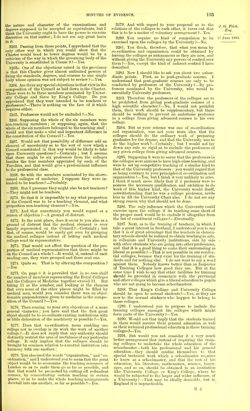the nature and character of the examinations and degrees supposed to be accepted as equivalents, but I think the University ought to have the power to exercise discretion on that matter ; I do not see any great harm in it. 3263. Passing from those points, I apprehend that the only other way in which you could show that the Charter would tend to lower degrees would be by a criticism, of the way in which the governing body of the University is constituted in Clause 9 P—Yes. 3263a. One of the objections raised in the provinces is that this Charter gives almost unlimited powers of fixing the standards, degrees, and courses to one single body whose opinion was not subject to review ?—Yes. 3264. Are there any special objections in that view in the composition of the Council as laid down in the Charter. There were to be three members nominated by Univer- sity College and three by King's College. Do you apprehend that they were intended to be teachers or professors?—There is nothing on the face of it which requires either. 3265. Professors would not be excluded ?—No. 3266. Supposing the whole of the six members were non-teaching members; or supposing, again, that the whole of the six members belonged to the teaching staff : would not that make a vital and important difference in the constitution of the Council ?—Yes. 3267. Would not that possibility of difference add an element of uncertainty as to the sort of view which a Council constituted in that way would be likely to take upon University questions ?—Certainly ; but I assume that there might be six professors from the colleges besides the four members appointed by each of the Faculties, and that would give a predominant influence to the professorial class. 3268. So with the members nominated by the above- named colleges of medicine. I suppose they were in- tended to be teachers ?—Probably. 3269. But I presume they might also be not teachers ? —They might not be teachers. 3270. So that it is impossible to say what proportion of the Council was to be a teaching element, and what proportion non-teaching element P—Yes. 3271. And that uncertainty you would regard as a reason of objection ?—A ground of distrust. 3272. In the next place, does it occur to you also as a ground of distrust that the medical element is over largely represented on the Council ?—Certainly; but that, of course, would be easily got over by grouping the medical colleges instead of letting each medical college send its representative. 3273. That would not affect the question of the pro- portion of medical representatives that there might be on the Council as a whole ?—It would, if, instead of each sending one, they were grouped and three sent one. 3274. Quite so. That is by altering the composition ? —Yes. 3275. On page 6 it is provided that in no case shall the number of members representing the Royal Colleges and the Colleges of Medicine together exceed 11. But taking 11 as the number, and looking at the chances that even some of the other places might be filled by medical men, would you consider there was an objec- tionable preponderance given to medicine in the compo- sition of the Council ?—Yes. 3276. Then coming to your own objections of a more general character ; you have said that the first great object should be to co-ordinate existing institutions with as little dislocation of the machinery as possible ?—Yes. 3277. Does that co-ordination mean enabling one college not to overlap in its work the work of another college ?—It does not imply that any authority should distinctly restrict the area of usefulness of any particular college. It only implies that the colleges should be brought by common relation to a central institution into harmony with one another.; 3278. You also used the words organisation, and co- ordination, audi understood you to mean that the great object would be to economise the teaching resources of London so as to make them go as far as possible, and that that would be promoted by cutting off redundant courses, by concentrating certain teaching in certain places, so as to make the whole teaching arrangements dovetail into one another, as far as possible ?—Yes. 3279. And with regard to your proposal as to the j q pfah relations of the colleges to each other, it turns out that ' £s„ this is to be a matter of vohmtary arrangement ?—Yes. 3280. You require no kind of compulsion to be l June 1802. exercised upon the colleges by the University ?—No. 3281. You think, therefore, that what you mean by co-ordination and organisation could be obtained by leaving the colleges as autonomous as they are now, and without giving the University any powers of control over them ?—Yes, except the kind of indirect control I have described. 3282. Now I should like to ask you about two subor- dinate points. First, as to post-graduate courses. I understand that post-graduate courses are only to be conducted by professors of the University ?—By pro- fessors nominated by the University, who would be essentially University professors. 3283. Therefore the professors of the colleges are to be prohibited from giving post-graduate courses of a high scientific character?—No, I would not prohibit them, their work should be supplementary, but there should be nothing to prevent an ambitious professor in a college from giving advanced courses in his own college. 3284. But as yoitr scheme was one of co-ordination and organisation, was not your main idea that the colleges should do the ordinary work of preparing graduates for the degree, and that the University was to do the higher work ?—Certainly ; but I would not lay down any rule so rigid as to exclude the professors of any given college from giving advanced courses. 3285. Supposing it were to occur that the professors in the colleges were anxious to have high-class teaching, and were to set up competitive teaching of a similar kind to that of the University professors : you would regard that as being contrary to your principles of co-ordination and organisation ?—Yes, but I think it very unlikely to arise. I think it much more likely that if a professor were to possess the necessary qualification and ambition to do work of this higher kind, the University would itself, notwithstanding that he was a college professor, invite him to fill the University Chair also. I do not see any strong reason why that should not be done. 3286. The only influence which the University could exercise upon the college if its teaching came short of the proper mark would be to exclude it altogether from the list of constituent colleges ?—Eventually. 3287. Next, as to the training of teachers, in which I take a great interest in Scotland, I understood you to say that it is of great advantage that the teachers in elemen- tary schools should be induced to obtain teaching in arts, in collegiate and University institutions, side by side • with other students who are going into other professions, and that it is a good thing to make their surrounding as liberal as possible ?—That is not possible in our residen- tial colleges, because they exist for the training cf stu- dents and for nothing else. I do not want to say a word against them. Nobody knows better than an Inspector of Training Colleges how good they are. But at the same time I wish to say that other facilities for training should be provided in connexion with the jn'ovincial and other colleges which give a liberal education to pupils who are not going to become schoolmasters. 3288. That King's College and University College should be open to normal students ?—Yes, as they are now to the normal students who happen to belong to those colleges. 3289. I understood you to j^ropose to include the training colleges amongst the colleges which might form parts of the University ?—Yes. 3290. Would not that imply that the students trained in them would receive their general education as well as their technical professional education in those training colleges ?—Yes. 3291. But would you not consider it a very much better arrangement that instead of requiring the train- ing colleges to undertake the whole education of the schoolmaster—both his professional and his general education—they shotdd confine themselves to that special technical work which a schoolmaster requires to know as a schoolmaster, and that the rest of his education, his literature, mathematics, science, langu- ages, and so on, should be obtained in an institution like University College or King's College, where he would be subjected to the larger and wider influence, of a University?—That may be ideally desirable, but in England it is impracticable.