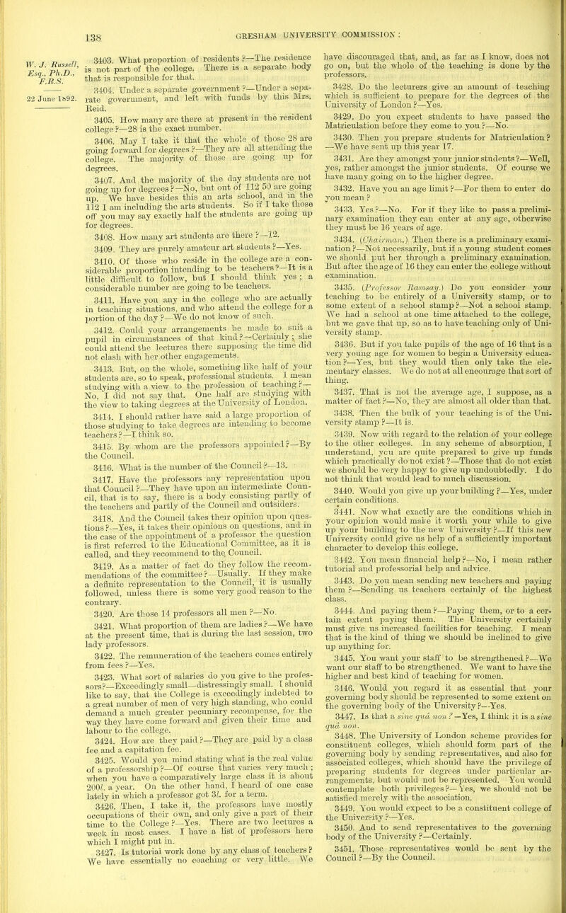 ixr r j? 11 34=03. What proporbion of residents ?—The residence es PhD is not partof the collese- There is a seParate body ^9JF B S ' tnat ^s responsible for that. 3404. Under a separate government ?—Under a sepa- 22 June ib92. rate government, and left with funds by this Mrs. Eeid. 3405. How many are there at present in the resident college ?—28 is the exact number. 3406. May I take it that the whole of those 28 are going forward for degrees ?— They are all attending the college. The majority of those are going up for degrees. 3407. And the majority of the day students are not going up for degrees ?—No, but out of 112 50 are going up We have besides this an arts school, and m the 112 I am including the arts students. So if I take those off you may say exactly half the students are going up for degrees. 3408. How many art students are there ?—12. 3409. They are purely amateur art students ?—Yes. 3410. Of those who reside in the college are a con- siderable proportion intending to be teachers?—It is a little difficult to follow, but I should thmk yes ; a considerable number are going to be teachers. 3411. Have you any in the college who are actually in teaching situations, and who attend the college for a portion of the day ?—We do not know of such. 3412. Could your arrangements be made to suit a pupil in circumstances of that kind?—Certainly ; she could attend the lectures there supposing the tune did not clash with her other engagements. 3413. But, on the whole, something like half of your students are, so to speak, professional students. J. mean studying with a view to the profession of teaching ?— No, I did not say that. One half are studying with the'view to taking degrees at the University of London. 3414. I should rather have said a large proportion of those studying to take degrees are intending to become teachers ?—I think so. 3415. By whom are the professors appointed ?—By the Council. 3416. What is the number of the Council ?—13. r 3417. Have the professors any representation upon that Council ?—They have upon an intermediate Coun- cil, that is to say, there is a body consisting partly of the teachers and partly of the Council and outsiders. 3418. And the Council takes their opinion upon ques- tions?—Yes, it takes their opinions on questions, and m the case of the appointment of a professor the question is first referred to the Educational Committee, as it is called, and they recommend to the Council. 3419. As a matter of fact do they follow the recom- mendations of the committee ?—Usually. If they make a definite representation to the Council, it is usually followed, unless there is some very good reason to the contrary. 3420. Are those 14 professors all men ?—No. 3421. What proportion of them are ladies ?— We have at the present time, that is during the last session, two lady professors. 3422. The remuneration of the teachers comes entirely from fees ?—Yes. 3423. What sort of salaries do you give to the profes- sors?—Exceedingly small—distressingly small. 1 should like to say, that the College is exceedingly indebted to a great number of men of very high standing, who could demand a much greater pecuniary recompense, for the way they have come forward and given their time and labour to the college. 3424. How are they paid ?—They are paid by a class fee and a capitation fee. 3425. Would you mind stating what is the real value of a professorship ?—Of course that varies very much ; when you have a comparatively large class it is about 200L a year. On the other hand, I heard of one case lately in which a professor got 3Z. for a term. 3426. Then, I take it, the professors have mostly occupations of their own, and only give a part of their time to the College ?—Yes. There are two lectures a week in most cases. I have a list of professors here which I might put in. 3427. Is tutorial work done by any class of teachers ? We have essentially no coaching or very little. We have discouraged that, and, as far as I know, does not go on, but the whole of the teaching is done by the professors. 3428. Do the lecturers give an amount of teaching which is sufficient to prepare for the degrees of the University of London ?—Yes. 3429. Do you expect students to have passed the Matriculation before they come to you ?—No. 3430. Then you prepare students for Matriculation ? —We have sent up this year 17. 3431. Are they amongst your junior students ?—Well, yes, rather amongst the junior students. Of course we have many going on to the higher degree. 3432. Have you an age limit ?—For them to enter do you mean ? 3433. Yes ?—No. For if they like to pass a prelimi- nary examination they can enter at any age, otherwise they must be 16 years of age. 3434. (Chairman.) Then there is a preliminary exami- nation ?—Not necessarily, but if a young student comes we should put her through a preliminary examination. But after the age of 16 they can enter the college without examination. 3435. (Professor Ramsay.) Do you consider your teaching to be entirely of a University stamp, or to some extent of a school stamp ?—Not a school stamp. We had a school at one time attached to the college, but we gave that up, so as to have teaching only of Uni- versity stamp. 3436. But if you take pupils of the age of 16 that is a very young age for Avomen to begin a University educa-' tion?—Yes, but they would then only take the ele- mentary classes. We do not at all encourage that sort of thing. 3437. That is not the average age, I suppose, as a matter of fact ?—No, they are almost all older than that. 3438. Then the bulk of your teaching is of the Uni- versity stamp ?—It is. 3439. Now with regard to the relation of your college to the other colleges. In any scheme of absorption, I understand, you are quite prepared to give up funds which practically do not exist ?—Those that do not exist we should be very happy to give up undoubtedly. I do not think that would lead to much discussion. 3440. Would you give up your building p—Yes, under certain conditions. 3441. Now what exactly are the conditions which in your opinion would mate it worth your while to give up your building to the new University ?—If this new University could give us help of a sufficiently important character to develop this college. 3442. You mean financial help?-—No, I mean rather tutorial and professorial help and advice. 3443. Do you mean sending new teachers and paying them ?—Sending us teachers certainly of the highest class. 3444. And paying them ?—Paying them, or to a cer- tain extent paying them. The University certainly must give us increased facilities for teaching. I mean that is the kind of thing we should be inclined to give up anything for. 3445. You want your staff to be strengthened ?—We want our staff to be strengthened. We want to have the higher and best kind of teaching for women. 3446. Would you regard it as essential that your governing body should be represented to some extent on the governing body of the University ?—Yes. 3447. Is that a sine qua won ? —Yes, I think it is a sine qua non. 3448. The University of London scheme provides for constituent colleges, which should form part of the governing body by sending representatives, and also for associated colleges, which should have the privilege of preparing students for degrees under particular ar- rangements, but would not be represented. You would contemplate both privileges ?—Yes, we should not be satisfied merely with the association. 3449. You would expect to be a constituent college of the University ?—Yes. 3450. And to send representatives to the governing body of the University ?—Certainly. 3451. Those representatives would be sent by the Council ?—By the Council.