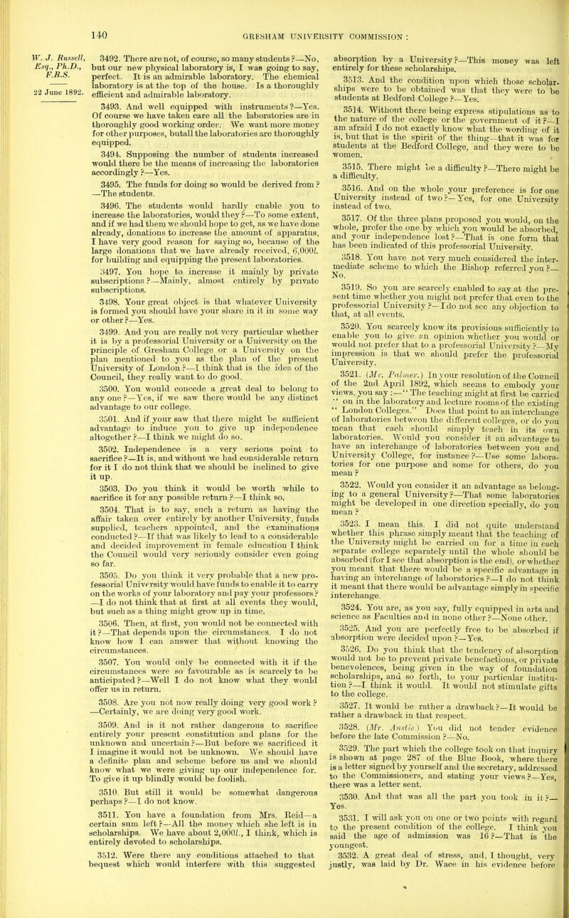 HO W. J. Russell, 3492. There are not, of course, so many students ?—No, Esq., Ph.D., but our new physical laboratory is, I was going to say, F.R.S. perfect. It is an admirable laboratory. The chemical laboratory is at the top of the house. Is a thoroughly 22 June 1892. efficient an(j admirable laboratory. 3493. And well equipped with instruments ?—Yes. Of course we have taken care all the laboratories are in thoroughly good working order-. We want more money for other purposes, butall the laboratories are thoroughly equipped, 3494. Supposing the number of students increased would there be the means of increasing the laboratories accordingly ?—Yes. 3495. The funds for doing so would be derived from ? —The students. 3496. The students would hardly enable you to increase the laboratories, would they ?—To some extent, and if we had them we should hope to get, as we have done already, donations to increase the amount of apparatus, I have very good reason for sayiug so, because of the large donations that we have already received, 6,000Z. for building and equipping the present laboratories. 3497. You hope to increase it mainly by private subscriptions ?—Mainly, almost entirely by private subscriptions. 3498. Your great object is that whatever University is formed you should have your share in it in some way or other ?—Yes. 3499. And you are really not very particular whether it is by a professorial University or a University on the principle of Gresham College or a University on the plan mentioned to you as the plan of the present University of London ?—I think that is the idea of the Council, they really want to do good. 3500. You would concede a great deal to belong to any one ?—Yes, if we saw there would be any distinct advantage to our college. 3501. And if your saw that there might be sufficient advantage to induce you to give up independence altogether ?—I think we might do so. 3502. Independence is a very serious point to sacrifice?—It is, and without we had considerable return for it I do not think that we should be inclined to give it up. 3503. Do you think it would be worth while to sacrifice it for any possible return ?—I think so. 3504. That is to say, such a return as having the affair taken over entirely by another University, funds supplied, teachers appointed, and the examinations conducted ?—If that was likely to lead to a considerable and decided improvement in female education I think the Council would very seriously consider even going so far. 3505. Do you think it very probable that a new pro- fessorial University would have funds to enable it to carry on the works of your laboratory and pay your professors ? —I do not think that at first at all events they would, but such as a thing might grow up in time. 3506. Then, at first, you would not be connected with it ?—That depends upon the circumstances. I do not know how I can answer that without knowing the circumstances. 3507. You would only be connected with it if the circumstances were so favourable as is scarcely to be anticipated ?—Well I do not know what they would offer us in return. 3508. Are you not now really doing very good work ? —Certainly, we are doing very good work. 3509. And is it not rather dangerous to sacrifice entirely your present constitution and plans for the unknown and uncertain ?—But before we sacrificed it I imagine it would not be unknown. We should have a definite plan and scheme before us and we should know what we were giving up our independence for. To give it up blindly would be foolish. 3510. But still it would be somewhat dangerous perhaps ?—I do not know. 3511. You have a foundation from Mrs. Beid—a certain sum left ?—All the money which she left is in scholarships. We have about 2,000£., I think, which is entirely devoted to scholarships. 3512. Were there any conditions attached to that bequest which would interfere with this suggested absorption by a University ?—This money was left entirely for these scholarships. 3513. And the condition upon which those scholar- ships were to be obtained was that they were to be students at Bedford College ?—Yes. 3514. Without there being express stipulations as to the nature of the college or the government of it ?—I am afraid I do not exactly know what the wording of it is, but that is the spirit of the thing—that it was for students at the Bedford College, and they were to be women. 3515. There might be a difficulty ?—There might be a difficulty. 3516. And on the whole your preference is for one University instead of two?—Yes, for one University instead of two. 3517. Of the three plans proposed you would, on the whole, prefer the one by which you would be absorbed, and your independence lost ?—That is one form that has been indicated of this professorial University. 3518. You have not very much considered the inter- mediate scheme to which the Bishop referred you ?— No. 3519. So you are scarcely enabled to say at the pre- sent time whether you might not prefer that even to the professorial University ?—I do not see any objection to that, at all events. 3520. You scarcely know its provisions sufficiently to enable you to give an opinion whether you would or would not prefer that to a professorial University ? My impression is that we should prefer the professorial University. 3521. {Mr. Palmer.) In your resolution of the Council of the 2nd April 1892, which seems to embody your views, you say :— The teaching might at first be carried  on in the laboratory and lecture rooms of the existing  London Colleges. Does that point to an interchange of laboratories betweon the different colleges, or do you mean that each should simply teach in its own laboratories. Would you consider it an advantage to have an interchange of laboratories between you and University College, for instance ?—Use some labora- tories for one purpose and some for others, do you mean ? 3522. Would you consider it an advantage as belong- ing to a general University ?—That some laboratories might be developed in one direction specially, do you mean ? 3523. I mean this. I did not quite understand whether this phrase simply meant that the teaching of the University might be carried on for a time in each separate college separately until the whole should be absorbed (for I see that absorption is the end), or whether you meant that there would be a specific advantage in having an interchange of laboratories ?—I do not think it meant that there would be advantage simply in specific interchange. 3524. You are, as you say, fully equipped in arts and science as Faculties an d in none other ?—None other.: 3525. And you are perfectly free to be absorbed if absorption were decided upon ?—Yes. 3526. Do you think that the tendency of absorption would not be to prevent private benefactions, or private benevolences, being given in the way of foundation scholarships, and so forth, to your particular institu- tion ?—I think it would. It would not stimulate gifts to the college. 3527. It would be rather a drawback ?—It would be rather a drawback in that respect. 3528. (Mr. Anstie) You did not tender evidence before the late Commission ?—No. 3529. The part which the college took on that inquiry is shown at page 287 of the Blue Book, where there is a letter signed by yourself and the secretary, addressed to the Commissioners, and stating your views ?—Yes, there was a letter sent. 3530. And that was all the part you took in it P Yes. 3531. I will ask you on one or two points with regard to the present condition of the college. I think you said the age of admission was 16 ?—That is the youngest. 3532. A great deal of stress, and, I thought, very justly, was laid by Dr. Wace in his evidence before