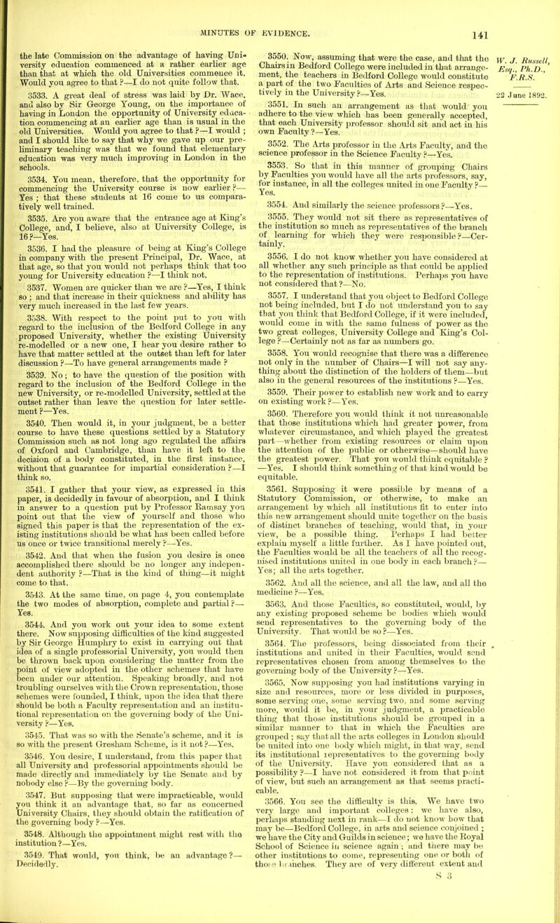 the late Commission on the advantage of having Uni- versity education commenced at a rather earlier age than that at which the old Universities commence it. Would you agree to that ?—-I do not quite follow that. 3533. A great deal of stress was laid by Dr. Wace, and also by Sir George Young, on the importance of having in London the opportunity of University educa- tion commencing at an earlier age than is usual in the old Universities. Would you agree to that ?—I would ; and I should like to say that why we gave up our pre- liminary teaching was that we found that elementary education was very much improving in London in the schools. 3534. You mean, therefore, that the opportunity for commencing the University course is now earlier ?— Yes ; that these students at 16 come to us compara- tively well trained. 3535. Axe you aware that the entrance age at King's College, and, I believe, also at University College, is 16 ?—Yes. 3536. I had the pleasure of being at King's College in company with the present Principal, Dr. Wace, at that age, so that you would not perhaps think that too young for University education ?—I think not. 3537. Women are quicker than we are ?—Yes, I think so ; and that increase in their quickness and ability has very much increased in the last few years. 3538. With respect to the point put to you with regard to the inclusion of the Bedford College in any proposed University, whether the existing University re-modelled or a new one, I hear you desire rather to have that matter settled at the outset than left for later discussion ?—To have general arrangements made ? 3539. No; to have the question of the position with regard to the inclusion of the Bedford College in the new University, or re-modelled University, settled at the outset rather than leave the question for later settle- ment ?—Yes. 3540. Then would it, in your judgment, be a better course to have these questions settled by a Statutory Commission such as not long ago regulated the affairs of Oxford and Cambridge, than have it left to the decision of a body constituted, in the first instance, without that guarantee for impartial consideration ?—I think so. 3541. I gather that your view, as expressed in this paper, is decidedly in favour of absorption, and I think in answer to a question put by Professor Bam say you point out that the view of yourself and those who signed this paper is that the representation of the ex- isting institutions sho uld be what has been called before us once or twice transitional merely ?—Yes. 3542. And that when the fusion you desire is once accomplished there should be no longer any indepen- dent authority ?—That is the kind of thing—it might come to that. 3543. At the same time, on page 4, you contemplate the two modes of absorption, complete and partial p— Yes. 3544. And you work out your idea to some extent there. Now supposing difficulties of the kind suggested by Sir George Humphry to exist in carrying out that idea of a single professorial University, you would then be thrown back upon considering the matter from the point of view adopted in the other schemes that have been under our attention. Speaking broadly, and not troubling ourselves with the Crown representation, those schemes were founded, I think, upon the idea that there should be both a Faculty representation and an institu- tional representation on the governing body of the Uni- versity ?■—Yes. 3545. That was so with the Senate's scheme, and it is so with the present Gresham Scheme, is it not ?—Yes. 3546. You desire, I tmderstand, from this paper that all University and professorial appointments should be made directly and immediately by the Senate and by nobody else ?—By the governing body. 3547. But supposing that were impracticable, would you think it an advantage that, so far as concerned University Chairs, they should obtain the ratification of the governing body ?—Yes. 3548. Although the appointment might rest with the institution ?—Yes. 3549. That would, you think, be an advantage ?— Decidedly. 3550. Now, assuming that were the case, and that the \y j Eusselt Chairs m Bedford College were included in that arrange- £sg. Ph.D ' ment, the teachers in Bedford College would constitute : F.R.S. ' a part of the two Faculties of Arts and Science respec- ' tively in the University ?—Yes. 22 June 1892. 3551. In such an arrangement as that would you adhere to the view which has been generally accepted, that each University professor should sit and act in his own Faculty ?—Yes. 3552. The Arts professor in the Arts Facility, and the science professor in the Science Faculty ?—Yes. 3553. So that in this manner of grouping Chairs by Faculties you would have all the arts professors, say, for instance, in all the colleges united in one Faculty ?— Yes. 3554. And similarly the science professors?—Yes. 3555. They would not sit there as representatives of the institution so much as representatives of the branch of learning for which they were responsible ?—Cer- tainly. 3556. I do not know whether you have considered at all whether any such principle as that could be applied to the representation of institutions. Perhaps you have not considered that ?—No. 3557. I understand that you object to Bedford College not being included, but I do not understand you to say that you think that Bedford College, if it were included, would come in with the same fulness of power as the two great colleges. University College and King's Col- lege ?—Certainly not as far as numbers go. 3558. You would recognise that there was a difference not only in the number of Chairs—I will not say any- thing about the distinction of the holders of them—but also in the general resources of the institutions ?—Yes. 3559. Their power to establish new work and to carry on existing work ?—Yes. 3560. Therefore you would think it not unreasonable that those institutions which had greater power, from whatever circumstance, and which played the greatest part—whether from existing resources or claim upon the attention of the public or otherwise—should have the greatest power. That you would think equitable ? —Yes. I should think something of that kind would be equitable. 3561. Supposing it were possible by means of a Statutory Commission, or otherwise, to make an arrangement by which all institutions fit to enter into this new arrangement should unite together on the basis of distinct branches of teaching, would that, in your view, be a possible thing. Perhaps I had better explain myself a little further. As I have pointed out, the Faculties would be all the teachers of all the recog- nised institutions united in one body in each branch ?—■ Yes; all the arts together. 3562. And all the science, and all the law, and all the medicine ?—Yes. 3563. And those Faculties, so constituted, would, by any existing proposed scheme be bodies which would send representatives to the governing body of the University. That would be so ?—Yes. 3564. The professors, being dissociated from their r institutions and united in their Faculties, would send representatives chosen from among themselves to the governing body of the University ?—Yes. 3565. Now supposing you had institutions varying in size and resources, more or less divided in purposes, some serving one, some serving two, and some serving more, would it be, in your judgment, a practicable thing that those institutions should be grouped in a similar manner to that in which the Faculties are grouped ; say that all the arts colleges in London should be united into one body which might, in that way, send its institutional representatives to the governing body of the University. Have you considered that as a possibility F—I have not considered it from that point of view, but such an arrangement as that seems practi- cable. 3566. You see the difficulty is this. We have two very large and important colleges: we have also, perhaps standing next in rank—I do not know how that may be—Bedford College, in arts and science conjoined ; we have the City and Guilds in science; we have the Koyal School of Science in science again ; and there may be other institutions to come, representing one or both of those branches. They are of very different extent and