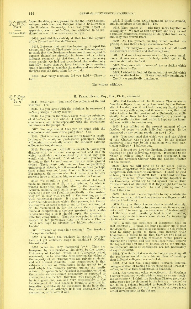 W. J. Russell, forget the date, you appeared before the Privy Council, Esq., Ph.D., and your wish then was that you should be allowed to F.R.S. join Gresham University, that was your object in appearing, was it not ?—Yes ; we petitioned to be con- 22 June 1802. sidered as one of the constituent colleges. 3634. And did this embody at that time the opinion of the Council and the staff?—Yes. 3635. Between that and the beginning of April the Council and the staff had reason to alter their minds and to think that the Gresham scheme would not do, and to express themselves strongly in favour of a totally different scheme ?—At that time, of course, like many other people, we had not considered the matter very carefully; since then we have had this joint meeting simply honestly to consider the matter and see what we thought was the right thing for us to do. 3636. How many meetings did you hold ?—Three or four. 3637. I think there are 13 members of the Council, and 14 members of the staff ?—Yes. 3638. That makes 27. Did they meet together or separately ?—We met at first together, and they formed a smaller committee consisting of delegates from each, and they met several times. 3639. At the present meeting which' settled the principle, was there a large attendance ?—Yes. 3640. How many—do you recollect at all ?— All the members of council and staff except one. 3641. And were they unanimous ?—They were unani- mous ; it was mem. con. Nobody voted against it, and one did not vote for it. 3642. They were all in favour of this resolution which appears here ?—Yes. 3643. I wished to find out the amount of weight which was to be attached to it. It was practically unanimous ? —Yes, it was practically unanimous. The witness withdrew. H. F. Heath, H. Frank Heath, Esq. Ph.D. '' 3644. (Chairman.) You heard the evidence of the last witness ?—Yes. 3645. Do you agree with the opinions he expressed ? —Not perhaps in every respect. 3646. Do you, on the whole, agree with the substance of it?—Yes, on the whole. I agree with the main conclusions, and more especially with the conclusions laid down in the pamphlet. 3647. We may take it that you do agree with the conclusions laid down in the pamphlet ?—Yes. 3648. That is to say, that you are in favour of estab- lishing a University on professorial principles, which will contain or gradually absorb the different existing colleges ?—Yes, strongly. 3649. Perhaps you will tell us on which points you disagree with the witness who spoke last, and also on which particular points omitted by him, if any, you would wish to be heard. 1 should be glad if you would do that, so that I should not go over the same ground twice?—There were only one or two comparatively unimportant details, but it seemed to mo that perhaps these points were not brought out sufficiently clearly. For instance, the reasons why the Gresham Charter can scarcely hope to advance higher education in London. 3650. We should be glad to hear about that ?—It made no provision at all, in my opinion, for what is wanted more than anything else by the teachers in London, namely, freedom of scope in the direction of teaching ; it left the Faculties practically in the position they are in now with regard to the teaching part of their educational course. It seems to me that it left them the independence which they possess, but that in the majority of cases seems to me to have nothing but evil to recommend it, for the reason that it implies financial competition to the very greatest extent, whilst it does not imply as it should imply, the greatest in- tellectual competition. That was one point in which it seemed to me personally that the Gresham Charter could not hope to advance the higher education in London. 3651. Freedom of scope in teaching p—Yes, freedom of scope in teaching. 3652. You think the teachers in existing colleges have not got sufficient scope in teachiug ?—Nothing like sufficient. 3653. What are they hampered by?--They are hampered by the curricula laid down by the present University of London, which is a University which necessarily has to take into consideration the claims of the majority of its students who are private students, and not trained students. The consequence is that subjects are set, or examination books are set to be read whjph the ordinary private student can easily obtain. No question can be asked in examination which the private student cannot reasonably be expected to answer, and the teacher, therefore, who presumably, if he is a good one, can add very considerably to the knowledge of the text books is bound to give that in- formation gratuitously to his classes in the hope that they will take it, although it is not necessary for the curriculum, or to leave it out. B.A., Ph.D., examined. 3654. But the object of the Gresham Charter was to free the colleges from being hampered by the Univer- sity of London, was it not ?—It was, my Lord; but it seemed to my colleagues, and it seems to me, that that did not allow for the creation of a University on suffi- ciently large lines to lead eventually to a teaching body of really the first rank whilst it kept tap the finan- cial competition in another way. 3655. I am talking at the present moment of the freedom of scope to each individual teacher. Is he hampered by any college regulation now ?—No. 3656. You mentioned that which you said the object of the Charter was to get rid of. Is the teacher hampered in any way by his connexion with each par- ticular college ?—I believe not. 3657. I do not see how the Gresham Charter confines the scope of each individual teacher. It seemed to me rather to relieve him ? —Yes, I was confusing, I am afraid, the Gresham Charter with the London Charter for the moment. 3658. Then we will pass on to the other points. First the competition with regard to the money, but no competition with regard to excellence. I shall be glad to hear you more fully about that. You think the two colleges, or more, which would be bound together in the University, would try to bid against one another for the number of stndents that they might have so as to increase their finances. Is that your opinion ?— Yes, I think so. 3659. That would be the objection to any confederate scheme in which different autonomous colleges would take part ?—Exactly. 3660. Do you think the emulation would entirely take the form of wishing to increase their finances, and not at all of increasing the excellence of instruction ? —I think it woiild inevitably tend in that direction, unless very evident means were shown for increasing the financial resource. 3661. Would not excellence of instruction tend in that direction ? I mean sending a number up to pass the degrees. Would not their excellence in this respect tend to bring pupils to them and increase their finances ?—It seems to me that there are two kinds of excellence. There is the excellence which passes a student for a degree, and the excellence which imparts the highest and best kind of knowledge to the student, and these two kinds of excellences are not necessarily alway co-existent. 3662. You think that one single body appointing all the professors would give a higher class of teaching than different colleges, do you ?—I do. 3663. And that the competition between diffeven. colleges instead of raising the teaching would lower it ? Yes, so far as that competition is financial. 3664. Are there any other objections to the Gresham Charter which you would wish to urge as we are touch- ing on it now ?—I think the Gresham Charter gave very little scope for development in the future ; it seemed to me to be a scheme intended to benefit the two large colleges in London, but with very little real hope made out of development in the future.