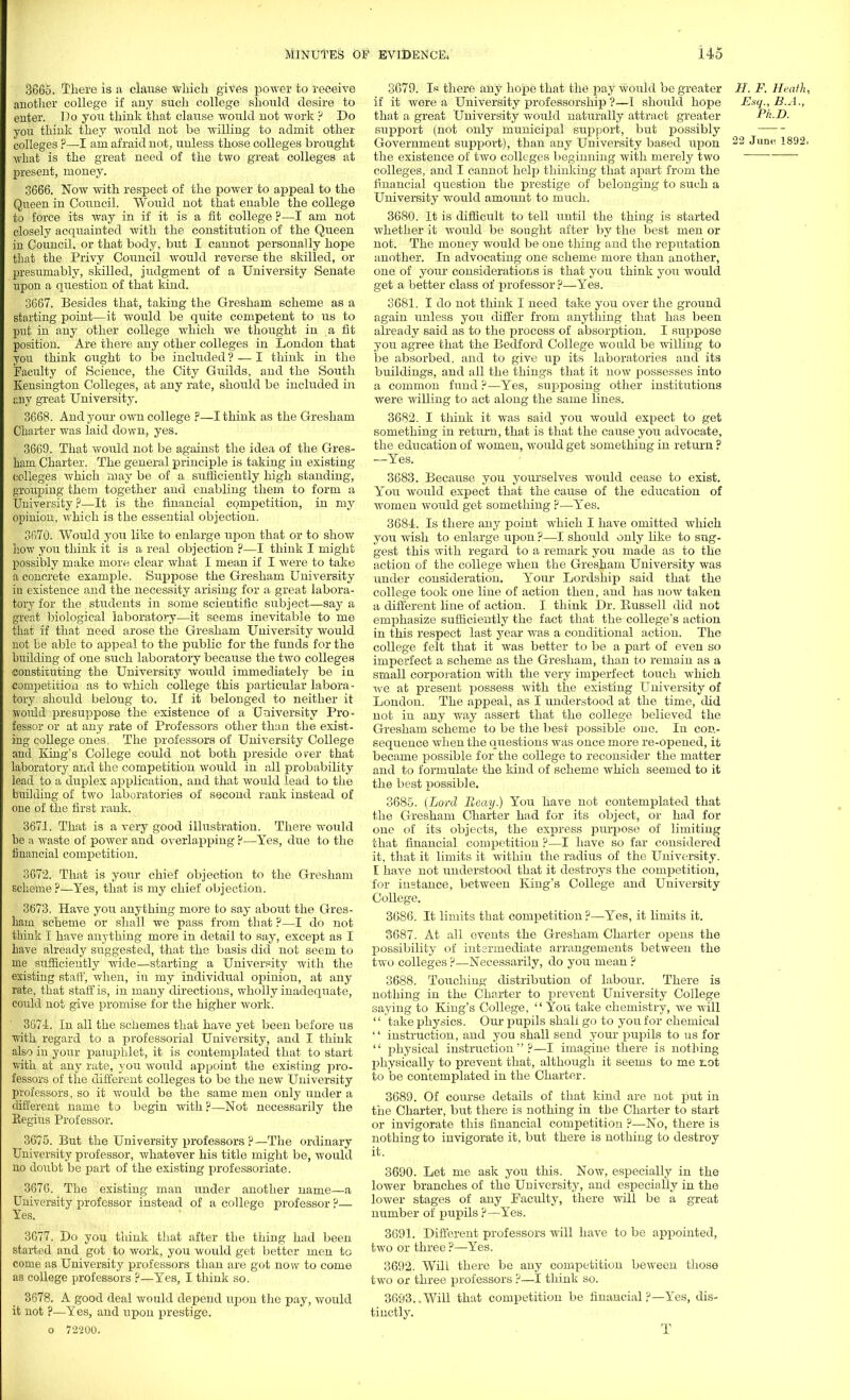 3665. There is a clause which gives power to receive another college if any such college should desire to enter. Do you think that clause would not work ? Do you think they would not be willing to admit other colleges ?—I am afraid not, unless those colleges brought what is the great need of the two great colleges at present, money. 3666. Now with respect of the power to appeal to the Queen in Council. Would not that enable the college to force its way in if it is a fit college ?—I am not closely acquainted with the constitution of the Queen in Council, or that body, but I cannot personally hope that the Privy Council would reverse the skilled, or presumably, skilled, judgment of a University Senate upon a question of that kind. 3667. Besides that, taking the Gresham scheme as a starting point—it would be quite competent to us to put in any other college which we thought in a fit position. Are there any other colleges in London that you think ought to be included ? — I think in the Faculty of Science, the City Guilds, and the South Kensington Colleges, at any rate, should be included in any great University. 3668. And your own college ?—I think as the Gresham Charter was laid down, yes. 3669. That would not be against the idea of the Gres- ham Charter. The general principle is taking in existing colleges which may be of a sufficiently high standing, grouping them together and enabling them to form a University ?—It is the financial competition, in my opinion, which is the essential objection. 3670. Would you like to enlarge upon that or to show how you think it is a real objection p—I think I might possibly make more clear what I mean if I were to take a concrete example. Suppose the Gresham University in existence and the necessity arising for a great labora- tory for the. students in some scientific subject—say a great biological laboratory—it seems inevitable to me that if that need arose the Gresham University would not be able to appeal to the public for the funds for the building of one such laboratory because the two colleges constituting the University would immediately be in competition as to which college this particular labora- tory should belong to. If it belonged to neither it would presuppose the existence of a University Pro- fessor or at any rate of Professors other than the exist- ing college ones. The professors of University College and King's College could not both preside over that laboratory and the competition would in all probability lead to a duplex application, and that would lead to the building of two laboratories of second rank instead of one of the first rank. 3671. That is a very good illustration. There would be a waste of power and overlapping P—Yes, due to the financial competition. 3672. That is your chief objection to the Gresham scheme?—Yes, that is my chief objection. 3673. Have you anything more to say about the Gres- ham scheme or shall we pass from that ?—I do not think I have anything more in detail to say, except as I have already suggested, that the basis did not seem to me sufficiently wide—starting a University with the existing staff, when, in my individual opinion, at any rate, that staff is, in many directions, wholly inadequate, could not give promise for the higher work. 3674. In all the schemes that have yet been before us with regard to a professorial University, and I think also in your pamphlet, it is contemplated that to start with at any rate, you would appoint the existing pro- fessors of the different colleges to be the new University professors, so it would be the same men only under a different name to begin with?—Not necessarily the Begins Professor. 3675. But the University professors ?—The ordinary University professor, whatever his title might be, would no doubt be part of the existing professoriate. 3676. The existing man under another name—a University professor instead of a college professor ?— Yes. 3677. Do you think that after the thing had been started and got to work, you would get better men to come as University professors than are got now to come as college professors ?—Yes, I think so. 3678. A good deal would depend upon the pay, would it not ?—Yes, and upon prestige. o 72200. 3679. Is there any hope that the pay would be greater H. F. Heath, if it were a University professorship ?—I should hope Esq., B.A., that a great University would naturally attract greater Ph.D. support (not only municipal support, but possibly Government support), than any University based upon 22 June 1892, the existence of two colleges beginning with merely two  colleges, and I cannot help thinking that apart from the financial question the prestige of belonging to such a University would amount to much. 3680. It is difficult to tell until the thing is started whether it would be sought after by the best men or not. The money would be one thing and the reputation another. In advocating one scheme more than another, one of your considerations is that you think you would get a better class of professor ?—Yes. 3681. I do not think I need take you over the ground again unless you differ from anything that has been already said as to the process of absorption. I suppose you agree that the Bedford College would be willing to be absorbed, and to give up its laboratories and its buildings, and all the things that it now possesses into a common fund ?—Yes, supposing other institutions were willing to act along the same lines. 3682. I think it was said you would expect to get something in return, that is that the cause you advocate, the education of women, would get something in return ? —Yes. 3683. Because you yourselves would cease to exist. You would expect that the cause of the education of women would get something ?—Yes. 3684;. Is there any point which I have omitted which you wish to enlarge upon ?—1 should only like to sug- gest this with regard to a remark you made as to the action of the college when the Gresham University was under consideration. Your Lordship said that the college took one line of action then, and has now taken a different line of action. I think Dr. Bussell did not emphasize sufficiently the fact that the college's action in this respect last year was a conditional action. The college felt that it was better to be a part of even so imperfect a scheme as the Gresham, than to remain as a small corporation with the very imperfect touch which we at present possess with the existing University of London. The appeal, as I understood at the time, did not in any way assert that the college believed the Gresham scheme to be the best possible one. In con- sequence when the questions was once more re-opened, it became possible for the college to reconsider the matter and to formulate the kind of scheme which seemed to it the best possible. 3685. (Lord Beay.) You have not contemplated that the Gresham Charter had for its object, or had for one of its objects, the express purpose of limiting that financial competition ?—I have so far considered it. that it limits it within the radius of the University. I have not understood that it destroys the competition, for instance, between King's College and University College. 3686. It limits that competition ?—Yes, it limits it. 3687. At all events the Gresham Charter ojsens the possibility of intermediate arrangements between the two colleges ?—Necessarily, do you mean ? 3688. Touching distribution of labour. There is nothing in the Charter to prevent University College saying to King's College,  You take chemistry, we will  take physics. Our pupils shall go to you for chemical ■' instruction, and you shall send your pupils to us for  physical instruction?—I imagine there is nothing physically to prevent that, although it seems to me iLot to be contemplated in the Charter. 3689. Of course details of that land are not put in the Charter, but there is nothing in the Charter to start or invigorate this financial competition ?—No, there is nothing to invigorate it, but there is nothing to destroy it. 3690. Let me ask you this. Now, especially in the lower branches of the University, and especially in the lower stages of any Faculty, there will be a great number of pupils ?—Yes. 3691. Different professors will have to be appointed, two or three ?—Yes. 3692. Will there be any competition beween those two or three professors ?—I think so. 3693..Will that competition be financial?—Yes, dis- tinctly. T