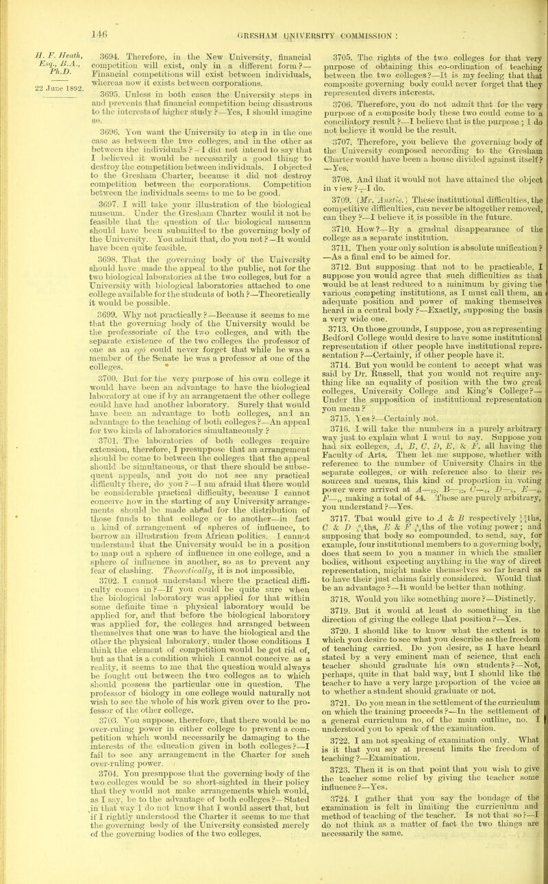 H. F. Heath, 3694. Therefore, in the New University, financial Esq., B.A., competition will exist, only in a different form?— Ph.D. Financial competitions will exist between individuals, whereas now it exists between corporations. 22 June 1892. 1 3695. Unless in both cases the University steps in and prevents that financial competition being disastrous to the interests of higher study ?—Yes, I should imagine so. 3696. You want the University to step in in the one case as between the two colleges, and in the other as between the individuals ? - I did not intend to say that I believed it would be necessarily a good thing to destroy the competition between nidi viduals. I objected to the Gresham Charter, because it did not destroy competition between the corporations. Competition between the individuals seems to me to be good. 3697. I will take your illustration of the biological museum. Under the Gresham Charter would it not be feasible that the question of the biological museum should have been submitted to the governing body of the University. You admit that, do you not ?—It would have been quite feasible. 3698. That the governing body of the University should have made the appeal to the public, not for the two biological laboratories at the two colleges, but for a University with biological laboratories attached to one college available for the students of both ?—Theoretically it would be possible. 3699. Why not practically ?—Because it seems to me that the governing body of the University would be the professoriate of the two colleges, and with the separate existence of the two colleges the professor of one as an ego could never forget that while he was a member of the Senate he was a professor at one of the colleges. 3700. But for the very purpose of his own college it would have been an advantage to have the biological laboratory at one if by an arrangement the other college could have had another laboratory. Surely that would have been an advantage to both colleges, an:l an advantage to the teaching of both colleges ?—An appeal for two lands of laboratories simultaneously ? 3701. The laboratories of both colleges require extension, therefore, I presuppose that an arrangement should be come to between the. colleges that the appeal should be simultaneous, or that there should be subse- quent appeals, and you do not see any practical difficulty there, do you ?—I am afraid that there would be considerable practical difficulty, because I cannot conceive how in the starting of any University arrange- ments should be made ahSad for the distribution of those funds to that college or to another—in fact a kind of arrangement of spheres of influence, to borrow an illustration from African politics. I cannot understand that the University would be in a position to map out a sphere of influence in one college, and a sphere of influence in another, so as to prevent any fear of clashing. Theoretically, it is not impossible. 3702. I cannot understand where the practical diffi- culty comes in ?—If you could be quite sure when the biological laboratory was applied for that within some definite time a physical laboratory would be applied for, and that before the biological laboratory was applied for, the colleges had arranged between themselves that one was to have the biological and the other the physical laboratory, under those conditions I think the element of competition would be got rid of, but as that is a condition which I cannot conceive as a reality, it seems to me that the question would always be fought out between the two colleges as to which should possess the particular one in question. The professor of biology in one college would naturally not wish to see the whole of his work given over to the pro- fessor of the other college. 3703. You suppose, therefore, that there would be no over-ruling power in either college to prevent a com- petition which would necessarily be damaging to the interests of the education given in both colleges?—I fail to see any arrangement in the Charter for such over-ruling power. 3704. You presuppose that the governing body of the two colleges would be so short-sighted in their policy that they would not make arrangements which would, as I say, be to the advantage of both colleges ?— Stated ,in that way I do not know that I would assert that, but if I rightly understood the Charter it seems to me that the governing body of the University consisted merely of the governing bodies of the two colleges. 3705. The rights of the two colleges for that Very purpose of obtaining this co-ordination of teaching between the two colleges?—It is my feeling that that composite governing body could never forget that they represented divers interests. 3706. Therefore, you do not admit that for the veiy purpose of a composite body these two could come to a conciliatory result ?—I believe that is the purpose ; I do not believe it would be the result. 3707. Therefore, you believe the governing body of the University composed according to the Gresham Charter would have been a house divided against itself ? —Yes. 3708. And that it would not have attained the object in view ?—I do. 3709. (Mr. Anstie.) These institutional difficulties, the competitive difficulties, can never be altogether removed, can they ?—I believe it is possible in the future. 3710. How?—By a gradual disappearance of the college as a separate institution. 3711. Then your only solution is absolute unification ? —As a final end to be aimed for. 3712. But supposing that not to be practicable, I suppose you would agree that such difficulties as that would be at least reduced to a minimum by giving the various competing institutions, as I must call them, an adequate position and power of making themselves heard in a central body ?—Exactly, supposing the basis a very wide one. 3713. On those grounds, I suppose, you as representing Bedford College would desire to have some institutional representation if other people have institutional repre- sentation ?—Certainly, if other people have it; 3714. But you would be content to accept what was said by Dr. Russell, that you would not require any- thing like an equality of position with the two great colleges, University College and King's College?— Under the supposition of institutional representation you mean ? 3715. Yes ?—Certainly not. 3716. I will take the numbers in a purely arbitrary way just to explain what I want to say. Suppose you had six colleges, A, B, C, D, E, & F, all having the Faculty of Arts. Then let me suppose, whether with reference to the number of University Chairs in the separate colleges, or with reference also to their re- sources and means, this kind of proportion in voting power were arrived at A—nJ, B—12, C— c, D—,■„ E—4, F—4, making a total of 44. These are purely arbitrary, you understand ?—Yes. 3717. Tbat would give to A & B respectively l^hs, C & D Tj^ths, E & Fths of the voting power; and supposing that body so compounded, to send, say, for example, four institutional members to a governing body, does that seem to you a manner in Avhich the smaller bodies, without expecting anything in the way of direct representation, might make themselves so far heard as to have their just claims fairly considered. Would that be an advantage ?—It would be better than nothing. 3718. Would you like something more ?—Distinctly. 3719. But it would at least do something in the direction of giving the college that position ?—Yes. 3720. I should like to know what the extent is to which you desire to see what you describe as the freedom of teaching carried. Do you desire, as I have heard stated by a very eminent man of science, that each teacher should graduate his own students?—Not, perhaps, quite in that bald way, but I should like the teacher to have a very large proportion of the voice as to whether a student should graduate or not. 3721. Do you mean in the settlement of the curriculum on which the training proceeds ?—In the settlement of a general curriculum no, of the main outline, no. I understood you to speak of the examination. 3722. I am not speaking of examination only. What is it that you say at present limits the freedom of teaching ?—Examination. 3723. Then it is on that point that you wish to give the teacher some relief by giving the teacher some influence ?—Yes. 3724. I gather that you say the bondage of the examination is felt in limiting the curriculum and method of teaching of the teacher. Is not that so?—I do not think as a matter of fact the two things are necessarily the same.