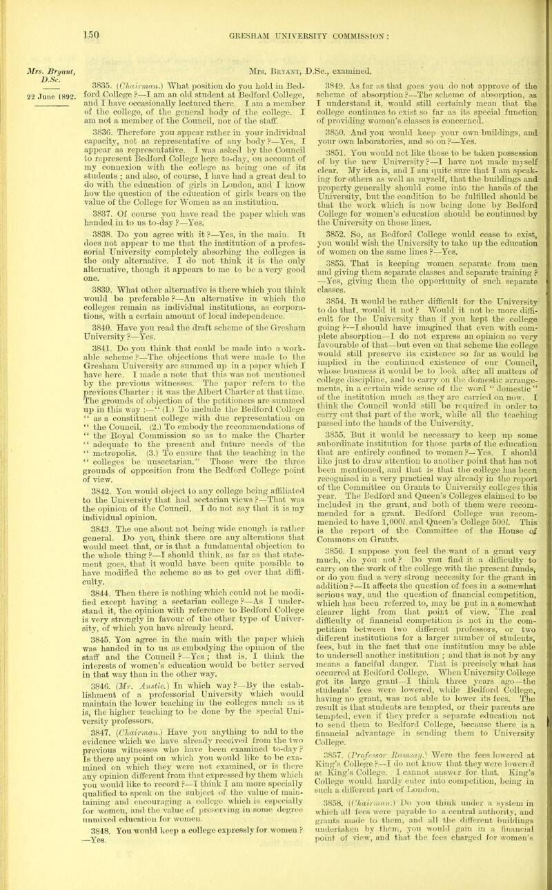 Mrs. Bryant, Mrs. BllYANT, J 3835. (Chairman.) What position do you hold in Bed- 22 June 1892. ^orc^ College ?—I am an old student at Bedford College, and I have occasionally lectured there. I am a member of the college, of the general body of the college. I am not a member of the Council, nor of the staff. 3836. Therefore you appear rather in your individual capacity, not as representative of any body ?—Yes, I appear as representative. I was asked by the Council to represent Bedford College here to-day, on account of my connexion with the college as being one of its students ; and also, of course, I have had a great deal to do with the education of girls in London, and I know how the question of the education of girls bears on the value of the College for Women as an institution. 3837. Of course you have read the paper which was handed in to us to-day ?—Yes. 3838. Do you agree with it ?—Yes, in the main. It does not appear to me that the institution of a profes- sorial University completely absorbing the colleges is the only alternative. I do not think it is the only alternative, though it appears to me to be a very good one. 3839. What other alternative is there which you think would be preferable ?—An alternative in which the colleges remain as individual institutions, as corpora- tions, with a certain amount of local independence. 3840. Have you read the draft scheme of the Gresham University ?—Yes. 3841. Do you think that could be made into a work- able scheme ?—The objections that were made to the Gresham University are summed up in a paper which I have here. I made a note that this was not mentioned by the previous witnesses. The paper refers to the previous Charter : it was the Albert Charter at that time. The grounds of objection of the petitioners are summed up in this way :— (1.) To include the Bedford College  as a constituent college with due representation on  the Council. (2.) To embody the recommendations of  the Royal Commission so as to make the Charter  adequate to the present and future needs of the  metropolis. (3.) To ensure that the teaching in the  colleges be unsectarian. Those were the three grounds of opposition from the Bedford College point of view. 3842. You would object to any college being affiliated to the University that had sectarian views ?—That was the opinion of the Council. I do not say that it is my individual opinion. 3843. The one about not being wide enough is rather general. Do you, think there are any alterations that would meet that, or is that a fundamental objection to the whole thing ?—I should think, as far as that state- ment goes, that it would have been quite possible to have modified the scheme so as to get over that diffi- culty. 3844. Then there is nothing which could not be modi- fied except having a sectarian college ?—As I under- stand it, the opinion with reference to Bedford College is very strongly in favour of the other type of Univer- sity, of which you have already heard. 3845. You agree in the main with the paper which was handed in to us as embodying the opinion of the staff and the Council ?—Yes ; that is, I think the interests of women's education would be better served in that way than in the other way. 3846. (Mr. Anstie.) In which way?—By the estab- lishment of a professorial University which would maintain the lower teaching in the colleges much as it is, the higher teaching to be done by the special Uni- versity professors. 3847. (Chairman.) Have you anything to add to the evidence which we have already received from the two previous witnesses who have been examined to-day ? Is there any point on which you would like to be exa- mined on which they were not examined, or is there any opinion different from that expressed by them which you would like to record ?—I think I am more specially qualified to speak on the subject of the value of main- taining and encouraging a college which is especially for women, and the value of preserving in some degree unmixed education for women. 3848. You would keep a college expressly for women ? —Yes. .Sc., examined. 3849. As far as that goes you do not approve of the scheme of absorption ?—The scheme of absorption, as I understand it, would still certainly mean that the college continues to exist so far as its special function of providing women's classes is concerned. 3850. And you would keep your own buildings, and your own laboratories, and so on ?—Yes. 3851. You would not like those to be taken possession of by the new University ?—I have not made myself clear. My idea is, and I am quite sure that I am speak- ing for others as well as myself, that the buildings and property generally should come into the hands of the University, but the condition to be fulfilled should be that the work which is now being done by Bedford College for women's education should be continued by the University on those lines. 3852. So, as Bedford College would cease to exist, you would wish the University to take up the education of women on the same lines ?—Yes. 3853. That is keeping women separate from men and giving them separate classes and separate training p —Yes, giving them the opportunity of such separate classes. 3854. It would be rather difficult for the University to do that, would it not ? Would it not be more diffi- cult for the University than if you kept the college going ?—I should have imagined that even with com- plete absorption—I do not express an opinion so very favourable of that—but even on that scheme the college would still preserve its existence so far as would be implied in the continued existence of our Council, whose business it would be to look after all matters of college discipline, and to carry on the domestic arrange- ments, in a certain wide sense of the word  domestic  of the institution much as they are carried on now. I think the Council would still be required in order to carry out that part of the work, while all the teaclung passed into the hands of the University. 3855. But it would be necessary to keep up some subordinate institution for those parts of the education that are entirely confined to women ?— Yes. I should like just to draw attention to another point that has not been mentioned, and that is that the college has been recognised in a very practical way already in the report of the Committee on Grants to University colleges this year. The Bedford and Queen's Colleges claimed to be included in the grant, and both of them were recom- mended for a grant. Bedford College was recom- mended to have 1,000L and Queen's College 500L This is the report of the Committee of the House of Commons on Grants. 3856. I suppose you feel the want of a grant very much, do you not ? Do you find it a difficulty to carry on the work of the college with the present funds, or do you find a very strong necessity for the grant in addition ?—It affects the question of fees in a somewhat serious way, and the question of financial competition, which has been referred to, may be put in a somewhat clearer light from that point of view. The real difficulty of financial competition is not in the com- petition between two different professors, or two different institutions for a larger number of students, fees, but in the fact that one institution may be able to undersell another institution ; and that is not by any means a fanciful danger. That is precisely what has occurred at Bedford College. When University College got its large grant—I think three years ago—the students' fees were lowered, while Bedford College, having no grant, was not able to lower its fees. The resvdt is that students are tempted, or their parents are tempted, even if they prefer a separate education not to send them to Bedford College, because there is a financial advantage in sending them to University College. 3857. (Professor Ramsay.) Were the fees lowered at King's College ?—I do not know that they were lowered at King's College. I cannot answer for that. King's College would hardly enter into competition, being in such a different part of London. 3858. (Chairman.) Do you think under a system in which all fees were payable to a central authority, and grants made to them, and all the different buildings undertaken by them, you would gain in a fiuancial point of view, and that the fees charged for women's