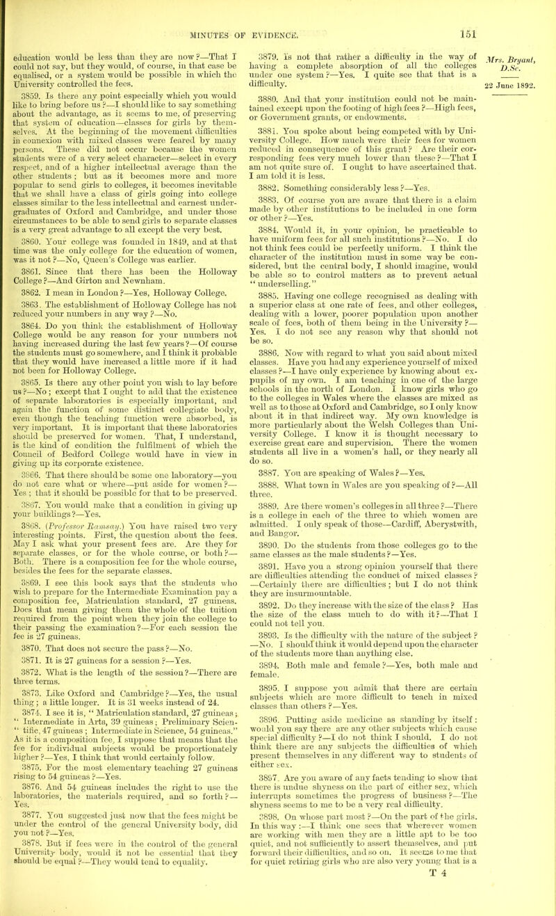 education would be less than they are now ?—That T could not say, but they would, of course, in that case be equalised, or a system would be possible in which the University controlled the fees. 3859. Is there any point especially which you would like to bring before us ?—I should like to say something about the advantage, as it seems to me, of preserving that system of education—classes for girls by them- selves. At the beginning of the movement difficulties in connexion with mixed classes were feared by many persons. These did not occur because the women students were of a very select character—select in every resjject, and of a higher intellectual average than the other students ; but as it becomes more and more popular to send girls to colleges, it becomes inevitable that we shall have a class of girls going into college classes similar to the less intellectual and earnest under- graduates of Oxford and Cambridge, and under those circumstances to be able to send girls to separate classes is a very great advantage to all except the very best. 3860. Your college was founded in 1849, and at that time was the only college for the education of women, was it not ?—No, Queen's College was earlier. 38G1. Since that there has been the Holloway College ?—And Girton and Newnham. 3862. I mean in London?—Yes, Holloway College. 3863. The establishment of Holloway College has not reduced your numbers in any way ?—No. 3864 Do you think the establishment of Holloway College would be any reason for your numbers not having increased during the last few years ?—Of course the students must go somewhere, and I think it probable tbat they woidd have increased a little more if it had not been for Holloway College. 3865. Is there any other point you wish to lay before ua ?—No; except that I ought to add that the existence of separate laboratories is especially important, and again the function of some distinct collegiate body, even though the teaching function were absorbed, is very important. It is important that these laboratories should be preserved for women. That, I understand, is the kind of condition the fulfilment of which the Council of Bedford College would have in view in giving up its corporate existence. 3866. That there should be some one laboratory—you do not care what or where—put aside for women ?— Yes ; that it should be possible for that to be preserved. 3867. You would make that a condition in giving up your buildings ?—Yes. 3868. (Professor Ramsay.) You have raised two very interesting points. First, the question about the fees. May I ask what your present fees are. Are they for separate classes, or for the whole course, or both?— Both. There is a composition fee for the whole course, besides the fees for the separate classes. 3869. I see this book says that the studeuts who wish to prepare for the Intermediate Examination paj- a composition fee, Matriculation standard, 27 guineas. Does that mean giving them the whole of the tuition required from the point when they join the college to their passing the examination ?—For each session the fee is 27 guineas. 3870. That does not secure the pass ?—No. 3871. It is 27 guineas for a session ?—Yes. 3872. What is the length of the session?—There are three terms. 3873. Like Oxford and Cambridge ?—Yes, the usual thing ; a little longer. It is 31 weeks instead of 24. 3874. I see it is,  Matriculation standard, 27 guineas;  Intermediate in Arts, 39 guineas; Preliminary Scien-  tific, 47 guineas ; Intermediate in Science, 54 guineas. As it is a composition fee, I suppose that means that the fee for individual subjects would be proportionately higher ?—Yes, I think that would certainly follow. 3875. For the most elementary teaching 27 guineas rising to 54 guineas ?—Yes. 3876. And 54 guineas includes the right to use the laboratories, the materials required, and so forth ?— Yes. 3877. You suggested just now that the fees might be under the control of the general University body, did you not ?—Yes. 3878. But if fees were in the control of the general University body, would it not be essential that they should be equal ?—They would tend to equality. 3879. Is not that rather a difficulty in the way of ^rs j^ryUni> having a complete absorption of all the colleges ' j).Sc. ' under one system ?—Yes. I quite see that that is a difficulty. 22 June 1892. 3880. And that your institution could not be main- tained except upon the footing of high fees ?—High fees, or Government grants, or endowments. 3881. You spoke about being competed with by Uni- versity College. How much were their fees for women reduced in consequence of this grant ? Are their cor- responding fees very much lower than these ?—That I am not quite sure of. I ought to have ascertained that. I am told it is less. 3882. Something considerably less ?—Yes. 3883. Of course you are aware that there is a claim made by other institutions to be included in one form or other ?—Yes. 3884. Would it, in your opinion, be practicable to have uniform fees for all such institutions ?—No. I do not think fees could be perfectly uniform. I think the character of the institution must in some way be con- sidered, but the central body, I should imagine, would be able so to control matters as to prevent actual  underselling. 3885. Having one college recognised as dealing with a superior class at one rate of fees, and other colleges, dealing with a lower, poorer population upon another scale of fees, both of them being in the University ?— Yes. I do not see any reason why that should not be so. 3886. Now with regard to what you said about mixed classes. Have you had any experience yourself of mixed classes ?—I have only experience by knowing about ex- pupils of my own. I am teaching in one of the large schools in the north of London. I know girls who go to the colleges in Wales where the classes are mixed as well as to those at Oxford and Cambridge, so I only know about it in that indirect way. My own knowledge is more particularly about the Welsh Colleges than Uni- versity College. I know it is thought necessary to exercise great care and supervision. There the women students all live in a women's hall, or they nearly all do so. 3887. You are speaking of Wales ?—Yes. 3888. What town in Wales are you speaking of ?—All three. 3889. Are there women's colleges in all three ?—There is a college in each of the three to which women are admitted. I only speak of those—Cardiff, Aberystwith, and Bangor. 3890. Do the students from those colleges go to the same classes as the male students?—Yes. 3891. Have you a strong opinion yourself that there are difficulties attending the conduct of mixed classes ? ■—Certainly there are difficulties ; but I do not think they are insurmountable. 3892. Do they increase with the size of the class ? Has the size of the class much to do with it:—That I could not tell you. 3893. Is the difficulty with the nature of the subject ? —No. I should think it would depend upon the character of the students more than anything else. 3894. Both male and female ?—Yes, both male and female. 3895. I suppose you admit that there are certain subjects which are more difficult to teach in mixed classes than others ?—Yes. 3896. Putting aside medicine as standing by itself: would you say there are any other subjects which cause special difficulty ?—I do not think I should. I do not think there are any subjects the difficulties of which present themselves in any different way to students of either hex. 3897. Are you aware of any facts tending to show that there is undue shyness on the part of either sex, which interrupts sometimes the progress of business ?—The shyness seems to me to be a very real difficulty. 3898. On whose part most ?—On the part of the girls. In this way :—I think one sees that wherever women are working with men they are a little apt to be too quiet, and not sufficiently to assert themselves, and put forward their difficulties, and so on. It seems to me that for quiet retiring girls who are also very young that is a
