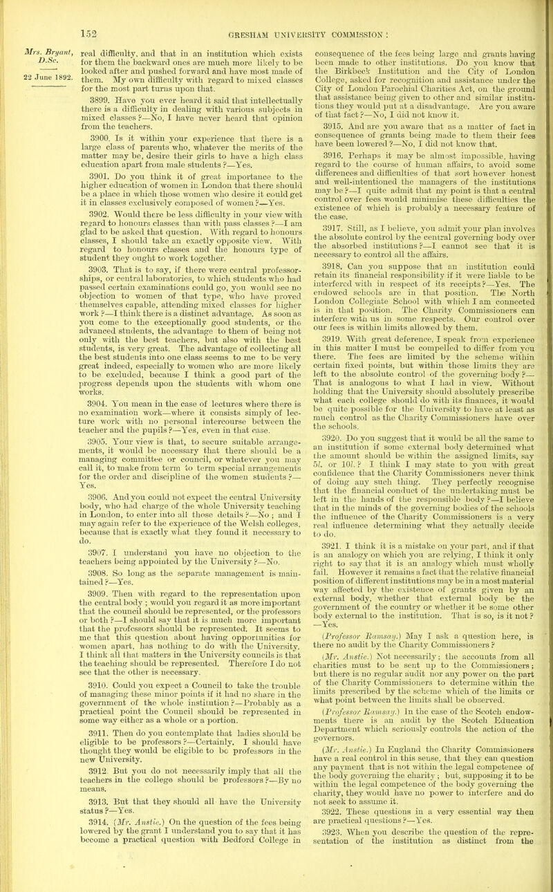 Mrs. Bryant, reai difficulty, and that in an institution which exists D.Sc. for them the backward ones are much more likely to be ~ looked after and pushed forward and have most made of 22 June 1892. them. My own difficulty with regard to mixed classes *~ for the most part turns upon that. 3899. Have you ever heard it said that intellectually there is a difficulty in dealing with various subjects in mixed classes ?—No, I have never heard that opinion from the teachers. 3900. Is it within your experience that there is a large class of parents who, whatever the merits of the matter may be, desire their girls to have a high class education apart from male students ?—-Yes. 3901. Do you think it of great importance to the higher education of women in London that there should be a place in which those women who desire it could get it in classes exclusively composed of women ?—Yes. 3902. Would there be less difficulty in your view with regard to honours classes than with pass classes ?—I am glad to be asked that question. With regard to honours classes, I should take an exactly opposite view. With regard to honours classes and the honours type of student they ought to work together. 3903. That is to say, if there were central professor- ships, or central laboratories, to which students who had passed certain examinations could go, you would see no objection to women of that type, who have proved themselves capable, attending mixed classes for higher work ?—I think there is a distinct advantage. As soon as you come to the exceptionally good students, or the advanced students, the advantage to them of being not only with the best teachers, but also with the best students, is very great. The advantage of collecting all the best students into one class seems to me to be very great indeed, especially to women who are more likely to be excluded, because I think a good part of the progress depends upon the students with whom one works. 3904. You mean in the case of lectures where there is no examination work—where it consists simply of lec- ture work with no personal intercourse between the teacher and the pupils ?—Yes, even in that case. 3905. Your view is that, to secure suitable arrange- ments, it would be necessary that there should be a managing committee or council, or whatever you may call it, to make from term to term special arrangements for the order and discipline of the women students ?— Yes. 3906. And you could not expect the central University body, who had charge of the whole University teaching in London, to enter into all those details ?—No ; and I may again refer to the experience of the Welsh colleges, because that is exactly what they found it necessary to do. 3907. I understand you have no objection to the teachers being appointed by the University ?—No. 3908. So long as the separate management is main- tained ?—Yes. 3909. Then with regard to the representation upon the central body ; would you regard it as more important that the council should be represented, or the professors or both ?—I should say that it is much more important that the professors should be represented. It seems to me that this question about having opportunities for women apart, has nothing to do with the University. I think all that matters in the University councils is that the teaching should be represented. Therefore I do not see that the other is necessary. 3910. Could you expect a Council to take the trouble of managing these minor points if it had no share in the government of the whole institution?—Probably as a practical point the Council should be represented in some way either as a whole or a portion. 3911. Then do you contemplate that ladies should be eligible to be professors ?—Certainly. I should have thought they would be eligible to be professors in the new University. 3912. Biit you do not necessarily imply that all the teachers in the college should be professors ?—By no means. 3913. But that they should all have the University status ?—Yes. 3914. {Mr. Anstie.) On the question of the fees being lowered by the grant I understand you to say that it has become a practical question with Bedford College in consequence of the fees being large and grants having been made to other institutions. Do you know that the Birkbeck Institution and the City of London College, asked for recognition and assistance under the City of London Parochial Charities Act, on the ground that assistance being given to other and similar institu- tions they would put at a disadvantage. Are you aware of that fact ?—No, I did not know it. 3915. And are you aware that as a matter of fact in consequence of grants being made to them their fees have been lowered ?—No, I did not know that. 3916. Perhaps it may be almost impossible, having regard to the course of human affairs, to avoid some differences and difficulties of that sort however honest and well-intentioned the managers of the institutions may be ?—I quite admit that my point is that a central control over fees would minimise these difficulties the existence of which is probably a necessary feature of the case. 3917. Still, as I believe, you admit your plan involves the absolute control by the central governing body over the absorbed institutions ?•—I cannot see that it is necessary to control all the affairs. 3918. Can you suppose that an institution could retain its financial responsibility if it were liable to be interfered with in respect of its receipts?—Yes. The endowed schools are in that position. The North London Collegiate School with which I am connected is in that position. The Charity Commissioners can interfere with us in some respects. Our control over our fees is within limits allowed by them. 3919. With great deference, I speak from experience in this matter I must be compelled to differ from you there. The fees are limited by the scheme within certain fixed points, but within those limits they are left to the absolute control of the governing body ?— That is analogous to what I had in view. Without holding that the University should absolutely prescribe what each college should do with its finances, it would be quite possible for the University to have at least as much control as the Charity Commissioners have over the schools. 3920. Do you suggest that it would be all the same to an institution if some external body determined what the amount should be within the assigned limits, say 51. or 101. ? I think I may state to you with great confidence that the Charity Commissioners never think of doing any such thing. They perfectly recognise that the financial conduct of the undertaking must be left in the hands of the responsible body ?—I believe that in the minds of the governing bodies of the schools the influence of the Charity Commissioners is a very real influence determining what they actually decide to do. 3921. I think it is a mistake on your part, and if that is an analogy on which you are relying, I think it only right to say that it is an analogy which must wholly fail. However it remains a fact that the relative financial position of different institutions may be in a most material way affected by the existence of grants given by an external body, whether that external body be the government of the country or whether it be some other body external to the institution. That is so, is it not ? —Yes. {Professor Ramsatj.) May I ask a question here, is there no audit by the Charity Commissioners ? {Mr. Anstie.) Not necessarily; the accounts from all charities must to be sent up to the Commissioners; but there is no regular audit nor any power on the part of the Charity Commissioners to determine within the limits prescribed by the scheme which of the limits or what point between the limits shall be observed. {Professor Ramsay.) In the case of the Scotch endow- ments there is an audit by the Scotch Education Department which seriously controls the action of the governors. {Mr. Anstie.) In England the Charity Commissioners have a real control in this sense, that they can question any payment that is not within the legal competence of the body governing the charity ; but, supposing it to be within the legal competence of the body governing the charity, they would have no power to interfere and do not seek to assume it. 3922. These questions in a very essential way then are practical questions ?—Yes. 3923. When you describe the question of the repre- sentation of the institution as distinct from the