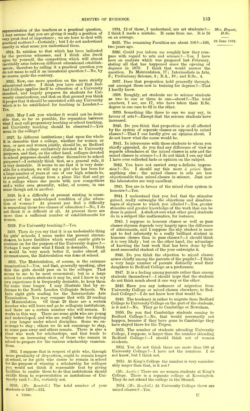 representation of the teachers as a practical question, I may assume that you are giving it really a position of very great deal of importance ; we are here to deal with practical matters ?—Certainly ; but I do not understand exactly in what sense you understand them. 3924. In relation to that which has been indicated by the previous witnesses, and I think also dwelt upon by yourself, the competition which will almost inevitably arise between different educational establish- ments ; therefore by calling it a practical question you do not mean to call it an immaterial question F—No, by no means, quite the contrary. 3925. Now, one more question on the more strictly educational matter. I think you have said that Bed- ford College applies itself to education of a University standard, and largely prepares its students for Uni- versity examinations, and that on that ground you think it proper that it should be associated with any University which is to be established for teaching in London ?— Yes. 3926. May I ask you whether it would not be desir- able that, so far as possible, the separation between •what I may call preparatory teaching or school teaching, and University teaching should be observed ?—You mean in the college ? 3927. In different institutions ; that upon the whole it is desirable that a college, whether for women or men, or men and women jointly, should be, as Bedford .College is, a college exclusively devoted to University purposes, and that, on the other hand, colleges devoted to school purposes should confine themselves to school purposes?—I certainly think that, as a general rule,_it is very desirable. It seems to me that it is very desir- able for a student, we will say a girl who has been for a large number of years at one of our high schools to, at some period, change from a place like that and go to a college where she meets with new competitors and a wider area generally, wider, of course, in one sense though not in another. 3928. Is it a difficulty at present existing in conse- quence of the undeveloped condition of [the educa- tion of women ? At present you find a difficulty in separating those Wo classes of education ?—No, I do not think it is difficult at all. At present there are more than a sufficient number of establishments for women. 3929. For University teaching P—Yes. 3930. Then do you say that it is an undesirable thing for girls' schools, I mean under the present circum- stances, to have facilities which would enable girls to continue on for the purpose of the University degree ?— Perhaps I may state what I think is desirable. I think it would be very much better if, under almost all circumstances, the Matriculation was done at school. 3931. The Matriculation, of course, is the entrance examination ?—Yes, and that, generally speaking, after that the girls should pass on to the colleges. That seems to me to be most economical; but in a large school for certain students it may be, and I know in my own experience it is frequently desirable, to keep them for some time longer. I may illustrate that by re- ference to the North London Collegiate Schools. We have eight girls reading for the Intermediate Arts Examination. You may compare that with 29 reading for Matriculation. Of these 29 there are a certain number who will leave and go to collegiate institutions, and there are a certain number who will remain. It works in this way. There are some girle who are young and undeveloped, and who are really better for staying a year longer under school discipline. Some we en- courage to stay ; others we do not encourage to stay, so some pass away and others remain. There is also a class who work for scholarships, and that tends to become an increasing class, of those who remain in school to prepare for the various scholarship examina- tions. 3932. I suppose that in respect of girls who, through some peculiarity of disposition, ought to remain longer at school, or for girls who desire to remain in school for the purpose of winning a scholarship for colleges you would not think it reasonable that by giving facilities to enable them to do that institutions should entitle them to representation as institutions of Uni- versity rank ?—No, certainly not. 3934. 12 of those, I understand, arc art students ?— I think I made a mistake. It came from me. It is 16 on an average. 3935. The remaining Faculties are about 100 ?—100, two years ago. 3936. Could you inform me roughly how they com- pare with regard to arts and science ?—Yes, I have here an analysis which was prepared last February, stating all that has happened since the opening of degrees in 1879. I think that would answer the question. In Matriculation, 17; Intermediate in Arts, 9 ; Preliminary Science, 4 ; B.A., 10 ; and B.Se... 4. 3937. Does that proportion hold generally through- out amongst those now in training for degrees ?—That I hardly know. 3938. Boughly, art students are to science students as two to one or three to one—about?—The total numbers, I see, are 17, who have taken their B.Sc. degree in one case to 62 in the other. 3939. Something like three to one we may say, in favour of arts ?—Except that the science students have increased. 3940. Do you think that proportion is at all affected by the system of separate classes as opposed to mixed classes ?—That I can hardly give an opinion about. I do not know what the cause would be. 3941. In intercourse with those students to whom you chiefly appealed, do you find any difference of view as regards attendance at the mixed classes in arts and the mixed classes in science ?— I do not think I can say that I have ever collected facts or opinion on the subject. 3942. You have not carried away a definite impres- sion?—No. I should say this more a priori than anything else: the mixed classes in arts are less objectionable than mixed classes in science. Just now the laboratories are very excellent. 3943. You are in favour of the mixed class system in honours ?—Yes. 3944. I understand that you feel that the stimulus gained, really outweighs the objections and disadvan- tages of shyness to which you alluded ?—Yes, greater stimulus and greater knowledge of the work that can be done is gained. A student sees what other good students do in a subject like mathematics, for instance. 3945. I suppose in honours classes as well as pass classes shyness depends very largely upon the difference of attainments, and I suppose the shy student is more apt to feel inferiority to a really brilliant student in honours classes than in pass classes ?—I should think it is very likely ; but on the other hand, the advantage of knowing the best work that has been done by the most successful student of the year outweighs it. 3946. Do you think the objection to mixed classes arises chiefly among the parents of the pupils ?—I think a very large number of parents distinctly send their daughters to Bedford College as a preference. 3947. It is a feeling among parents rather than among students themselves ?—-I should hope that the students do not think much about it one way or the other. 3948. Have you any instances of migration from University College or mixed classes elsewhere, to Bed- ford College ?—I do not know how that would be. 3949. The tendency is rather to migrate from Bedford College to University College on the part of the students, is it not ?—No. They go to Cambridge or Newnham. 3950. Do you find Cambridge students coming to Bedford College ?—No, that would necessarily not happen, because if they have gone to Cambridge they have stayed there for the Tripos. 3951. The number of students attending University College, I suppose, is larger than the number attending Bedford College ?—I should think not of women students. 3952. You do not think there are more than 100 at University College ?—I have not the numbers. I do not know, but I think not. 3953. At King's College the number is very consider- ably larger than that, is it not ? (Mr. Anstie.) There are no women students at King's College. There is a separate college at Kensington. They do not attend the college in the Strand. Mrs. Bryant, D.Sc. 22 June 1892. 3933. (Mr. RendaM.) students is 120?—112. o 72200. The total number of your 3954. (Mr. Rendall.) mixed classes ?—Yes. At University College there are U