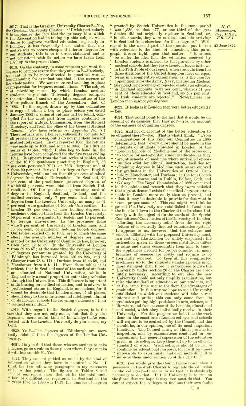 4017. That is the Greshani University Charter ?—Yes, the Gresham University Charter.  I wish particularly  to emphasize the fact that the primary idea which  the Association had in taking up this subject was a  desire to improve medical education, especially in  London; it has frequently been stated that our  motive was to secure cheap and inferior degrees for  our students; this is an incorrect statement, and is  not consistent with the action we have taken from  1879 up to the present time. 4018. On the contrary, in some respects you want the degrees to be more severe than they are now ?—Precisely, we want it to be more directed to practical work— less cramming for examinations, that is the essence of the whole matter. We want more real teaching in place of preparation for frequent examinations.  The subject  of providing means by which London medical  students may obtain University degrees occupied  the attention of another and later committee of the  Metropolitan Branch of the Association that of  1883. In the report drawn up by this committee  (a copy of which I beg to place before you dated  January 1885) a series of returns will be found, com-  piled for the most part from figures contained in  the report of a Eoyal Commission, from the Medical  Directory, and from the office of the General Medical '•' Council. (For these returns see Appendix No. 7.)  These returns are, I believe, sufficiently accurate for  all practical purposes, but I do not put them forward  as absolutely exact. In our report of 1885, the returns  were made up to 1880, and some to 1884. In a further  series of tables, which I also beg to hand in, the  returns have been completed for the five years ending  1891. It appears from the first series of [tables, that  of the 16,192 gentlemen practising in England, 32  per cent, possessed M.D. or M.B. degrees ; and of  these 20 percent, derived their degrees from English  Universities, while no less than 62 per cent, obtained  degrees from Scotch Universities. In Scotland, 70  per cent, of the practitioners possessed degrees, of '' which 95 per cent, were obtained from Scotch Uni-  versities. Of the gentlemen possessing medical  degrees in England, Scotland, Ireland, and the  medical services, only 7 per cent, had obtained  degrees from the London University, as many as 64  per cent, were graduates of Scotch Universities. In  London 18 per cent, of men holding degrees in '' medicine obtained them from the London University,  50 per cent, were granted by Scotch, and 10 per cent.  by foreign Universities. In the provinces there  were 8 per cent, of University of London men, and  68 per cent, of gentlemen holding Scotch degrees.  Our tables, carried on to 1892, are to much the same  effect; the average number of degrees per annum  granted by the University of Cambridge has, however,  risen from 17 to 59. In the University of London  from 39 to 67 ; at the same time the average number  of degrees per annum granted by the University of  Edinburgh has increased from 136 to 223, and of  Glasgow from 78 to 114 ; Durham from 15 to 59, and  Manchester from 0 to 11. From these tables it is  evident that in Scotland most of the medical students  are educated at National Universities, while in  England only a small proportion enter the profession  through the Universities. This difference is important  in its bearing on medical education, and is adverse to  professional status in England, is anomalous, for it  cannot be desirable that London alone, of all places,  should deny to the industrious and intelligent alumni  of its medical schools the crowning evidence of their  medical curriculum. 4019. With regard to the Scotch degrees, is it the case that they are not only easier, but that they also require a more useful kind of knowledge ?—As con- trasted with the London University do you mean, my Lord. 4020. Yes?—The degrees of Edinburgh are more easily obtained than the degrees of the London Uni- versity. 4021. Do you find that those who are anxious to take a degree, go as a rule to those places where they can take it with less trouble ?—Yes. 4022. They are not guided so much by the kind of information which they have to acquire ? — No. I think the two following paragraphs in my statement refer to this point:  The figures in Tables 8 and  9 of our report show that whilst the total num- ber of qualifications registered in Scotland in the  years 1876 to 1880 was 1,059, the number of degrees  granted by Scotch Universities in the same period jy. c.  was 1,536, so that 477, or one third of the gra- Macnamara,  duates did not originally register in Scotland, or, Esq., F.R.S.i  in other words, they were medical students arriving F.R.C.S.I.  in Scotland from elsewhere for their degrees. With regard to the second part of the question put to mc 23 June 1892. with reference to the kind of education, this para- graph throws light upon that matter. It cannot  be under the idea that the education received by  London students is inferior to that provided by other '' medical schools that they leave London, for, as is shown '' in the 13th Table of our report, when students from the '' three divisions of the United Kingdom meet on equal '' terms in a competitive examination, as is the case for  appointments for the Army, Navy, and Indian Medical '' Services,the per-centage of rejected candidates educated  in England amounts to 37 per cent., whereas 51 per  cent, of those educated in Scotland, and, 67 per cent.  of Irish students are rejected. Nevertheless our London men cannot get degrees 4023. It looks as if London men were better educated ? —Yes. 4024. That would point to the fact that it would be on account of its easiness that they go ?—Yes, on account of the easiness of obtaining degrees. 4025. And not on account of the better education to be obtained there ?—No. That is what I think.  From  considerations of this kind our Committee in 1885  determined, that ' every effort should be made in the  ' interests of students educated in London, of the  ' London Schools of Medicine and of the profession,  ' to secure for metropolitan students educated as they  ' are, at schools of medicine where unrivalled oppor-  ' tunities exist for clinical instruction, facilities for  ' obtaining degrees in Medicine such as are enjoyed  ' by graduates in the Universities of Oxford, Cam-  ' bridge, Manchester, and Durham ; in the four Scotch  ' University towns, and in Dublin, Belfast, Cork, and  ' Galway.' The Boyal Commission of 1889 concurred  in this opinion and remark that they ' were satisfied  that a great demand exists for medical degrees attain-  ' able in London more easily than at present, and  ' that it may be desirable to provide for that want in  ' some proper manner.' This end might, we think be  gained if a University was established in London on  the lines laid down in the Charter of the Gresham Uni-  versity with the object of (in the words of the Special  Committee of Convocation of the University of London)  ' affording the necessary relief from the too rigid  ' fetters of a centrally directed examination system.'  It appears to us, however, that the colleges and  schools affiliated with the proposed University must,  in a vast city like London be widely dispersed; the  instruction given in these various institutions differs  in value and varies considerably from time to time ;  the appliances needed for proper education in many  branches of science are costly and require to be  frequently renewed. To keep all this complicated  machinery up to the requisite standard powers much  more stringent than those it is proposed to give the '' University under sectiorj 26 of the Charter are abso-  lutely necessary. According to our idea the new '' University should not only simplify examination, but  raise the standard of education of our students, and  at the same time secure for them the advantages of  graduation. In this way we hope to see a University  established in which our students will take a real '1 interest and pride; this can only come from its '' graduates gaining high positions in arts, science, and  literature, and from a sense of the benefits, educational  and social, which they individually receive in their '' University. For this purpose we hold that the work  done in the constituent London colleges and schools  will require to be controlled by the Council, and this  should be, in our opinion, one of its most important  functions. The Council must, we think, provide for  inspection, and by examinations conducted in our  classes, and the general supervision of the education  given in its colleges, keep them all up to an efficient  standard of work. Weak colleges should be led to  combine for educational purposes, for it will be almost  impossible to exterminate, and even more difficult to  improve them under section 26 of this Charter. 4026. You would give the Council more power than it possesses in the draft Charter to regulate the education in the colleges ?—It seems to us that it is absolutely necessary to do that. If this University is to run on the [lines that we hope it may, you must do that. You cannot expect the colleges to find out their own faults