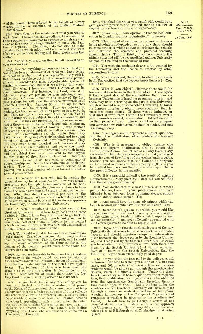 <« of the points I Lave referred to on behalf of a very  large number of members of the British Medical  Association. 4043 That, then, is the substance of what you wish to Bay ?_Yes. I have been rather tedious, I am afraid, but I felt extremely anxious not to express so much my own views as the views of a large number of men who I am here to represent. Therefore, I do not wish to make any statement which might not be in accord with what I believe to be their feeling and their views upon this matter. 4044. And this, you say, on their behalf as well as on your own ?—Yes. 4045. Is there anything on your own behalf that you would like to say independent of what you have to say on behalf of the body that you represent ?—My wish is that we may be able to get rid of a considerable portion of what I consider the most objectionable system of constant examinations, and that we may get into some- thing like what I hope and what I conceive to be sound education. For instance, my Lord, take it in this way : you have perhaps 50 men entering a medi- cal school. Of these 12 men in the course of the first year perhaps ten will pass the science examinations of London University. Another 30 will go up for that examination and be rejected. They are rejected in perhaps the first, second, or third parts, or it may be in all. They are thrown back upon their school, five of them taking up one subject, five of them another, and so on. Whilst they are preparing for this second exami- nation there are a number of fresh students coming on, and so you have the school broken up into sections all striving for some subject, but all in various direc- tions. The examinations are the whole thing they Lave in view. They neglect their hospital, and to a great extent are doing so more and more every year. _ They care very Uttle about practical work because it does not tell in the examinations ; and so, as the practi- tioners say, a lot of matter is crammed into their heads, and the subject they have been sent to the hospital to learn many of them know little about. Under the old system (which I do not wish to commend) of apprenticeship men learnt the rudiments of their pro- fession. They did not cram so much science as at present, but a great number of them turned out better general practitioners. 4046. Do most of the men who fail in passing the examination try for it again ?—Yes ; how very small a proportion pass through the examinations of the Lon- don University. The London University claims to have raised the whole standing and status of medical educa- tion. Why, they do not receive 5 per cent, of the students in London. Where are the other 95 per cent.? Their education cannot be raised if they do not approach the University, or come near the University. 4047. A certain number of those who went to the Gresham University would have to go back in the same position ?—Then I hope they would have to go back for a year. You ought to teach them honestly and not to have them scattered about in batches in our medical schools striving to force their way through examinations through means of their tutors brains. 4048. You would wish it to be done in a more organ- ised manner ?—Yes, education can only properly be done in an organised manner. That is the pith, and 1 should say the whole substance, of the thing so far as the opinion of the general practitioners throughout the country are concerned. 4049. As you are favorable to the plan of the Gresham University on the whole would you care to make any other remarks about it ?—We are in favour of the scheme, or by far the greater number of the men I have spoken to are. ,The tendency of those who have taken the trouble to go into the matter is favourable to the scheme. Modifications of course there may be, but they think it a good working scheme to start with. 4050. Do you think there is any other college can be brought in to start with ?—From reading what passed at the House of Commons and elsewhere one cannot help feeling that there is a desire on the part of other colleges and schools to enter the University, and surely it must be advisable to make it as broad as possible, because education is spreading to such a great extent that what was applicable to older Universities may not be appli- cable to the present time. One cannot help feeling sympathy with those who are anxious to come into a University of this sort. 4051. The chief alteration you would wish would be to jv. C. give greater power to the Council than it has now of Macnamara, regulating the teaching in the colleges ?—Yes. Esq., F.H.S.,. F H C S I 4052. {Lord Reay.) Your opinion is that medical edu- ' ' ' cation in London requires organisation ?—Precisely. 2s June 1892. 4053. That instead of each medical school in London being absolutely independent as it is now there should t:>e some authority which should co-ordinate the schools and distribute the scientific and practical teaching among them?—That, I think, must be distinctly the ultimate aim and will be accomplished under a University scheme of this kind in the course of time. 4054. You wish the academic degree to be granted by the University and the license to practise by other corporations ?—I do. 4055. You are opposed, therefore, to what now prevails in all Universities that the degrees imply licenses ?—Yes, I think so. 4056. What is your object ?—Because there would be less competition between the Universities. I look upon it that a great deal of the competition that goes on between Universities is largely a pecuniary interest, and there may be this striving on the part of this University which is created now, or some other University, to lower its degrees in order to obtain more students—that is, more fees, more money. If there was no influence oi that kind at work, then I think the Universities would give themselves entirely to education. Education would be their primary object. There is another very impor- tant element now which some of them consider, and that is making money. 4057. The degree would represent a higher qualifica- tion than the qualification which confers the license ? —Certainly. 4058. Why is it necessary to oblige persons who obtain the higher qualification also to obtain this lower qualification—I cannot see at all why there is any necessity for that, there is a necessity for it if you take it from the view of the College of Physicians and Surgeons, because you will notice that the College of Surgeons at the present moment are making nearly 20.000Z. a year by medical fees, how are they to give them up ? That is the great difficulty in this question. 4059. It is a practical difficulty, the result of existing circumstances?—Very practical ; after all you will find that that is the great difficulty. 4060. You desire that if a new University is created giving degrees, those of your practitioners who have hitherto been debarred from obtaining degrees should then be able to obtain them ?—Yes. 4061. And would have the same advantages which the Scotch medical students have hitherto enjoyed ?—Yes. 4062. Is the Scotch system one which you would like to see introduced in the new University, also with regard to the extra mural teaching with wliich I suppose you are acquainted ?—I am not sufficiently acquainted with the Scotch system to be able to reply to that. 4063. Do you think that the medical degrees of the new University should be of a higher character than the Scotch degrees, and should therefore occupy an intermediate place between the degree given by the London Univer- sity and that given by the Scotch Universities, or would you be satisfied if they were on a level with those now given by the Scotch University ?—I should consider, from all I know of the Scotch Universities, that the Edinburgh degree is an exceedingly good degree. 4064. Do you think the fees paid to the colleges could be lowered, the fees to which you allude of 40Z. in some cases, and 50Z. in others?—I do not think so ; London students would be able to go through the Apothecaries' Society, which is distinctly cheaper. Under the Gres- ham Charter they must have a qualification for registra- tion, that qualification for registration can be obtained from the Apothecaries' Society and therefore there is that course open to them. But a student under the conditions of the Gresham University will have to pass through a course of medical education of five years, whether he goes up to the College of Physicians and Surgeons or whether he goes up to the Apothecaries' Society. He will have to go through a course of five years' study in order to qualify before he can approach the University at all, that is very different from what takes place at Edinburgh or at Cambridge, or at other places.