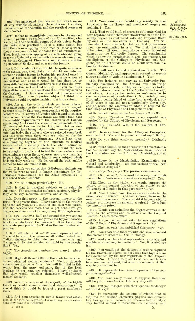 4097. You mentioned just now an evil which we are all very sensible of, namely, the confusion of studies, the mixture of the scientific and the practical courses of study ?—Yes. 4098. Is that not completely overcome by the method which is pursued by students of the Universities, who accomplish their scientific course of study before begin- ning with their practical?—It is to some extent, but still there is overlapping in the medical schools where they are not going in for the same kind of examination. There is still an overlapping of the men who are going in for the University course with the men who are going in for the College of Physicians and Surgeons and the Apothecaries' Society, and so a regular jumble. 4099. But would not that jumble be quite overcome if the system were such that a man should complete his scientific studies before he begins his practical ones ?— Yes; if they were all going for the same course of examination and so on it would be, but there are so many different examining authorities that, they do over- lap one another in that land of way. If you could get them all to go in for examinations at a University such as the Gresham. I think you would get organisation of teaching. That is an important object. I think this University could organise teaching to a large extent. 4100. Are not the evils to which you have referred dependent rather on the want of regulation with regard to times of study than upon exaggeration of the require- ments of the University of London with regard to science. Is it not rather that the two things are mixed than that the scientific requirements of the University of London are too high ?—I chink the scientific requirements of the University of London are too high, and, that in con- sequence of there being only a limited number going on into that body, the students who are rejected come back and they press upon those who are going on for the College of Physicians and Surgeons. So, as I say, there is a mingling together of the students iii medical schools which materially affects the whole course of teaching. There is no organisation. I want the men to be taught in blocks, and to feel that the teachers have some influence upon them, whereas now every man has to get a tutor who coaches him in some subject which he is specially weak in. He leaves all the rest, and he cannot go back and make it up. 4101. I think you stated that Edinburgh students on the whole were rejected in larger percentage for Go- vernment examinations—for the Army especially ?—I mentioned Scotch students. 4102. Not Edinburgh particularly?—No. 4103. Is that in practical subjects or in scientific subjects ? —The examination embraces anatomy, physio- logy, chemistry, medicine, surgery, and so on. 4104. Does that apply to the present time or to the past ?—The present time. I have carried on the returns up to the last year, and I think of the men who passed into the services not more than 5 per cent, have got degrees, so there cannot be very many Edinburgh men. 4105. (Mr. Rendall.) Do I understand that joxx adhere to the memorandum that was presented by your associa- tion to the late Koyal Commission ? Does that in the main state your position ?—That in the main states our position. 4106. I will refer to it:— We are of opinion that it  should be within the power of all well-educated me-  dical students to obtain degrees in medicine and  surgery. Is that opinion still held by the associa- tion ?—Yes. 4107. The Association numbers how many ?—About 14,000. 4108. Might all those 14,000 on the whole be described as well-educated medical students ?—Well, it depends upon where they come from. You will find that in this return from the aimy and navy, that of the Irish students 68 per cent, are rejected. I have no doubt that they would consider themselves well-educated medical students. 4109. Would it be true of the majority of the 14,000 that they would come under that description ? — I should think it would be true of a great number of them. _ 4110. And your association would favour that extern sion of the medical degree?—I should say to the extent that they have it in Scotland, o 72200. 4111. Your association would rely mainly on good knowledge in the theory and practice of surgery and medicine ?—Yes. 4112. That would tend, of course,to obliterate what has been regarded as the characteristic distinction of the Uni- versity degree as contrasted with the Conjoint Board diploma P—I did not claim it in that way. You will remember I said distinctly that we laid great stress upon the examination in arts. We think that ought to be raised. It would certainly be a very important element in the University degree. The examination which is now the examination in arts, for instance, for the diploma of the College of Physicians and Sur- geons, we do not think would be a sufficient examina- tion for the degree. 4113. I will come to that examination in arts. The General Medical Council approves at present or accepts a large number of various examinations ?—Yes. 4114. For instance, one may say all University Pre- liminary Examinations, the Oxford and Cambridge senior and junior locals, the higher local, and so forth ; the examinations in science of the Apothecaries' Society, and others. Are you favourable or unfavourable to such acceptance of examinations ?—No, certainly not, I brought a young friend of mine from a school, a boy of 15 years of age, and not a particularly clever boy, and he passed the examination which is required for the College of Physicians and Surgeons in arts. 4115. Which particular one ?—There are 20 or 30. (Sir George Humphry.) There is no especial one required by the College of Physicians and Surgeons. 4116. (Mr. Rendall.) Was it the College of Pre- ceptors ?—Yes. 4117. He was entered for the College of Preceptors' examination ?—Yes, and he passed without any difficulty. 4118. Do you think wisely or unwisely ?—Distinctly unwisely. 4119. What should be the substitute for this examina- tion ?—I should say the Matriculation Examination of the Universities, such as Oxford and Cambridge, and so on. 4120. There is no Matriculation Examination for Oxford and Cambridge — are not various of the local examinations accepted ? (Sir George Humphry.) The previous examination. 4121. (Mr. Rendall.) You would then very much limit the number of entrance examinations accepted ?—Yes. 4122. Then, on the whole, you would support the policy, or the general direction of the jiolicy, of the University of London in that particular ?—Yes. 4123. Now I come from the entrance in arts to the examination in science. You laid some emphasis on the examination in science. There would it be your wish to reduce or to increase the amount required ?—To reduce the amount required. 4124. Would you assimilate the degree courses in the main, to the courses and conditions of the Conjoint Board ?—Yes, to some extent. 4125. Are you acquainted with the new regulations of the College of Physicians and Surgeons?—Yes. 4126. The new ones just published this year?—Yes. 4127. You know that those regulations have increased the element of science ?—Yes, in biology. 4128. And you think that represents a retrogade and mischievous tendency in medicine?—Yes, if carried too far. 4129. You would put the element of science required for the University degree rather lower than higher than that demanded by the new regulation of the Conjoint Board ?—No. In the first place those new regulations have not been enforced, but what the outcome of that may be you cannot tell. 4130. It represents the present opinion of the con- joint colleges ?—Yes. 4131. You have every reason to suppose that they will be put in force ?—Yes, I daresay they will. 4132. But you disagree with their general tendency ? —In what way ? 4133. In increasing the amount of science that is required, for instance, chemistry, physics, and elemen- tary biology are all introduced, whereas before only a very limited amount of attendance on chemistry, and X N. C. Macnamara, Esq., F.R.S., F.R.C.S.I.