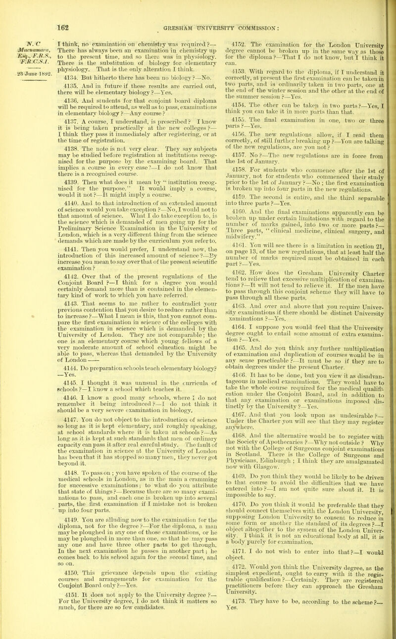 2V. C I think, no examination on chemistry was required ?— Mncnamara, There has always been an examination in chemistry np T,.sq., F.R.S., to the present time, and so there was in physiology. F.R.C.S.I. There is the substitution of biology for elementary ~ physiology. That is the only alteration I think.  4134. But hitherto there has been no biology?—-No. 4135. And in future if these results are carried out, there will be elementary biology ?—Yes. 4136. And students for that conjoint board diploma will be required to attend, as well as to pass, examinations in elementary biology ?—Any course ? 4137. A course, I understand, is prescribed ? I know it is being taken practically at the new colleges ?— I think they pass it immediately after registering, or at the time of registration. 4138. The note is not very clear. They say subjects may be studied before registration at institutions recog- nised for the purpose by the examining board. That implies a course in every case?—I do not know that there is a recognised course. 4139. Then what does it mean by  institution recog- nised for the purpose. It would imply a course, would it not ?—It might imply a course. 4140. And to that introduction of an extended amount of science would you take exception ?—No, I would not to that amount of science. What I do take exception to, is the science which is demanded of men going up for the Preliminary Science Examination in the University of London, which is a very different thing from the science demands which are made by the curriculum you refer to. 4141. Then you would prefer, I understand now, the introduction of this increased amount of science ?—By increase you mean to say over that of the present scientific examination ? 4142. Over that of the present regulations of the Conjoint Board ?—I think for a degree you would certainly demand more than is contained in the elemen- tary kind of work to which you have referred. 4143. That seems to me rather to contradict your previous contention that you desire to reduce rather than to increase?—What I mean is this, that you cannot com- pare the first examination in science of the colleges with the examination in science which is demanded by the University of London. They are not comparable; the one is an elementary course which young fellows of a very moderate amount of school education might be able to pass, whereas that demanded by the University of London 4144. Do preparation schools teach elementary biology? —Yes. 4145. I thought it was unusual in the curricula of schools ?—I know a school which teaches it. 4146. I know a good many schools, where I do not remember it being introduced ?—I do not think it should be a very severe examination in biology. 4147. You do not object to the introduction of science so long as it is kept elementary, and roughly speaking, at school standards where it is taken at schools ?—As long as it is kept at such standards that men of ordinary capacity can pass it after real careful study. The fault of the examination in science at the University of London has been that it has stopped so many men, they never got beyond it. 4148. To pass on ; you have spoken of the course of the medical schools in London, as in the main a cramming for successive examinations; to what do you attribute that state of things ?—Because there are so many exami- nations to pass, and each one is broken up into several parts, the first examination if I mistake not is broken up into four parts. 4149. You are alluding now to the examination for the diploma, not for the degree ?—For the diploma, a man may be ploughed in any one of those examinations, or he may be ploughed in more than one, so that he may pass any one and have three other parts to get through. In the next examination he passes in another part; he comes back to his school again for the second time, and so on. 4150. This grievance depends upon the existing courses and arrangements for examination for the Conjoint Board only ?—Yes. 4151. It does not apply to the University degree ?— For the University degree, I do not think it matters so much, for there are so few candidates. 4152. The examination for the London University degree cannot be broken up in the same way as those for the diploma ?—-That I do not know, but I think it can. 4153. With regard to the diploma, if I understand it correctly, at present the first examination can be taken in two parts, and is ordinarily taken in two parts, one at the end of the winter session and the other at the end of the summer session ?—Yes. 4154. The other can be taken in two parts ?—Yes, I think you can take it in more parts than that. 4155. The final examination in one, two or three parts ?—Yes. 4156. The new regulations allow, if I read them correctly, of still further breaking up ?—Vou are talking of the new regulations, are you not ? 4157. No ?—The new regulations are in force from the 1st of January. 4158. For students who commence after the 1st of January, not for students who commenced their study prior to the 1st of January ?—No ; the first examination is broken up into four parts in the new regulations. 4159. The second is entire, and the third separable into three parts ?—Yes. 4160. And the final examinations apparently can be broken up under certain limitations with regard to the number of marks gained, into two or more parts ?— Three parts, clinical medicine, clinical surgery, and midwifery. 4161. You will see there is a limitation in section 21, on page 13, of the new regulations, that at least half the number of marks required must be obtained in each part ?—Yes. 4162. How does the Gresham University Charter tend to relieve that excessive multiplication of examina- tions ?—It will not tend to relieve it. If the men have to pass through this conjoint scheme they will have to pass through all these parts. 4163. And over and above that you require Univer- sity examinations if there should be distinct University xaminations ?—Yes. 4164. I suppose you would feel that the University degree ought to entail some amount of extra examina*. tion ?—Yes. 4165. And do you think any further multiplication of examination and duplication of courses would be in any sense practicable ?—It must be so if they are to obtain degrees under the present Charter. 4166. It has to be done, but you view it as disadvan- tageous in medical examinations. They would have to take the whole course required for the medical qualifi- cation under the Conjoint Board, and in addition to that any examination or examinations imposed dis- tinctly by the University ?—Yes. 4167. And that you look upon as undesirable ?— Under the Charter you will see that they may register anywhere. 4168. And the alternative would be to register with the Society of Apothecaries ?—Why not outside ? Whv not with the College of Surgeons conjoint examinations in Scotland. There is the College of Surgeons and Physicians, Edinburgh ; I think they are amalgamated now with Glasgow. 4169. Do you think they would be likely to be driven to that course to avoid the difficulties that we have entered into ?—I am not quite sure about it. It is impossible to say. 4170. Do you think it would be preferable that they should connect themselves with the London University supposing London University to consent to reduce in some form or another the standard of its degrees ?—I object altogether to the system of the London Univer- sity. I think it is not an educational body at all, it is a body purely for examination. 4171. I do not wish to enter into that?—I would object. 4172. Would you think the University degree, as tho simplest expedient, ought to carry with it the regis- trable qualification ?—Certainly. They are registered practitioners before they can approach the Gresham University. 4173. They have to be, according to the scheme ?— Yes.