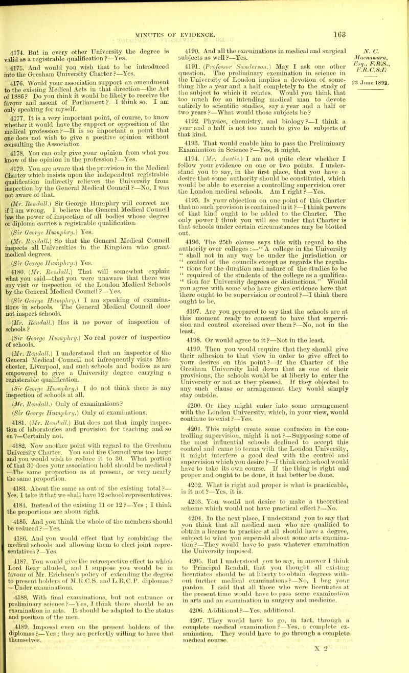 4174. But in every other University the degree is valid as a registrable qualification ?—Yes. 4175. And would you wish that to be introduced into the Gresham University Charter ?—Yes. to the existing Medical Acts in that direction—the Act of 1886 ? Do you think it would be likely to receive the favour and assent of Parliament ?—I think so. I am only speaking for myself. 4177. It is a very important point, of course, to know whether it would have the support or opposition of the medical profession?—It is so important a point that one does not wish to give a positive opinion without consulting the Association. 4178. You can only give your opinion from what you know of the opinion in the profession ?—Yes. 4179. You are aware that the provision in the Medical Charter which insists upon the independent registrable qualification indirectly relieves the University from inspection by the General Medical Council ?—No, I was not aware of that. (Mr. Rendall.) Sir George Humphry will correct me if I am wrong. I believe the General Medical Council has the power of inspection of all bodies whose degree or diploma carries a registrable qualification. (Sir George Humphry.) Yes. (Mr. Rendall.) So that the General Medical Council inspects all Universities in the Kingdom who grant medical degrees. (Sir George Humphry.) Yes. 4180. (Mr. Rendall.) That will somewhat explain what you said—that you were unaware that there was any visit or inspection of the London Medical Schools by the General Medical Council ?—Yes. (Sir George Humphry.) I am speaking of examina- tions in schools. The General Medical Council does not inspect schools. (Mr. Rendall.) Has it no power of inspection of schools ? (Sir George Humphry) No real power of inspection of schools. (Mr. Rendall.) I understand that an inspector of the General Medical Council not infrequently visits Man- chester, Liverpool, and such schools and bodies as are empowered to give a University degree carrying a registerable qualification. (Sir George Humphry.) I do not think there is any inspection of schools at all. (Mr. Rendall.) Only of examinations ? (Sir George Humpliry.) Only of examinations. 4181. (Mr. Rendall.) But does not that imply inspec- tion of laboratories and provision for teaching and so on ?—Certainly not. 4182. Now another point with regard to the Gresham University Charter. You said the Council was too large and you would wish to reduce it to 30. What portion of that 30 does your association hold should be medical ? —The same proportion as at present, or very nearly the same proportion. 4183. About the same as out of the existing total ?— Yes. I take it that we shall have 12 school representatives. 4184. Instead of the existing 11 or 12 ?-Yes ; I think the proportions are about right. 4185. And you think the whole of the members should be reduced?—Yes. 4186. And you would effect that by combining the medical schools and allowing them to elect joint repre- sentatives ?—Yes. 4187. You would give the retrospective effect to which Lord Reay alluded, and I suppose you would be in favour of Mr. Erichsen's policy of extending the degree to present holders of M.R.C.S. andL.R.C.P. diplomas ? —Under examinations. 4188. With final examinations, but not entrance or preliminary science ?—Yes, I think there should be an examination in arts. It should be adapted to the status and position of the men. 4189. Imposed even on the present holders of the diplomas ?—Yes; they are perfectly willing to have that themselves. 4190. And all the examinations in medical and surgical subjects as well ?—Yes. 4191. (Professor Sanderson.) May I ask one other question. The preliminary exemination in science in the University of London implies a devotion of some- thing like a year and a half completely to the study of the subject to which it relates. Would you think that too much for an intending medical man to devote entirely to scientific studies, say a year and a half or two years ?—What wordd those subjects be ? 4192. Physics, chemistry, and biology?—I think a year and a half is not too much to give to subjects of that land. 4193. That would enable him to pass the Preliminary Examination in Science ?—Yes, it might. 4194. (Mr. Ansiie.) I am not quite clear whether I follow your evidence on one or two points. I under- stand you to say, in the first place, that you have a desire that some authority should be constituted, which would be able to exercise a controlling supervision over the London medical schools. Am I right ?—Yes. 4195. Is your objection on one point of this Charter that no such provision is contained in it ?—I think powers of that kind ought to be added to the Charter. The only power I think you will see under that Charter is that schools under certain circumstances may be blotted out. 4196. The 25th claixse says this with regard to the authority over colleges :—A college in the University  shall not in any way be under the jurisdiction or  control of the councils except as regards the regula-  tions for the duration and nature of the studies to be  required of the students of the college as a qualifica- s< tion for University degrees or distinctions. Would you agree with some who have given evidence here that there ought to be supervision or control ?—I think there ought to be. 4197. Are you prepared to say that the schools are at this moment ready to consent to have that supervi- sion and control exercised over them ?—No, not in the least. 4198. Or would agree to it ?—Not in the least. 4199. Then you would require that they should give their adhesion to that view in order to give effect to your desires on this point ?—If the Charter of the Gresham University laid down that as one of their provisions, the schools would be at liberty to enter the University or not as they pleased. If they objected to any such clause or arrangement they would simply stay outside. 4200. Or they might enter into some arrangement with the London University, which, in your view, would continue to exist ?—Yes. 4201. This might create some confusion in the con* trolling supervision, might it not ?—Siipposing some of the most influential schools declined to accept this control and came to terms with the London University, it might interfere a good deal with the control and supervision which you desire ?—I think each school would have to take its own course. If the thing is right and proper and ought to be done, it had better be done. 4202. What is right and proper is what is practicablej is it not ?—Yes, it is. 4203. You would not desire to make a theoretical scheme which would not have practical effect ?—No. 4204. In the next jdace, I understand you to say that you think that all medical men who are qualified to obtain a license to practice at all should have a degree, subject to what you superadd about some arts examina- tion ?—They would have to pass whatever examination the University imposed. 4205. But I understood you to say, in answer I think to Principal Rendall, that you thought all existing licentiates should be at liberty to obtain degrees with- out further medical examination* ?—No, I beg your pardon. I said that all those who were licentiates at the present time would have to pass some examination in arts and an examination in surgery and medicine. 4206. Additional ?—Yes. additional. 4207. They would have to go, in fact, through a complete medical examination ?—Yes. a complete ex- amination. They would have to go through a completo medical coiu'se. X 2 N. C. Macnamara, Esq., F.H.S., F.R.C.S.I!