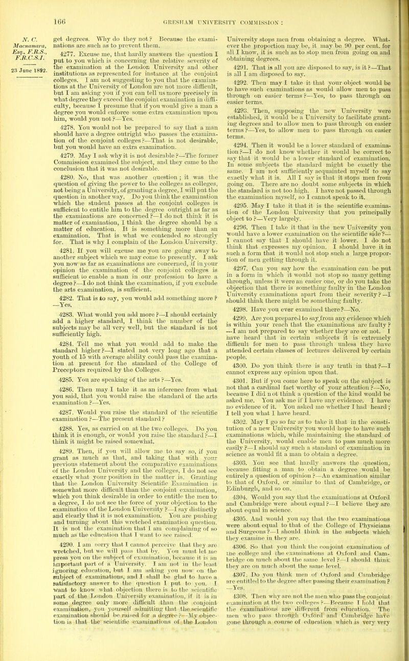 N. C. Macnamara, Esq., F.R.S., F.R.C.S.I. 23 June 1892. get degrees. Why do they not ? Because the exami- nations are such as to prevent them. 4277. Excuse me, that hardly answers the question I put to you which is concerning the relative severity of the examination at the London University and other institutions as represented for instance at the conjoint colleges. I am not suggesting to you that the examina- tions at the University of London are not more difficult, but I am asking you if you can tell us more precisely in what degree they exceed the conjoint examination in diffi- culty, because I presume that if you would give a man a degree you would enforce some extra examination upon him, would yon not ?—Yes. 4278. You would not be prepared to say that a man should have a degree outright who passes the examina- tion of the conjoint colleges ?—That is not desirable, but you would have an extra examination. 4279. May I ask why it is not desirable ?—The former Commission examined the subject, and they came to the conclusion that it was not desirable. 4280. No, that was another question; it was the question of giving the power to the colleges as colleges, not being a University, of granting a degree, I will put the question in another way. Do you think the examination which the student passes at the conjoint colleges is sufficient to entitle him to the degree outright as far as the examinations are concerned ?—I do not think it is matter of examination, I think the degree should be a matter of education. It is something more than an examination. That is what we contended so strongly for. That is why I complain of the London University. 4281. If you will excuse me you are going away to another subject which we may come to presently. I ask you now as far as examinations are concerned, if in your opinion the examination of the conjoint colleges is sufficient to enable a man in our profession to have a degree ?—I do not think the examination, if you exclude the arts examination, is sufficient. 4282. That is to say, you would add something more ? —Yes. 4283. What would you add more ?—I should certainly add a higher standard, I think the number of the subjects may be all very well, but the standard is not sufficiently high. 4284. Tell me what you would add to make the standard higher r—I stated not very long ago that a youth of 15 with average ability could pass the examina- tion at present for the standard of the College of Preceptors required by the Colleges. 4285. You are speaking of the arts ?—Yes. 4286. Then may I take it as an inference from Avhat you said, that you would raise the standard of the arts examination ?—Yes. 4287. Would you raise the standard of the scientific examination ?—The present standard ? 4288. Yes, as carried on at the two colleges. Do you think it is enough, or would you raise the standard ?—I think it might be raised somewhat. 4289. Then, if you will allow me to say so, if you grant as much as that, and taking that with your previous statement about the comparative examinations of the London University and the colleges, I do not see exactly what your position in the matter is. Granting that the London University Scientific Examination is somewhat more difficult than the conjoint examination, which you think desirable in order to entitle the men to a degree, I do not see the force of your objection to the examination of the London University ?—I say distinctly and clearly that it is not examination. Yon are pushing and turning about this wretched examination question. It is not the examination that I am complaining of so much as the education that I want to see raised. 4290. I am sorry that I cannot perceive that they are wretched, but we will pass that by. You must let me press you on the subject of examination, because it is an important part of a University, I am not in the least ignoring education, but I am asking you now on the subject of examinations, and I shall be glad to have a satisfactory answer to the question I put to you. I want to know what objection there is to the scientific part of the London University examination, if it is in some degree only more difficult than the conjoint examination, you yourself admitting that the scientific examination should be raised for a degree ?—My objec- tion is that the scientific examinations of the London University stops men from obtaining a degree. What- ever the proportion may be, it may be 90 per cent, for all I know, it is such as to stop men from going on and obtaining degrees. 4291. That is all you are disposed to say, is it ?—That is all I am disposed to say. 4292. Then may I take it that your object would be to have such examinations as would allow men to pass through on easier terms ?—Yes, to pass through on easier terms. 4293. Then, supposing the new University were established, it would be a University to facilitate grant- ing degrees and to allow men to pass through on easier terms ?—Yes, to allow men to pass through on easier terms. 4294. Then it would be a lower standard of examina- tion ?—I do not know whether it would be correct to say that it would be a lower standard of examination. In some subjects the standard might be exactly the same. I am not sufficiently acquainted myself to say exactly what it is. All I say is that it stops men from going on. There are no doubt some subjects in which the standard is not too high. I have not passed through the examination myself, so I cannot speak to it. 4295. May I take it that it is the scientific examina- tion of the London University that you principally object to ?—Very largely. 4296. Then I take it that in the new University you would have a lower examination on the scientific side ?— I cannot say that I should have it lower. I do not think that expresses my opinion. I should have it in such a form that it would not stop such a large propor- tion of men getting through it. 4297. Can you say how the examination can be put in a form in which it would not stop so many getting through, unless it were an easier one, or do you take the objection that there is something faulty in the London University examinations apart from their severity ? —I should think there might be something faulty. 4298. Have you ever examined there ?—No. 4299. Are you prepared to say4'rom any evidence which is within your reach that the examinations are faulty ? —I am not prepared to say whether they are or not. I have heard that in certain subjects it is extremely difficult for men to pass through unless they have attended certain classes of lectures delivered by certain people. 4300. Do you think there is any truth in that ?—I cannot express any opinion upon that. 4301. But if you come here to speak on the subject is not that a cardinal fact worthy of your attention ?—-No, because I did n ot think a question of the kind would be asked me. You ask me if I have any evidence. I have no evidence of it. You asked me whether I had heard ; I tell you what I have heard. 4302. May I go so far as to take it that in the consti- tution of a new University you would hope to have such examinations which, while maintaining the standard of the University, would enable men to pass nmch more easily ?—I should say such a standard of examination in science as would fit a man to obtain a degree. 4303. You see that hardly answers the question, because fitting a man to obtain a degree would be entirely a question of opinion ?—An examination similar to that of Oxford, or similar to that of Cambridge, or Edinburgh, and so on. 4304. Would you say that the examinations at Oxford and Cambridge were about equal ?—I believe they are about equal in science. 4305. And would you say that the two examinations were about equal to that of the College of Physicians and Surgeons ?—1 should think in the subjects which they examine in they are. 4306. So that you think the conjoint examination of the college and the examinations at Oxford and Cam- bridge on much about the same level ?—I should think they are on much about the same level. 4307. Do you think men of Oxford and Cambridge are entitled to the degree after passing their examination ? —Yes. 4308. Then why are not the men who pass the conjoint examination at the two colleges ?—Because I hold that the examinations are different from education. The men who pass through Oxford and Cambridge have gone through a course of education which is very very