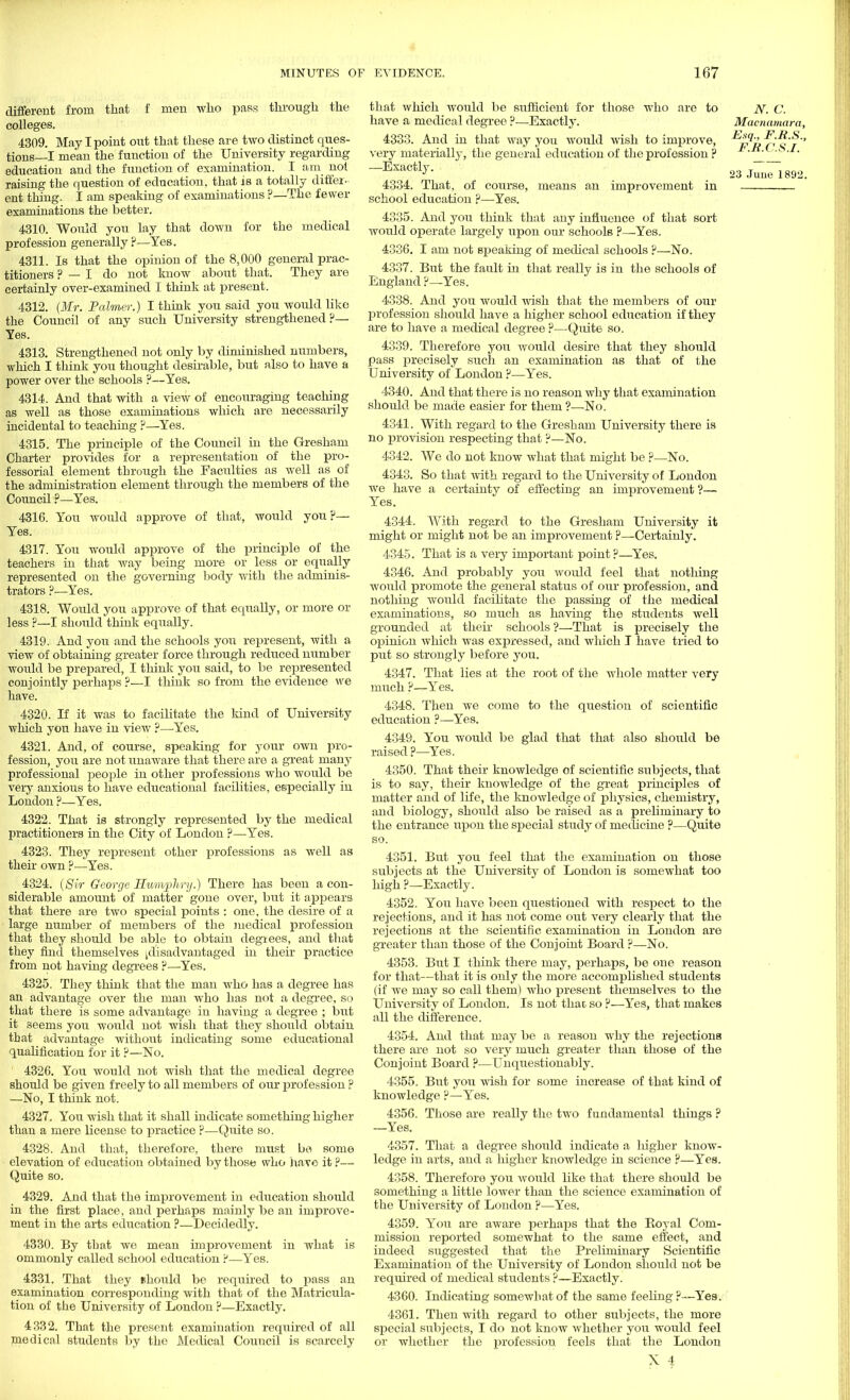 different from that f men who pass through the colleges. 4309. May I point out that these are two distinct ques- tions—I mean the function of the University regarding education and the function of examination. I am not raising the question of education, that is a totally differ- ent thing. I am speaking of examinations ?—The fewer examinations the better. 4310. Would you lay that down for the medical profession generally?—Yes. 4311. Is that the opinion of the 8,000 general prac- titioners ? — I do not know about that. They are certainly over-examined I think at present. 4312. (Mr. Palmer.) I think you said you would like the Council of any such University strengthened?— Yes. 4313. Strengthened not only by diminished numbers, which I think you thought desirable, but also to have a power over the schools ?—Yes. 4314. And that with a view of encouraging teaching as well as those examinations which are necessarily incidental to teaching ?—Yes. 4315. The principle of the Council in the Gresham Charter provides for a representation of the pro- fessorial element through the Faculties as well as of the administration element through the members of the Council ?—Yes. 4316. You would approve of that, would you ?— Yes. 4317. You would approve of the principle of the teachers in that way being more or less or equally represented on the governing body with the adminis- trators ?—Yes. 4318. Would you approve of that equally, or more or less ?—I should think equally. 4319. And you and the schools you represent, with a view of obtaining greater force through reduced number would be prepared, I think you said, to be represented conjointly perhaps ?—I think so from the evidence we have. 4320. If it was to facilitate the kind of University which you have in view ?—Yes. 4321. And, of course, speaking for your own pro- fession, you are not unaware that there are a great many professional people in other professions who would be very anxious to have educational facilities, especially in London ?—Yes. 4322. That is strongly represented by the medical practitioners in the City of London ?—Yes. 4323. They represent other professions as well as their own ?—Yes. 4324. (Svr George Humphry.) There has been a con- siderable amount of matter gone over, but it appears that there are two special points : one, the desire of a large number of members of the medical profession that they should be able to obtain degiees, and that they find themselves jdisadvantaged in their practice from not having degrees ?—Yes. 4325. They think that the man who has a degree has an advantage over the man who has not a degree, so that there is some advantage in having a degree ; but it seems you would not wish that they should obtain that advantage without indicating some educational qualification for it ?—No. 4326. You would not wish that the medical degree should be given freely to all members of our profession ? —No, I think not. 4327. You wish that it shall indicate something higher than a mere license to practice ?—Quite so. 4328. And that, therefore, there must be some elevation of education obtained by those who have it ?— Quite so. 4329. And that the improvement in education should in the first place, and perhaps mainly be an improve- ment in the arts education ?—Decidedly. 4330. By that we mean improvement in what is ommonly called school education ?—Yes. 4331. That they nhould be required to pass an examination corresponding with that of the Matricula- tion of the University of London ?—Exactly. 4332. That the present examination required of all medical students by the Medical Council is scarcely that which would be sufficient for those who are to have a medical degree ?—Exactly. 4333. And in that way you would wish to improve, very materially, the general education of the profession ? —Exactly. 4334. That, of course, means an improvement in school education ?—Yes. 4335. And you think that any influence of that sort would operate largely upon our schools ?—Yes. 4336. I am not speaking of medical schools ?—No. 4337. But the fault in that really is in the schools of England ?—Yes. 4338. And you would wish that the members of our profession should have a higher school education if they are to have a medical degree ?—Quite so. 4339. Therefore you would desire that they should pass precisely such an examination as that of the University of London ?—Yes. 4340. And that there is no reason why that examination should be made easier for them ?—No. 4341. With regard to the Gresham University there is no provision respecting that ?—No. 4342. We do not know what that might be ?—No. 4343. So that Avith regard to the University of London we have a certainty of effecting an improvement ?— Yes. 4344. With regard to the Gresham University it might or might not be an improvement ?—Certainly. 4345. That is a very important point?—Yes. 4346. And probably you would feel that nothing would promote the general status of oixr profession, and nothing would facilitate the passing of the medical examinations, so much as having the students well grounded at their schools ?—That is precisely the opinion which was expressed, and which I have tried to put so strongly before you. 4347. That lies at the root of the whole matter very much ?—Yes. 4348. Then we come to the question of scientific education ?—Yes. 4349. You would be glad that that also shoixld be raised ?—Yes. 4350. That their knowledge of scientific subjects, that is to say, their knowledge of the great principles of matter and of life, the knowledge of physics, chemistry, and biology, should also be raised as a preliminary to the entrance upon the special study of medicine ?—Quite so. 4351. But you feel that the examination on those subjects at the University of London is somewhat too high ?—Exactly. 4352. You have been questioned with respect to the rejections, and it has not come out very clearly that the rejections at the scientific examination in London are greater than those of the Conjoint Board ?—No. 4353. But I think there may, perhaps, be one reason for that—that it is only the more accomplished students (if we may so call them) who present themselves to the University of London. Is not thac so ?—Yes, that makes all the difference. 4354. And that may be a reason why the rejections there are not so very much greater than those of the Conjoint Board ?■—Unquestionably. 4355. But you wish for some increase of that kind of knowledge ?—Yes. 4356. Those are really the two fundamental things ? —Yes. 4357. That a degree should indicate a higher know- ledge in arts, and a higher knowledge in science ?—Yes. 4358. Therefore you would like that there should be something a little lower than the science examination of the University of London ?—Yes. 4359. You are aware perhaps that the Boyal Com- mission reported somewhat to the same effect, and indeed suggested that the Preliminary Scientific Examination of the University of London should not be required of medical students ?—Exactly. 4360. Indicating somewhat of the same feeling?—Yea. 4361. Then with regard to other subjects, the more special subjects, I do not know whether you would feel or whether the profession feels that the London X 4 N. C. Macnamara, Esq., F.B.S., F.B.C.S.I.