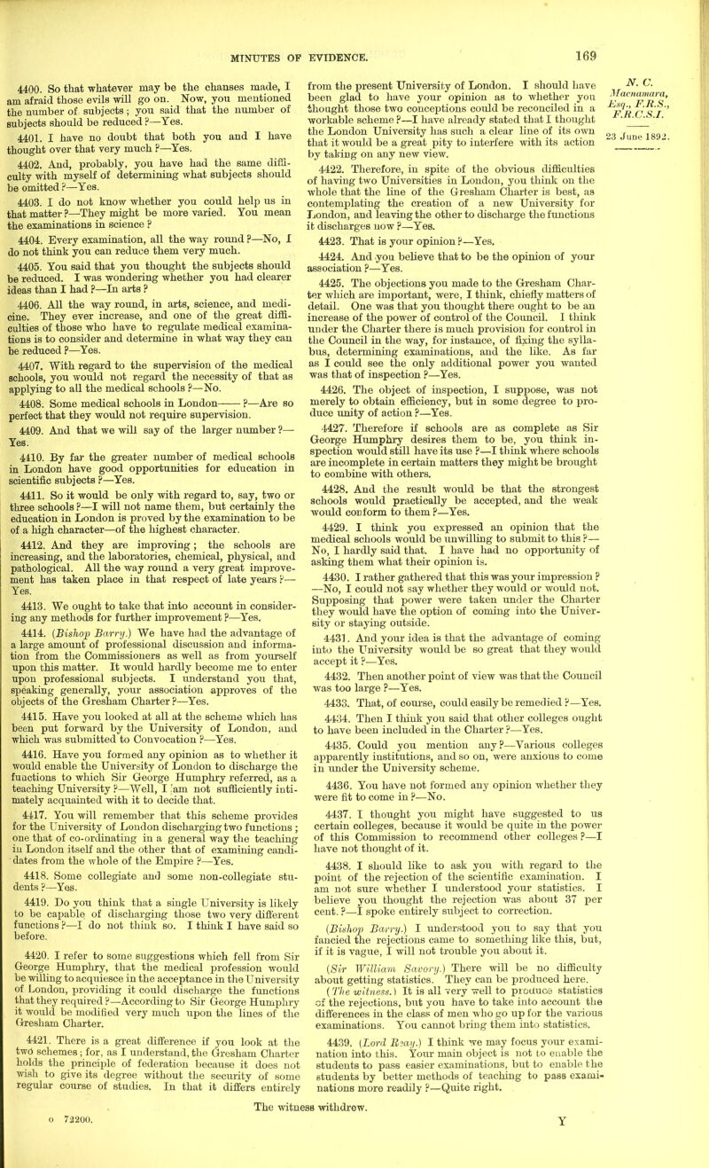 4400. So that whatever may be the chanses made, I am afraid those evils will go on. Now, you mentioned the number of subjects; you said that the number of subjects should be reduced ?—Yes. 4401. I have no doubt that both you and I have thought over that very much ?—Yes. 4402. And, probably, you have had the same diffi- culty with myself of determining what subjects should be omitted ?—Yes. 4403. I do not know whether you could help us in that matter ?—They might be more varied. You mean the examinations in science ? 4404. Every examination, all the way round ?—No, I do not think you can reduce them very much. 4405. You said that you thought the subjects should be reduced. I was wondering whether you had clearer ideas than I had ?—In arts ? 4406. All the way round, in arts, science, and medi- cine. They ever increase, and one of the great diffi- culties of those who have to regulate medical examina- tions is to consider and determine in what way they can be reduced ?—Yes. 4407. With regard to the supervision of the medical schools, you would not regard the necessity of that as applying to all the medical schools ?—No. 4408. Some medical schools in London—— ?—Are so perfect that they would not require supervision. 4409. And that we will say of the larger number ?— Yes. 4410. By far the greater number of medical schools in London have good opportunities for education in scientific subjects ?—Yes. 4411. So it would be only with regard to, say, two or three schools ?—I will not name them, but certainly the education in London is proved by the examination to be of a high character—of the highest character. 4412. And they are improving; the schools are increasing, and the laboratories, chemical, physical, and pathological. All the way round a very great improve- ment has taken place in that respect of late years ?— Yes. 4413. We ought to take that into account in consider- ing any methods for further improvement ?—Yes. 4414. (Bishop Barry.) We have had the advantage of a large amount of professional discussion and informa- tion from the Commissioners as well as from yourself upon this matter. It would hardly become me to enter upon professional subjects. I understand you that, speaking generally, your association approves of the objects of the Gresham Charter ?—Yes. 4415. Have you looked at all at the scheme which has been put forward by the University of London, and which was submitted to Convocation ?—Yes. 4416. Have you formed any opinion as to whether it would enable the University of London to discharge the fu actions to which Sir George Humphry referred, as a teaching University ?—Well, I am not sufficiently inti- mately acquainted with it to decide that. 4417. You will remember that this scheme provides for the University of London discharging two functions ; one that of co-ordinating in a general way the teaching in London itself and the other that of examining candi- dates from the whole of the Empire ?—Yes. 4418. Some collegiate and some non-collegiate stu- dents ?—Yes. 4419. Do you think that a single University is likely to be capable of discharging those two very different functions ?—I do not think so. I think I have said so before. 4420. I refer to some suggestions which fell from Sir George Humphry, that the medical profession would be willing to acquiesce in the acceptance in the University of London, providing it could discharge the functions that they required ?—According to Sir George Humphry it would be modified very much upon the lines of the Gresham Charter. 4421. There is a great difference if you look at the two schemes; for, as I understand, the Gresham Charter holds the principle of federation because it does not wish to give its degree without the security of some regular course of studies. In that it differs entirely from the present University of London. I should have been glad to have your opinion as to whether you thought those two conceptions could be reconciled in a workable scheme ?—I have already stated that I thought the London University has such a clear line of its own that it would be a great pity to interfere with its action by taking on any new view. 4422. Therefore, in spite of the obvious difficulties of having two Universities in London, you think on the whole that the line of the Gresham Charter is best, as contemplating the creation of a new University for London, and leaving the other to discharge the functions it discharges now ?—Yes. 4423. That is your opinion ?—Yes. 4424. And you believe that to be the opinion of your association ?—Yes. 4425. The objections you made to the Gresham Char- ter which are important, were, I think, chiefly matters of detail. One was that you thought there ought to be an increase of the power of control of the Council. I think under the Charter there is much provision for control in the Council in the way, for instance, of fixing the sylla- bus, determining examinations, and the like. As far as I could see the only additional power you wanted was that of inspection ?—Yes. 4426. The object of inspection, I suppose, was not merely to obtain efficiency, but in some degree to pro- duce unity of action ?—Yes. 4427. Therefore if schools are as complete as Sir George Humphry desires them to be, you think in- spection would still have its use ?—I think where schools are incomplete in certain matters they might be brought to combine with others. 4428. And the result would be that the strongest schools would practically be accepted, and the weak would cod form to them ?—Yes. 4429. I think you expressed an opinion that the medical schools would be unwilling to submit to this ?— No, I hardly said that. I have had no opportunity of asking them what their opinion is. 4430. I rather gathered that this was your impression ? —No, I could not say whether they would or would not. Supposing that power were taken under the Charter they would have the option of coming into the Univer- sity or staying outside. 4431. And your idea is that the advantage of coming into the University would be so great that they would accept it ?—Yes. 4432. Then another point of view was that the Council was too large ?—Yes. 4433. That, of course, could easily be remedied ?—Yes. 4434. Then I think you said that other colleges ought to have been included in the Charter ?—Yes. 4435. Could you mention any?—Various colleges apparently institutions, and so on, were anxious to come in under the University scheme. 4436. You have not formed any opinion whether they were fit to come in ?—No. 4437. I thought you might have suggested to us certain colleges, because it would be quite in the power of this Commission to recommend other colleges ?—I have not thought of it. 4438. I should like to ask you with regard to the point of the rejection of the scientific examination. I am not sure whether I understood your statistics. I believe you thought the rejection was about 37 per cent. ?—I spoke entirely subject to correction. (Bishop Barry.) I understood you to say that you fancied the rejections came to something like this, but, if it is vague, I will not trouble you about it. (Sir William Savory.) There will be no difficulty about getting statistics. They can be produced here. (The witness.) It is all very well to produce statistics of the rejections, but you have to take into account the differences in the class of men who go up for the various examinations. You cannot bring them into statistics. 4439. (Lord Rsay.) I think we may focus your exami- nation into this. Your main object is not to enable the students to pass easier examinations, but to enable the students by better methods of teaching to pass exami- nations more readily ?—Quite right. N. C. Jfacnama/-a, Esq., F.R.S., F.R.C.S.I. 23 June 189„>. The witness withdrew. o 72200.