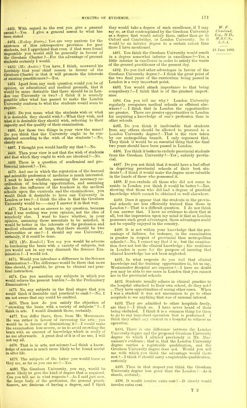 4461. With regard to the rest you give a general assent?—Yes. I give a general assent to what has been stated. 4462. (Buhop Barry.) You are very anxious for the existence of this retrospective provision for past students, but I apprehend that even if that were found impossible you would still be generally in favour of the Gresham Charter ?—For the advantage of present students certainly I would. 4463. {Mr. Anstie.) You have, I think, answered his Lordship that your chief reason in favour of the Gresham Charter is that it will promote the interests of existing practitioners ?—Yes. 4464. Apart from any such question would you be of opinion, on educational and medical grounds, that it would be more desirable that there should be in Lon- don one University or two?—I think it is scarcely possible after what has passed to make the London University conform to what the students would seem to require. 4465. Do you mean what the students wish or what it is desirable they should wish ?—What they wish, and what it is desirable they should wish, referring to then- capacity and the quality of their examination. 4466. Are those two things in your view the same ? Do you think that the University ought to be con- structed according to the wish of the students ?—No, clearly not. 4467. I thought you would hardly say that ?—No. 4468. Then your view is not that the wish of students and that which they ought to wish are identical ?—No. 4469. There is a question of academical and pro- fessorial interest ?—Yes. 4470. And one in which the reputation of the learned and scientific profession of medicine is much interested. I want to know whether, assuming the necessary co- ordination of teaching opportunities, and assuming also the due influence of the teachers in the medical schools upon the curricula and the examinations, you would think it desirable to have one University in London or two ?—I think the idea is that the Gresham University would be may I answer it in that way. 4471. That is not an answer to my question, because what I was seeking was your opinion, not the idea of somebody else. I want to know whether, in your opinion, assuming these essentials to be satisfied, it would be better in the interests of the profession and medical education at large, that there should be two Universities or one?—I should say one University, certainly, if it could be done. 4472. {Mr. Bendall.) You say you would be adverse to burdening the brain with a variety of subjects, but you would not in any way diminish the Science Exa- mination ?—I would not. 4473. Would you introduce a difference in the Science Examination ?—The difference would be there that more time should, if possible, be given to clinical and prac- tical instruction. 4474. Can you mention any subjects in which you would relieve the present burden ?—In the Preliminary Examination ? 4475. No, any subjects in the final stages that you would thmk it desirable and practical to omit ?—No, I am not aware that any could be omitted. 4476. Then how do you satisfy the objection of  crowding the brain with a variety of subjects  p—I think in arts. I would diminish those, certainly. 4477. You differ there, then, from Mr. Macnamara. He was rather in favour of increasing the arts ; you would be in favour of diminishing it ?—I would make the examination less severe, so as to avoid crowding the brain with an amount of knowledge which is really .of no use afterwards. A great deal of it is of no use, I will not say all. 4478. That is in arts, not science ?—1 think a know- ledge of science is much more likely to be found useful in after life. 4479. The subjects of the latter you would leave as they are, as far as you can see ?—Yes. 4480. The Gresham University, you say, would be more likely to give the kind of degree that is required. Can you tell me in what respects ?—As I said just now, the large body of the profession, the general practi- tioners, are desirous of having a degree, and I think they would take a degree of such excellence, if I niay W. F. say so, as that contemplated by the Gresham University Cleveland, as a degree that would satisfy them, rather than go to Esq., M.D., Oxford and Cambridge, or London University. So it M.H.C.S., would be an inferior degree to a certain extent than L.S.A. those I have mentioned. T 23 June 1892. 4481. You think the Gresham University would result in a degree somewhat inferior in excellence ?—Yes, a little inferior in excellence in order to satisfy the wants of the general practitioner of the present day. 4482. Do you find other advantages in favour of the Gresham University degree ?—I think the great point of the two final years of the curriculum being passed in London is a very important point. 4483. You would attach importance to that being compulsory ?—I think that is of the greatest import- ance. 4484. Can you tell me why ? London University regularly recognises medical schools as efficient else- where ? — I think that in London the opportunities are greater. There are greater opportunities in London for acquiring a knowledge of one's profession than in other schools. 4485. Do you think it inadvisable that students from any others should be allowed to proceed to a London University degree?—That is the view taken by our metropolitan branch. I only represent that. They think it would be an essential thing that the final two years should have been passed in London. 4486. You think it better to exclude provincial students from the Gresham University ?—Yes ; entirely provin- cial. 4487. Do you not think that it would have a bad effect in depriving provincial schools of their best stu- dents ?—I think it would make the degree more valuable in the hands of those who possessed it. 4488. If you exclude all those who did not come to reside in London you think it would be better ?—Yes, showiDg that those who did had a degree of practical knowledge which cannot be obtained so well elsewhere. 4489. Does it appear that the students in the provin- cial schools are less efficiently trained than those in London ?—That is a difficult question. I do not think I can answer that. I have no evidence to show that at all, but the impression upon my mind is that as London possesses such great advantages, those advantages could not be equally enjoyed in the country. 4490. It is not within your knowledge that the per- centage of failures, for instance, in the examination is greater in respect of provincial than metropolitan schools ?—No, I cannot say that it is ; but the examina- tion does not test the clinical knowledge ; the residence in London is more for the purpose of insuring that clinical knowledge has not been neglected. 4491. In what respects do you feel that clinical knowledge and the training opportunities in, let us say, Westminster Hospital are superior ?—I have no doubt you may be able to see cases in London that you cannot see in the provincial schools. 4492. Students usually adhere in clinical practice to the hospital attached to their own school, do they not ? —They have opportunities of seeing other cases. When I was a student it was not uncommon to go to other nospitals to see anything that was of unusual interest. 4493. They are admitted to other hospitals freely, are they ?—I think so. I have never heard of their being excluded. I think it is a common thing for them to go to any important operation that is performed. I think they admit any student in a hospital to witness an operation. 4494. There is one difference between the London University degree and the proposed Gresham University degree to which I alluded previously in Mr. Mac- namara's evidence; that is, that the London University degree carries a registrable qualification, and the Gresham University degree does not. Would you tell me with which you think the advantage would there rest ?—I think it should carry a registrable qualification, certainly 4495. Then in that respect you think the Gresham University degree less good than the London ?—As it stands, certainly. 4496. It would involve extra cost ?—It clearly would involve extra cost. Y 2