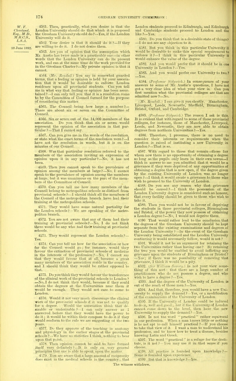 W. F. Cleveland, Esq., M D., M.R.C.S., L.S.A. 23 June 1892. 4561. Then, practically, what you desire is that the London University should do that which it is proposed the Gresham University should do ?—Yes, if the London University will do it. 4562. Your desire is that it should do it ?—If they are willing to do it. I do not desire them. 4563. Are you of opinion that the assumption which Mr. Anstie has twice made is a practicable one—in other words that the London University can do its present work, and can at the same time do the work provided for in the Gresham Charter ?—My private opinion is that it cannot. 4564. (Mr. Bendall.) You say in somewhat guarded terms, that a feeling or opinion is held by your associa- tion that it would be desirable to enforce London residence upon all provincial students. Can you tell me in what way that feeling or opinion has been ascer- ■ tained ?—I can only tell you that it is a resolution come to by the Committee of Council formed for the purpose of considering this matter. 4565. The Council being how large a number ?— There are about six or seven on the Committee of Council. 4566. Six or seven out of the 14,000 members of the association. Do you think that six or seven would represent the opinion of the association in that par- ticular ?—That I cannot say. 4567. Can you give me in the words of the resolution, or state what the exact terms of the resolution were ?—1 have not the resolution in words, but it is on the minutes of our Council. 4568. Was that particular resolution referred to the members of the association inviting an expression of opinion upon it in any particular?—No, it has not been. 4569. Then you cannot speak to the prevalence of opinion among the members at large?—No, I cannot speak to the prevalence of opinion among the members at large, but it was unanimous on the part of the mem- bers of the Committee of Council. 4570. Can you tell me how many members of the Council belong to metropolitan schools as distinct from provincial schools ?—I should think all the members of the Council of the metropolitan branch have had their training at the metropolitan schools. 4571. They would have some natural partiality for the London schools ?—We are speaking of the metro, politan branch. 4572. You are not aware that any of them had their training at provincial schools ?—No, I do not think there would be any who had their training at provincial schools. 4573. They would represent the London schools ?— Yes. 4574. Can yon tell me how far the association or how far the Council would go ; for instance, would they favour the extinction of provincial schools of medicine in the interests of the profession ?—No, I cannot say that they would favour that at all, because a great many members of the association reside in the country, and I should think they would be rather opposed to that. 4575. Do you think they would favour the transference of the clinical work of the provincial schools to London ? —No, I do not think they would, because if they could obtain the degrees at the Universities near them it would be enough. They would not care to come to London. 4576. Would it not very much discourage the clinical work of the provincial schools if it was not to qualify for a degree. Would the association think that de- sirable or undesirable ?—I can only answer as I answered before that they would have the power to do it; it would be within their compass to do it if they would conform to the rule we are suggesting of the two years. 4577. Do they approve of the teaching in anatomy and physiology in the earlier stages at the provincial schools ?—We have no statistics I think, nothing to bear upon that point. 4578. Then opinion cannot be said to have formed itself very definitely?—It is only on very general pi-inciples that one is able to speak upon the matter. 4579. You are aware that a large amount of reciprocity does exist in the medical schools in the country; that London students proceed to Edinburgh, and Edinburgh. and Cambridge students proceed to London and the like ?—Yes. 4580. Do you think that is a desirable state of things? —I do not see any objection to it. 4581. But you think in this particular University it would be desirable to make this special requirement to enforce it ?—I think in this particular University it would enhance the value of the degree. 4582. And you would prefer that it should be in one University in London ?—Yes. 4583. And you would prefer one University to two ? —Yes. 4584. (Professor Sidgwich.) In consequence of your answers to some of Mr. Anstie's questions, I have not got a very clear idea of what your view is. Can you first mention what the provincial colleges are that are admitted now ?—No. (Mr. Bendall.) I can give it you shortly. Manchester, Liverpool, Leeds, Newcastle, Sheffield, Birmingham, Bristol, Oxford, and Cambridge. 4585. (Professor Sidgwiclc.) The reason I ask is this. It is evident that with regard to some of these provincial colleges, for instance, those of Manchester, Liverpool, Leeds, and Newcastle, they are now able to obtain degrees from northern Universities ?—Yes. 4586. Therefore, I presume, there is no need to consider their interests or requirements when the question is raised of instituting a new University in London ?—That is so. 4587. With regard to those that remain—those for whom now there is no opportunity of obtaining a degree so long as the pupils only learn in their own towns—I think in answer to me you admitted that it would be a grievance if they were deprived of any opportunities of obtaining a degree that is now open, if the degree given by the existing University of London was no longer open ?—I think it would create a grievance to those who wish to proceed to the University of London. 4588. Do you see any reason why that grievance should be caused ?—I think the possession of the London University degree is considered such an honour, that every facility should be given to those who wish to take it. 4589. Then you would not be in favour of depriving the students in those provincial colleges, Birmingham and Bristol, of the power they now possess of obtaining a London degree ?—No, I would not deprive them. 4590. That would rather lead to the conclusion that the degrees of the Gresham University should be kept separate from the existing examinations and degrees of the London University ?—In the event of the Gresham University being established and the London University continuing it would necessarily follow, would it not ? 4591. Would it not be an argument for retaining the two Universities rather than having one ? By retaining the two you would be enabled to avoid inflicting any grievance upon the students of Birmingham or Bristol ? —Yes; if there was no possibility of removing that grievance, I think it would be a pity. 4592. (Sir William Savory.) Is not your view some- thing of this sort: that there are a large number of practitioners who do not possess a degree, and who wish to have a degree ?—Yes. 4593. And the degree of the University of London is out of the reach of those men ?—Yes. 4594. And that, therefore, you would have a new Uni- versity to supply the demand ?—Yes, or a modification of the examinations of the University of London. 4595. If the University of London could be induced to do it, well and good ; but if the University of London cannot come down to the level, then have the new University to supply the demand ?—Yes. 4596. Is not the word practical rather equivocal in our profession. When a man knows little or nothing is he not apt to call himself practical ?—If you choose to take that view of it I want a man to understand his profession, and to know how to treat a disease, besides knowing Latin and Greek. 4597. The word  practical  is a refuge for the desti- tute, is it not ?—You may use it in that sense if you choose. 4598. All practice is founded upon knowledge ?— Some is founded upon experience. 4599. But that is knowledge ?—Yes. The witness withdrew.