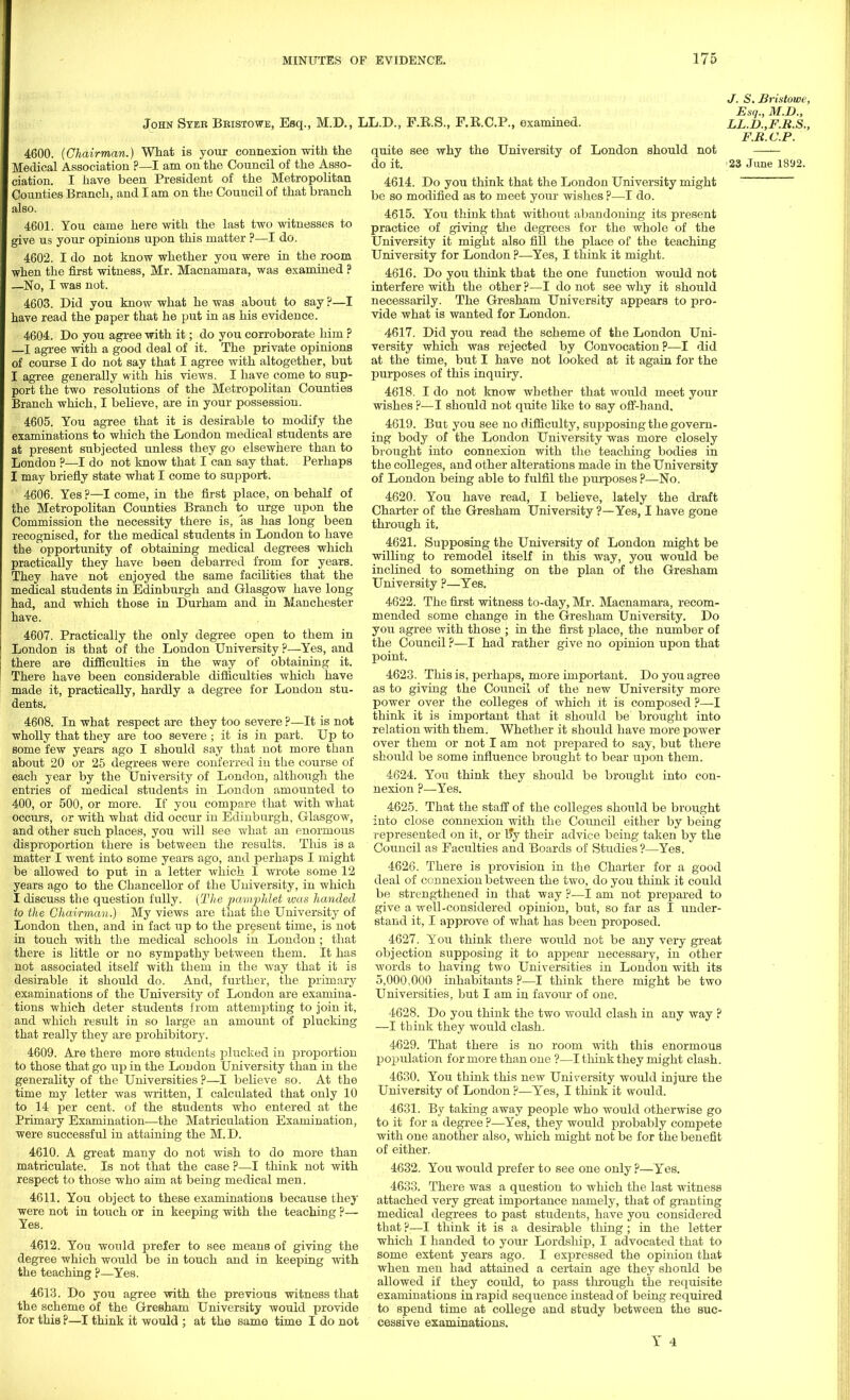 John Ster Bbistowe, Esq., M.D., LL.D., F.R.S., F.R.C.P., examined. 4600. (Chairman.) What is your connexion with the Medical Association ?—I am on the Council of the Asso- ciation. I have been President of the Metropolitan Counties Branch, and I am on the Council of that branch also. 4601. You came here with the last two witnesses to give us your opinions upon this matter ?—I do. 4602. I do not know whether you were in the room when the first witness, Mr. Macnamara, was examined ? —No, I was not. 4603. Did you know what he was about to say ?—I have read the paper that he put in as his evidence. 4604. Do you agree with it; do you corroborate him ? —I agree with a good deal of it. The private opinions of course I do not say that I agree with altogether, but I agree generally with his views. I have come to sup- port the two resolutions of the Metropolitan Counties Branch which, I believe, are in your possession. 4605. You agree that it is desirable to modify the examinations to which the London medical students are at present subjected unless they go elsewhere than to London ?—I do not know that I can say that. Perhaps I may briefly state what I come to support. 4606. Yes ?—I come, in the first place, on behalf of the Metropolitan Counties Branch to urge upon the Commission the necessity there is, as has long been recognised, for the medical students in London to have the opportunity of obtaining medical degrees which practically they have been debarred from for years. They have not enjoyed the same facilities that the medical students in Edinburgh and Glasgow have long had, and which those in Durham and in Manchester have. 4607. Practically the only degree open to them in London is that of the London University ?—Yes, and there are difficulties in the way of obtaining it. There have been considerable difficulties which have made it, practically, hardly a degree for London stu- dents, 4608. In what respect are they too severe ?—It is not wholly that they are too severe ; it is in part. Up to some few years ago I should say that not more than about 20 or 25 degrees were conferred in the course of each year by the University of London, although the entries of medical students in London amounted to 400, or 500, or more. If you compare that with what occurs, or with what did occur in Edinburgh, Glasgow, and other such places, you will see what an enormous disproportion there is between the results. This is a matter I went into some years ago, and perhaps I might be allowed to put in a letter which I wrote some 12 years ago to the Chancellor of the University, in which I discuss the question fully. (The pamphlet was handed to the Chairman.) My views are that the University of London then, and in fact up to the present time, is not in touch with the medical schools in London ; that there is little or no sympathy between them. It has not associated itself with them in the way that it is desirable it should do. And, further, the primary examinations of the University of London are examina- tions which deter students from attempting to join it, and which result in so large an amount of plucking that really they are prohibitory. 4609. Are there more students plucked in proportion to those that go up in the London University than in the generality of the Universities ?—I believe so. At the time my letter was written, I calculated that only 10 to 14 per cent, of the students who entered at the Primary Examination—the Matriculation Examination, were successful in attaining the M. D. 4610. A great many do not wish to do more than matriculate. Is not that the case ?—I think not with respect to those who aim at being medical men. 4611. You object to these examinations because they were not in touch or in keeping with the teaching ?— Yes. 4612. You would prefer to see means of giving the degree which woiild be in touch and in keeping with the teaching ?—Yes. 4613. Do you agree with the previous witness that the scheme of the Gresham University would provide for this ?—I think it would ; at the same time I do not quite see why the University of London should not 4614. Do you think that the London University might be so modified as to meet your wishes?—-I do. 4615. You think that without abandoning its present practice of giving the degrees for the whole of the University it might also fill the place of the teaching University for London ?—Yes, I think it might. 4616. Do you think that the one function would not interfere with the other ?—I do not see Avhy it should necessarily. The Gresham University appears to pro- vide what is wanted for London. 4617. Did you read the scheme of the London Uni- versity which was rejected by Convocation?—I did at the time, but I have not looked at it again for the purposes of this inquiry. 4618. I do not know whether that would meet your wishes ?—I should not quite like to say off-hand. 4619. But you see no difficulty, siqDposing the govern- ing body of the London University was more closely brought into connexion with the teaching bodies in the colleges, and other alterations made in the University of London being able to fulfil the purposes ?—No. 4620. You have read, I believe, lately the draft Charter of the Gresham University ?—Yes, I have gone through it. 4621. Supposing the University of London might be willing to remodel itself in this way, you would be inclined to something on tbe plan of the Gresham University ?—Yes. 4622. The first witness to-day, Mr. Macnamara, recom- mended some change in the Gresham University. Do you agree with those ; in the first place, the number of the Council ?—I had rather give no opinion upon that point. 4623. This is, perhaps, more important. Do you agree as to giving the Council of the new University more power over the colleges of which it is composed ?—I think it is important that it should be brought into relation with them. Whether it should have more power over them or not I am not prepared to say, but there should be some influence brought to bear upon them. 4624. You think they should be brought into con- nexion ?—Yes. 4625. That the staff of the colleges should be brought into close connexion with the Council either by being represented on it, or l?y their advice being taken by the Council as Faculties and Boards of Studies ?—Yes. 4626. There is provision in the Charter for a good deal of connexion between the two, do you think it could be strengthened in that way ?—I am not prepared to give a well-considered opinion, but, so far as I under- stand it, I approve of what has been proposed. 4627. You think there would not be any very great objection supposing it to appear necessary, in other words to having two Universities in London with its 5,000,000 inhabitants ?—I think there might be two Universities, but I am in favour of one. 4628. Do you think the two would clash in any way ? —I think they would clash. 4629. That there is no room with this enormous population for more than one ?—I think they might clash. 4630. You think this new University would injure the University of London ?—Yes, I think it would. 4631. By taking away people who would otherwise go to it for a degree ?—Yes, they would probably compete with one another also, which might not be for the benefit of either. 4632. You would prefer to see one only ?—Yes. 4633. There was a question to which the last witness attached very great importance namely, that of granting medical degrees to past students, have you considered that?—I think it is a desirable thing; in the letter which I handed to your Lordship, I advocated that to some extent years ago. I expressed the opinion that when men had attained a certain age they should be allowed if they could, to pass through the requisite examinations in rapid sequence instead of being required to spend time at college and study between the suc- cessive examinations. Y 4 J. S. Bristowe, Esq., M.D., LL.D.,F.R.S., F.R.C.P.