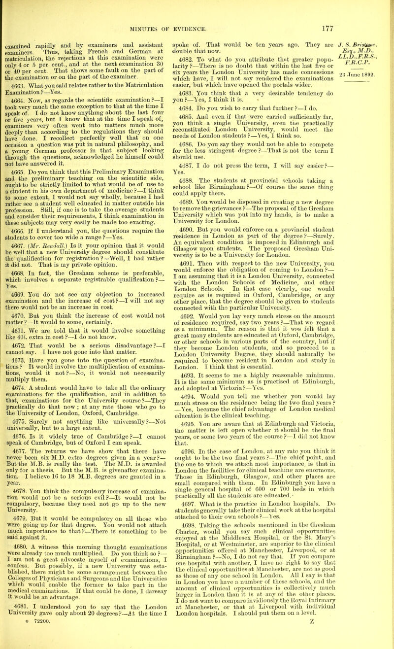 examined rapidly and by examiners and assistant examiners. Thus, taking French and German at matriculation, the rejections at this examination were only 4 or 5 per cent., and at the next examination 30 or 40 per cent. That shows some fault on the part of the examination or on the part of the examiner. 4663. What you said relates rather to the Matriculation Examination ?—Yes. 4664. Now, as regards the scientific examination ?—I took very much the same exception to that at the time I speak of. I do not know anything about the last four or five year.-?, but I know that at the time I speak of, examiners very often went into matters much more deeply than according to the regulations they should have done. I recollect perfectly well that on one occasion a question was put in natural philosophy, and a young German professor in that subject looking through the questions, acknowledged he himself could not have answered it. 4665. Do you think that this Preliminary Examination and the preliminary teaching on the scientific side, ought to be strictly limited to what would be of use to a student in his own department of medicine ?—I think to some extent, I would not say wholly, because I had rather see a student well educated in matter outside his profession. Still, if one is to take the average students and consider their requirements, I think examination in these subjects may very easily be made too exacting. 4666. If I understand you, the questions require the students to cover too wide a range ?—Yes. 4667. (Mr. Bendall.) Is it your opinion that it would be well that a new University degree should constitute the qualification for registration'?—Well, I had rather it did not. That is my private opinion. 4668. In fact, the Gresham scheme is preferable, which involves a separate registrable qualification ?-— Yes. 4669. You do not see any objection to increased examination and the increase of cost ?—I will not say there would not be an increase in cost. 4670. But you think the increase of cost would not matter ?—It would to some, certainly. 4671. We are told that it would involve something like 40Z. extra in cost ?—I do not know. 4672. That would be a serious disadvantage ?—I cannot say. I have not gone into that matter. 4673. Have you gone into the question of examina- tions ? It would involve the multiplication of examina- tions, would it not ?—No, it would not necessarily multiply them. 4674. A student would have to take all the ordinary examinations for the qualification, and in addition to that, examinations for the University course?—They practically do that now ; at any rate those who go to the University of London, Oxford, Cambridge. 4675. Surely not anything like universally?—Not universally, but to a large extent. 4676. Is it widely true of Cambridge ?—I cannot speak of Cambridge, but of Oxford I can speak. 4677. The returns we have show that there have never been six M.D. extra degrees given in a year?— But the M.B. is really the test. The M.D. is awarded only for a thesis. But the M.B. is givenafter examina- tion. I believe 16 to 18 M.B. degrees are granted in a year. 4678. You think the compulsory increase of examina- tion would not be a serious evil ?—It would not be compulsory, because they need not go up to the new University. 4679. But it would be compulsory on all those who were going up for that degree. You would not attach much importance to that ?—There is something to be said against it. 4680. A witness this morning thought examinations were already too much multiplied. Do you think so ?— I am not a great advocate myself of examinations, I confess. But possibly, if a new University was esta- blished, there might be some arrangement between the Colleges of Physicians and Surgeons and the Universities which would enable the former to take part in the medical examinations. If that could be done, I daresay it would be an advantage. 4681. I understood you to say that the London University gave only about 20 degrees?--At the time I o 72200. would be ten years ago. They are spoke of. That double that now. 4682. To what do you attribute tlmt greater popu- larity ?—There is no doubt that within the last five or six years the London University has made concessions which have, I will not say rendered the examinations easier, but which have opened the portals wider. 4683. You think that a very desirable tendency do you ?■—Yes, I think it is. 4684. Do you wish to carry that further ?—I do. 4685. And even if that were carried sufficiently far, you think a single University, even the practically reconstituted London University, would meet the needs of London students ?—Yes, I think so. 4686. Do you say they would not be able to compete for the less stringent degree ?—That is not the term I should use. 4687. I do not press the term, I will say easier ?— Yes. 4688. The students at provincial schools taking a school like Birmingham ?—Of course the same thing could apply there. 4689. You would be disposed in creating a new degree to remove the grievances ?—The pro230sal of the Gresham University which was put into my hands, is to make a University for London. 4690. But you would enforce on a provincial student residence in London as part of the degree ?—Surely. An equivalent condition is imposed in Edinburgh and Glasgow upon students. The proposed Gresham Uni- versity is to be a University for London. 4691. Then with respect to the new University, you would enforce the obligation of coming to London ?— I am assuming that it is a London University, connected with the London Schools of Medicine, and other London Schools. In that case clearly, one would require as is required in Oxford, Cambridge, or any other place, that the degree should be given to students connected with the particular University. 4692. Would you lay very much stress on the amount of residence required, say two years ?—That we regard as a minimum. The reason is that it was felt that a great many students are educated at Oxford, Cambridge, or other schools in various parts of the country, but if they become London students, and so proceed to a London University Degree, they should naturally be required to become resident in London and study in London. I think that is essential. 4693. It seems to me a highly reasonable minimum. It is the same minimum as is practised at Edinburgh, and adopted at Victoria ?—Yes. 4694. Would you tell me whether you would lay much stress on the residence being the two final years ? —Yes, because the chief advantage of London medical education is the clinical teaching. 4695. You are aware that at Edinburgh and Victoria, the matter is left open whether it should be the final years, or some two years of the course ?—I did not know that. 4696. In the case of London, at any rate you think it ought to be the two final years ?—The chief point, and the one to which we attach most importance, is that in London the facilities for clinical teaching are enormous. Those in Edinburgh, Glasgow, and other places are small compared with them. In Edinburgh you have a single general hospital of 600 or 700 beds in which practically all the students are educated. - 4697. What is the practice in London hospitals. Do students generally take their clinical work at the hospital attached to their own schools ?—Yes. 4698. Taking the schools mentioned in the Gresham Charter, would you say such clinical opportunities enjoyed at the Middlesex Hospital, or the St. Mary's Hospital, or at Westminster, are superior to the clinical opportunities offered at Manchester, Liverpool, or at Birmingham ?—No, I do not say that. If you compare one hospital with another, I have no right to say that the clinical opportunities at Manchester, are not as good as those of any one school in London. All I say is that in London you have a number of these schools, and the amount of clinical opportunities is collectively much larger in London than it is at any of the other places. I do not want to compare invidiously the Royal Infirmary at Manchester, or that at Liverpool with individual London hospitals. I should put them on a level. J. S. BrislAwe Esq., M.D., LL.D.,F.R.S. F.R.C.P.