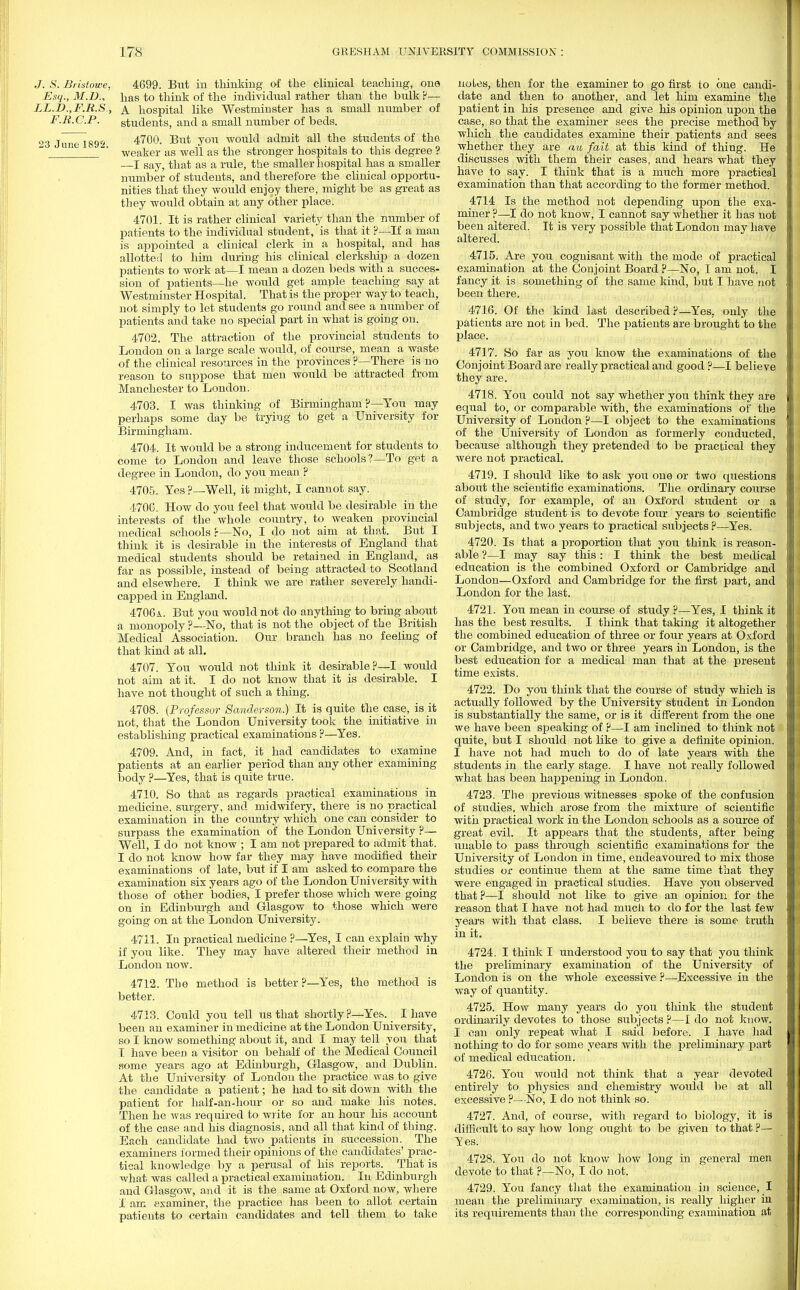 J. S. Bristowe, 4699. But in thinking of the clinical teaching, one Esq., M.D., has to think of the individual rather than the bulk ?— LL.D.,F.R.S, A. hospital like Westminster has a small number of F.R.C.P. students, and a small number of beds. 23 June 1892 4700- But y°n would admit all the students of the  ' weaker as well as the stronger hospitals to this degree ? —I say, that as a rule, the smaller hospital has a smaller number of students, and therefore the clinical opportu- nities that they would enjoy there, might be as great as they would obtain at any other place. 4701. It is rather clinical variety than the number of patients to the individual student, is that it ?—If a man is appointed a clinical clerk in a hospital, and has allotted to him during his clinical clerkship a dozen patients to work at—I mean a dozen beds with a succes- sion of patients—he would get ample teaching say at Westminster Hospital. That is the proper way to teach, not simply to let students go round and see a number of patients and take no special part in what is going on. 4702. The attraction of the provincial students to London on a large scale would, of course, mean a waste of the clinical resources in the provinces ?—There is no reason to suppose that men would be attracted from Manchester to London. 4703. I was thinking of Birmingham ?—You may perhaps some day be trying to get a University for Birmingham. 4704. It would be a strong inducement for students to come to London and leave those schools?—To get a degree in London, do you mean ? 4705. Yes ?— Well, it might, I cannot say. 4706. How do you feel that would be desirable in the interests of the whole country, to weaken provincial medical schools r—No, I do not aim at that. But I think it is desirable in the interests of England that medical students should be retained in England, as far as possible, instead of being attracted to Scotland and elsewhere. I think we are rather severely handi- capped in England. 4706a. But you would not do anything to bring about a monopoly ?—No, that is not the object of the British Medical Association. Our branch has no feeling of that kind at all. 4707. You would not think it desirable?—I would not aim at it. I do not know that it is desirable. I have not thought of such a thing. 4708. (Professor Sanderson.) It is quite the case, is it not, that the London University took the initiative in establishing practical examinations ?—Yes. 4709. And, in fact, it had candidates to examine patients at an earlier period than any other examining body ?—Yes, that is quite true. 4710. So that as regards practical examinations in medicine, surgery, and midwifery, there is no practical examination in the country which one can consider to surpass the examination of the London University ?— Well, I do not know ; I am not prepared to admit that. I do not know how far they may have modified their examinations of late, but if I am asked to compare the examination six years ago of the London University with those of other bodies, I prefer those which were going on in Edinburgh and Glasgow to those which were going on at the London University. 4711. In practical medicine ?—Yes, I can explain why if you like. They may have altered their method in London now. 4712. The method is better?—Yes, the method is better. 4713. Could you tell us that shortly?—Yes. I have been an examiner in medicine at the London University, so I know something about it, and I may tell yon that I have been a visitor on behalf of the Medical Council some years ago at Edinburgh, Glasgow, and Dublin. At the University of London the practice was to give the candidate a patient; he had to sit down with the patient for half-an-hour or so and make his notes. Then he was required to write for an hour his account of the case and his diagnosis, and all that kind of thing. Each candidate had two patients in succession. The examiners formed their opinions of the candidates' prac- tical knowledge by a perusal of his reports. That is what was called a practical examination. In Edinburgh and Glasgow, and it is the same at Oxford now, where I arc examiner, the practice has been to allot certain patients to certain candidates and tell them to take noles, then for the examiner to go first to one candi- date and then to another, and let him examine the patient in his presence and give his opinion upon the case, so that the examiner sees the precise method by which the candidates examine their patients and sees whether they are au fait at this kind of thing. He discusses with them their cases, and hears what they have to say. I think that is a much more practical examination than that according to the former method. 4714 Is the method not depending upon the exa- miner ?—I do not know, I cannot say whether it has not been altered. It is very possible that London may have altered. 4715. Are you cognisant with the mode of practical examination at the Conjoint Board P—No, I am not. I fancy it is something of the same kind, but I have not been there. 4716. Of the kind last described ?—Yes. only the patients are not in bed. The patients are brought to the place. 4717. So far as you know the examinations of the Conjoint Board are really practical and good ?—I believe they are. 4718. You could not say whether you think they are equal to, or comparable with, the examinations of the University of London ?—I object to the examinations of the University of London as formerly conducted, because although they pretended to be practical they were not practical. 4719. I should like to ask you one or two questions about the scientific examinations. The ordinary course of study, for example, of an Oxford student or a Cambridge student is to devote four years to scientific subjects, and two years to practical subjects ?—Yes. 4720. Is that a proportion that you think is reason- able ?—I may say this: I think the best medical education is the combined Oxford or Cambridge and London—Oxford and Cambridge for the first part, and London for the last. 4721. You mean in course of study ?—Yes, I think it has the best results. I think that taking it altogether the combined education of three or four years at Oxford or Cambridge, and two or three years in London, is the best education for a medical man that at the present time exists. 4722. Do you think that the course of study which is actually followed by the University student in London is substantially the same, or is it different from the one we have been speaking of ?—I am inclined to think not quite, but I should not like to give a definite opinion. I have not had much to do of late years with the students in the early stage. I have not really followed what has been happening in London. 4723. The previous witnesses spoke of the confusion of studies, which arose from the mixture of scientific with practical work in the London schools as a source of great evil. It appears that the students, after being unable to pass through scientific examinations for the University of London in time, endeavoured to mix those studies or continue them at the same time that they were engaged in practical studies. Have you observed that ?—I should not like to give an opinion for the reason that I have not had much to do for the last few years with that class. I believe there is some truth in it. 4724. I think I understood you to say that you think the preliminary examination of the University of London is on the whole excessive ?—-Excessive in the way of quantity. 4725. How many years do you think the student ordinarily devotes to those subjects ?—I do not know. I can only repeat what I said before. I have had nothing to do for some years with the preliminary part of medical education. 4726. You would not think that a year devoted entirely to physics and chemistry would be at all excessive ?—No, I do not think so. 4727. And, of course, with regard to biology, it is difficult to say how long ought to be given to that ?— Yes. 4728. You do not know how long in general men devote to that ?—No, I do not. 4729. You fancy that the examination in science, ! mean the preliminary examination, is really higher in its requirements than the corresponding examination at