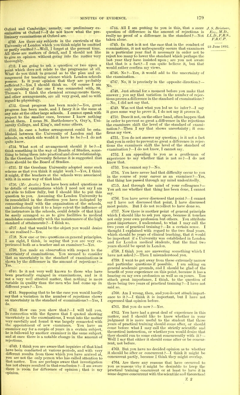 Oxford and Cambridge, namely, our preliminary ex- amination at Oxford ?—I do not know what the pre- liminary examinations at Oxford are. 4730. Are there any subjects in the curricula of the University of London which you think might be omitted or partly omitted ?—Well, I forget at the present time. All these are matters of detail, and I should not like to give an opinion without going into the matter very thoroughly. 4731. I am going to ask a qiiestion or two upon a point which does not relate to the programme at all. What do you think in general as to the plan and ar- rangement for teaching science which London schools possess. Is it your opinion that they are probably sufficient ?—Yes, I should think so. Of course I am only speaking of the one I was connected with, St. Thomas's. I think the chemical arrangements there, and other arrangements, are all very good, and so with regard to physiology. 4732. Great progress has been made?—Yes, great progress has been made, and I fancy it is the same at any rate at the other large schools. I cannot speak with respect to the smaller ones, because I know nothing about them. I mean St. Bartholomew's, Guy's, Uni- versity College, and King's, and some others. 4733. In case a better arrangement could be esta- blished between the University of London and the schools, on which side would it have to be ?—I do not quite know. 4734. What sort of arrangement should it be ?—I think something in the way of Boards of Studies, some- thing to bring them into practical and close relationship. In the Gresham University Scheme it is suggested that there should be the Board of Studies. 4735. If the Gresham University adopted some such scheme as that you think it might work ?—Yes, I think it might, if the teachers at the schools were associated with it in some way of that kind. 4736. (Mr. Anstie.) You have been asked questions as to details of examinations which I need not say I am not able to follow fully, but I should like to put this question to you. Assuming the London University to be remodelled in the direction you have indicated by connecting itself with the organisation of the schools, and introducing into it to a large extent the influence of the instruciors in the schools, could details of that kind be easily arranged so as to give facilities to medical candidates consistently with the maintenance of the high standard of attainments ?—I think so. 4737. And that would be the object you would desire to see realised ?■—Yes. 4738. Now one or two questions on general principles. I am right, I think, in saying that you are very ex- perienced both as a teacher and an examiner ?—Yes. 4739. You made an observation with respect to the uncertainty of examinations. You seemed to consider that an uncertainty in the standard of examinations is shown by the difference in the amount of rejections ?— Yes. 4740. Is it not very well known to those who have been practically engaged in examinations, and is it not a very well attested matter, that nothing is more variable in quality than the men who had come up in different years ?—Yes. 4741. Supposing that to be the case you would hardly say that a variation in the number of rejections shows an uncertainty in the standard of examinations ?—Yes, I do. 4742. How can you show that ?—I will tell you. In connection with the figures that I quoted showing uncertainty in the examinations, I went into the matter very carefully and found it was largely connected with the appointment of new examiuers. You have an examiner say for a couple of years in a certain subject, he is followed by another examiner in the same subject, and at once there is a notable change in the amount of rejections. 4743. I think you are aware that inquiries of that kind have been conducted at various periods, and with very different results from those which you have arrived at, you are not the only person who has called attention to that matter. You are perhaps aware that investigation has not always resulted in that conclusion F—I am aware there is room for difference of opinion ; that is my opinion. 4744. All I am putting to you is this, that a mere J. S. Bristoive, question of difference in the amount of rejections is Esq., M.D., really no proof of a difference in the standard?—Not LL.l).,F.R.S., taken alone. F.R.C.P. 4745. In fact is it not the case that in the conduct of June 189? examinations, it not unfrequently occurs that examiners ^ ' in a particular year find it necessary in order not to reject too many to lower the standard which perhaps the last year they have insisted upon ; are you not aware that that is a fact?—I can quite believe it, but that woirld rather confirm my views. 4746. No ?—Yes, it would add to the uncertainty of the examination. 4747. No, it is precisely in the opposite direction ?—■ No. 4748. Just attend for a moment before you make that answer ; you say that variation in the number of rejec- tions proves a difference in the standard of examinations ? —No, I did not say that. 4749. Was not that what you led us to infer?—I say it goes some way to prove it, I do not say it proves it. 4750. Does it not, on the other hand, often happen that in order to prevent so great a difference in the rejections the examiners shift the level of the standard of exami- nation ?—Then I say that shows uncertainty; it con- firms my view. 4751. You do not answer my question ; is it not a fact that you in order to prevent so great a difference in rejec- tions the examiners shift the level of the standard of examination ?—I do not know, I cannot say. 4752. I am appealing to you as a gentleman of experience to say whether that is not so ?—I do not know that. 4753. You cannot say ?—No. 4754. You have never had that difficulty occur to you in the course of your career as an examiner?—Yes, that thing has passed through my mind undoubtedly. 4755. And through the mind of your colleagues ?— You ask me whether that thing has been done, I cannot say. 4756. You have never discussed that point ?—I cannot say I have not discussed that jtoint, I have discussed most points. But I do not recollect to have done so. 4757. Now there is another point of general principle which I should like to ask you upon, because it touches not only your own profession but others. Tou attribute great importance, I understand, to what I may call the two years of practical training ?—In a certain sense. I thought I explained with regard to the two final years, which should be years of clinical teaching, that it would be important if a University was established in London and for London medical students, that the final two years should be spent in London. 4758. I think you are answering something which I have not asked ?—Then I misunderstood you. 4759. I want to get away from these extremely narrow and particular questions if possible. I am asking on general academic grounds, and I should be glad of the benefit of your experience on this point, because it has a bearing on my own profession as well as on yours. You attach great importance, I think, to the question of there being two years of jjractical training ?—I have not said so. 4760. Am I wrong, then, and you do not attach import- ance to it ?—I thiiik it is important, but I have not expressed that opinion before. 4761. But you do now ?—Yes. 4762. You have had a great deal of experience in this matter, and I should like to know whether in your judgment it is more useful to the student that those years of practical training should come after, or should come before what I may call the strictly scientific and theoretical instruction, or whether you would desire that they should run to some extent concurrently with it ?— Well I say that either it should come after or be concur- rent, not before. 4763. But you have no decided opinion as to whether it should be after or concurrent ?—I think it might be concurrent partly, because I think they might overlap. 4764. Are there any reasons that have occurred to you as reasons why it might be desirable to keep the practical training concurrent or at least to have it in some degree concurrent with the scientific and theoretical